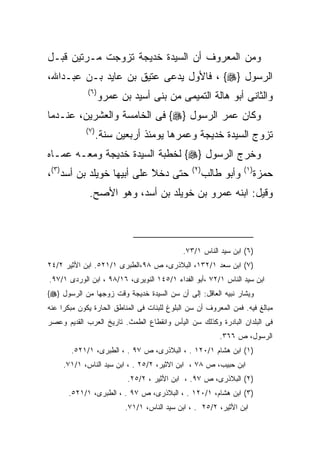 ‫ﻭﻤﻥ ﺍﻟﻤﻌﺭﻭﻑ ﺃﻥ ﺍﻟﺴﻴﺩﺓ ﺨﺩﻴﺠﺔ ﺘﺯﻭﺠﺕ ﻤـﺭﺘﻴﻥ ﻗﺒـل‬
‫ﺍﻟﺭﺴﻭل }‪ ، {‬ﻓﺎﻷﻭل ﻴﺩﻋﻰ ﻋﺘﻴﻕ ﺒﻥ ﻋﺎﻴﺩ ﺒـﻥ ﻋﺒـﺩﺍﷲ،‬
             ‫) ٦(‬
                    ‫ﻭﺍﻟﺜﺎﻨﻰ ﺃﺒﻭ ﻫﺎﻟﺔ ﺍﻟﺘﻤﻴﻤﻰ ﻤﻥ ﺒﻨﻰ ﺃﺴﻴﺩ ﺒﻥ ﻋﻤﺭﻭ‬
‫ﻭﻜﺎﻥ ﻋﻤﺭ ﺍﻟﺭﺴﻭل }‪ {‬ﻓﻰ ﺍﻟﺨﺎﻤﺴﺔ ﻭﺍﻟﻌﺸﺭﻴﻥ، ﻋﻨـﺩﻤﺎ‬
            ‫) ٧(‬
                   ‫ﺘﺯﻭﺝ ﺍﻟﺴﻴﺩﺓ ﺨﺩﻴﺠﺔ ﻭﻋﻤﺭﻫﺎ ﻴﻭﻤﺌﺫ ﺃﺭﺒﻌﻴﻥ ﺴﻨﺔ.‬
‫ﻭﺨﺭﺝ ﺍﻟﺭﺴﻭل }‪ {‬ﻟﺨﻁﺒﺔ ﺍﻟﺴﻴﺩﺓ ﺨﺩﻴﺠﺔ ﻭﻤﻌـﻪ ﻋﻤـﺎﻩ‬
‫ﺤﺘﻰ ﺩﺨﻼ ﻋﻠﻰ ﺃﺒﻴﻬﺎ ﺨﻭﻴﻠﺩ ﺒﻥ ﺃﺴﺩ)٣(،‬
                           ‫ﹰ‬
                           ‫ً‬                    ‫) ٢(‬
                                                       ‫ﻭﺃﺒﻭ ﻁﺎﻟﺏ‬   ‫) ١(‬
                                                                          ‫ﺤﻤﺯﺓ‬
             ‫ﻭﻗﻴل: ﺍﺒﻨﻪ ﻋﻤﺭﻭ ﺒﻥ ﺨﻭﻴﻠﺩ ﺒﻥ ﺃﺴﺩ، ﻭﻫﻭ ﺍﻷﺼﺢ.‬



                                             ‫)٦( ﺍﺒﻥ ﺴﻴﺩ ﺍﻟﻨﺎﺱ ١/٣٧.‬
‫)٧( ﺍﺒﻥ ﺴﻌﺩ ١/٢٣١، ﺍﻟﺒﻼﺫﺭﻯ، ﺹ ٨٩،ﺍﻟﻁﺒﺭﻯ ١/١٢٥. ﺍﺒﻥ ﺍﻷﺜﻴﺭ ٢/٤٢‬
‫ﺍﺒﻥ ﺴﻴﺩ ﺍﻟﻨﺎﺱ ١/٢٧ ،ﺃﺒﻭ ﺍﻟﻔﺩﺍﺀ ١/٥٤١ ﺍﻟﻨﻭﻴﺭﻯ، ٦١/٨٩ ، ﺍﺒﻥ ﺍﻟﻭﺭﺩﻯ ١/٧٩.‬
‫ﻭﻴﺸﺎﺭ ﻨﺒﻴﻪ ﺍﻟﻌﺎﻗل: ﺇﻟﻰ ﺃﻥ ﺴﻥ ﺍﻟﺴﻴﺩﺓ ﺨﺩﻴﺠﺔ ﻭﻗﺕ ﺯﻭﺠﻬﺎ ﻤﻥ ﺍﻟﺭﺴﻭل }‪{‬‬
‫ﻤﺒﺎﻟﻎ ﻓﻴﻪ. ﻓﻤﻥ ﺍﻟﻤﻌﺭﻭﻑ ﺃﻥ ﺴﻥ ﺍﻟﺒﻠﻭﻍ ﻟﻠﺒﻨﺎﺕ ﻓﻰ ﺍﻟﻤﻨﺎﻁﻕ ﺍﻟﺤﺎﺭﺓ ﻴﻜﻭﻥ ﻤﺒﻜﺭﺍ ﻋﻨﻪ‬
‫ﻓﻰ ﺍﻟﺒﻠﺩﺍﻥ ﺍﻟﺒﺎﺩﺭﺓ ﻭﻜﺫﻟﻙ ﺴﻥ ﺍﻟﻴﺄﺱ ﻭﺍﻨﻘﻁﺎﻉ ﺍﻟﻁﻤﺙ. ﺘﺎﺭﻴﺦ ﺍﻟﻌﺭﺏ ﺍﻟﻘﺩﻴﻡ ﻭﻋﺼﺭ‬
                                                           ‫ﺍﻟﺭﺴﻭل، ﺹ ٦٦٣.‬
       ‫)١( ﺍﺒﻥ ﻫﺸﺎﻡ ١/٠٢١ . ، ﺍﻟﺒﻼﺫﺭﻯ، ﺹ ٧٩ . ، ﺍﻟﻁﺒﺭﻯ، ١/١٢٥.‬
     ‫ﺍﺒﻥ ﺤﺒﻴﺏ، ﺹ ٨٧ ، ﺍﺒﻥ ﺍﻻﺜﻴﺭ، ٢/٥٢ . ، ﺍﺒﻥ ﺴﻴﺩ ﺍﻟﻨﺎﺱ، ١/١٧.‬
                           ‫)٢( ﺍﻟﺒﻼﺫﺭﻯ، ﺹ ٧٩. ، ﺍﺒﻥ ﺍﻷﺜﻴﺭ ، ٢/٥٢.‬
       ‫)٣( ﺍﺒﻥ ﻫﺸﺎﻡ، ١/٠٢١ . ، ﺍﻟﺒﻼﺫﺭﻯ، ﺹ ٧٩ . ، ﺍﻟﻁﺒﺭﻯ، ١/١٢٥.‬
                           ‫ﺍﺒﻥ ﺍﻷﺜﻴﺭ، ٢/٥٢ . ، ﺍﺒﻥ ﺴﻴﺩ ﺍﻟﻨﺎﺱ، ١/١٧.‬
 