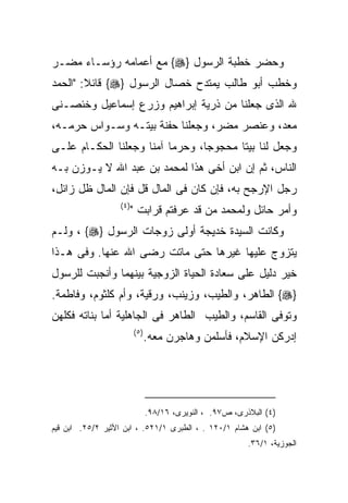 ‫ﻭﺤﻀﺭ ﺨﻁﺒﺔ ﺍﻟﺭﺴﻭل }‪ {‬ﻤﻊ ﺃﻋﻤﺎﻤﻪ ﺭﺅﺴـﺎﺀ ﻤﻀـﺭ‬
‫ﻭﺨﻁﺏ ﺃﺒﻭ ﻁﺎﻟﺏ ﻴﻤﺘﺩﺡ ﺨﺼﺎل ﺍﻟﺭﺴﻭل }‪ {‬ﻗﺎﺌﻼ: "ﺍﻟﺤﻤﺩ‬
        ‫ﹰ‬
‫ﷲ ﺍﻟﺫﻯ ﺠﻌﻠﻨﺎ ﻤﻥ ﺫﺭﻴﺔ ﺇﺒﺭﺍﻫﻴﻡ ﻭﺯﺭﻉ ﺇﺴﻤﺎﻋﻴل ﻭﺨﺌﺼـﻨﻰ‬
‫ﻤﻌﺩ، ﻭﻋﻨﺼﺭ ﻤﻀﺭ، ﻭﺠﻌﻠﻨﺎ ﺤﻔﻨﺔ ﺒﻴﺘـﻪ ﻭﺴـﻭﺍﺱ ﺤﺭﻤـﻪ،‬
‫ﻭﺠﻌل ﻟﻨﺎ ﺒﻴﺘﺎ ﻤﺤﺠﻭﺠﺎ، ﻭﺤﺭﻤﺎ ﺁﻤﻨﺎ ﻭﺠﻌﻠﻨﺎ ﺍﻟﺤﻜـﺎﻡ ﻋﻠـﻰ‬
‫ﺍﻟﻨﺎﺱ، ﺜﻡ ﺇﻥ ﺍﺒﻥ ﺃﺨﻰ ﻫﺫﺍ ﻟﻤﺤﻤﺩ ﺒﻥ ﻋﺒﺩ ﺍﷲ ﻻ ﻴـﻭﺯﻥ ﺒـﻪ‬
‫ﺭﺠل ﺍﻹﺭﺠﺢ ﺒﻪ، ﻓﺈﻥ ﻜﺎﻥ ﻓﻰ ﺍﻟﻤﺎل ﻗل ﻓﺈﻥ ﺍﻟﻤﺎل ﻅل ﺯﺍﺌل،‬
                   ‫) ٤(‬
                          ‫ﻭﺃﻤﺭ ﺤﺎﺌل ﻭﻟﻤﺤﻤﺩ ﻤﻥ ﻗﺩ ﻋﺭﻓﺘﻡ ﻗﺭﺍﺒﺕ "‬
‫ﻭﻜﺎﻨﺕ ﺍﻟﺴﻴﺩﺓ ﺨﺩﻴﺠﺔ ﺃﻭﻟﻰ ﺯﻭﺠﺎﺕ ﺍﻟﺭﺴﻭل }‪ ، {‬ﻭﻟـﻡ‬
‫ﻴﺘﺯﻭﺝ ﻋﻠﻴﻬﺎ ﻏﻴﺭﻫﺎ ﺤﺘﻰ ﻤﺎﺘﺕ ﺭﻀﻰ ﺍﷲ ﻋﻨﻬﺎ. ﻭﻓﻰ ﻫـﺫﺍ‬
‫ﺨﻴﺭ ﺩﻟﻴل ﻋﻠﻰ ﺴﻌﺎﺩﺓ ﺍﻟﺤﻴﺎﺓ ﺍﻟﺯﻭﺠﻴﺔ ﺒﻴﻨﻬﻤﺎ ﻭﺃﻨﺠﺒﺕ ﻟﻠﺭﺴﻭل‬
‫}‪ {‬ﺍﻟﻁﺎﻫﺭ، ﻭﺍﻟﻁﻴﺏ، ﻭﺯﻴﻨﺏ، ﻭﺭﻗﻴﺔ، ﻭﺃﻡ ﻜﻠﺜﻭﻡ، ﻭﻓﺎﻁﻤﺔ.‬
‫ﻭﺘﻭﻓﻰ ﺍﻟﻘﺎﺴﻡ، ﻭﺍﻟﻁﻴﺏ ﺍﻟﻁﺎﻫﺭ ﻓﻰ ﺍﻟﺠﺎﻫﻠﻴﺔ ﺃﻤﺎ ﺒﻨﺎﺘﻪ ﻓﻜﻠﻬﻥ‬
                          ‫) ٥(‬
                                 ‫ﺇﺩﺭﻜﻥ ﺍﻹﺴﻼﻡ، ﻓﺄﺴﻠﻤﻥ ﻭﻫﺎﺠﺭﻥ ﻤﻌﻪ.‬




                                 ‫)٤( ﺍﻟﺒﻼﺫﺭﻯ، ﺹ٧٩. ، ﺍﻟﻨﻭﻴﺭﻯ، ٦١/٨٩.‬
‫)٥( ﺍﺒﻥ ﻫﺸﺎﻡ ١/٠٢١ . ، ﺍﻟﻁﺒﺭﻯ ١/١٢٥. ، ﺍﺒﻥ ﺍﻷﺜﻴﺭ ٢/٥٢. ﺍﺒﻥ ﻗﻴﻡ‬
                                                            ‫ﺍﻟﺠﻭﺯﻴﺔ، ١/٦٣.‬
 