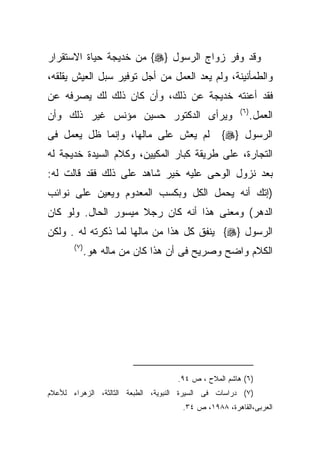 ‫ﻭﻗﺩ ﻭﻓﺭ ﺯﻭﺍﺝ ﺍﻟﺭﺴﻭل }‪ {‬ﻤﻥ ﺨﺩﻴﺠﺔ ﺤﻴﺎﺓ ﺍﻻﺴﺘﻘﺭﺍﺭ‬
‫ﻭﺍﻟﻁﻤﺄﻨﻴﻨﺔ، ﻭﻟﻡ ﻴﻌﺩ ﺍﻟﻌﻤل ﻤﻥ ﺃﺠل ﺘﻭﻓﻴﺭ ﺴﺒل ﺍﻟﻌﻴﺵ ﻴﻘﻠﻘﻪ،‬
‫ﻓﻘﺩ ﺃﻋﻨﺘﻪ ﺨﺩﻴﺠﺔ ﻋﻥ ﺫﻟﻙ، ﻭﺃﻥ ﻜﺎﻥ ﺫﻟﻙ ﻟﻙ ﻴﺼﺭﻓﻪ ﻋﻥ‬
                                                       ‫) ٦(‬
‫ﻭﻴﺭﺃﻯ ﺍﻟﺩﻜﺘﻭﺭ ﺤﺴﻴﻥ ﻤﺅﻨﺱ ﻏﻴﺭ ﺫﻟﻙ ﻭﺃﻥ‬                           ‫ﺍﻟﻌﻤل.‬
‫ﻟﻡ ﻴﻌﺵ ﻋﻠﻰ ﻤﺎﻟﻬﺎ، ﻭﺇﻨﻤﺎ ﻅل ﻴﻌﻤل ﻓﻰ‬               ‫ﺍﻟﺭﺴﻭل }‪{‬‬
‫ﺍﻟﺘﺠﺎﺭﺓ، ﻋﻠﻰ ﻁﺭﻴﻘﺔ ﻜﺒﺎﺭ ﺍﻟﻤﻜﻴﻴﻥ، ﻭﻜﻼﻡ ﺍﻟﺴﻴﺩﺓ ﺨﺩﻴﺠﺔ ﻟﻪ‬
‫ﺒﻌﺩ ﻨﺯﻭل ﺍﻟﻭﺤﻰ ﻋﻠﻴﻪ ﺨﻴﺭ ﺸﺎﻫﺩ ﻋﻠﻰ ﺫﻟﻙ ﻓﻘﺩ ﻗﺎﻟﺕ ﻟﻪ:‬
‫)ﺇﺘﻙ ﺃﻨﻪ ﻴﺤﻤل ﺍﻟﻜل ﻭﺒﻜﺴﺏ ﺍﻟﻤﻌﺩﻭﻡ ﻭﻴﻌﻴﻥ ﻋﻠﻰ ﻨﻭﺍﺌﺏ‬
‫ﺍﻟﺩﻫﺭ( ﻭﻤﻌﻨﻰ ﻫﺫﺍ ﺃﻨﻪ ﻜﺎﻥ ﺭﺠﻼ ﻤﻴﺴﻭﺭ ﺍﻟﺤﺎل. ﻭﻟﻭ ﻜﺎﻥ‬
‫ﺍﻟﺭﺴﻭل }‪ {‬ﻴﻨﻔﻕ ﻜل ﻫﺫﺍ ﻤﻥ ﻤﺎﻟﻬﺎ ﻟﻤﺎ ﺫﻜﺭﺘﻪ ﻟﻪ . ﻭﻟﻜﻥ‬
       ‫)٧ (‬
              ‫ﺍﻟﻜﻼﻡ ﻭﺍﻀﺢ ﻭﺼﺭﻴﺢ ﻓﻰ ﺃﻥ ﻫﺫﺍ ﻜﺎﻥ ﻤﻥ ﻤﺎﻟﻪ ﻫﻭ.‬




                                     ‫)٦( ﻫﺎﺸﻡ ﺍﻟﻤﻼﺡ ، ﺹ ٤٩.‬
‫)٧( ﺩﺭﺍﺴﺎﺕ ﻓﻰ ﺍﻟﺴﻴﺭﺓ ﺍﻟﻨﺒﻭﻴﺔ، ﺍﻟﻁﺒﻌﺔ ﺍﻟﺜﺎﻟﺜﺔ، ﺍﻟﺯﻫﺭﺍﺀ ﻟﻸﻋﻼﻡ‬
                                      ‫ﺍﻟﻌﺭﺒﻰ،ﺍﻟﻘﺎﻫﺭﺓ، ٨٨٩١، ﺹ ٤٣.‬
 