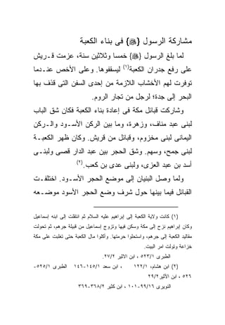 ‫ﻤﺸﺎﺭﻜﺔ ﺍﻟﺭﺴﻭل }‪ {‬ﻓﻰ ﺒﻨﺎﺀ ﺍﻟﻜﻌﺒﺔ‬
‫ﻟﻤﺎ ﺒﻠﻎ ﺍﻟﺭﺴﻭل }‪ {‬ﺨﻤﺴﺎ ﻭﺜﻼﺜﻴﻥ ﺴﻨﺔ، ﻋﺯﻤﺕ ﻗـﺭﻴﺵ‬
                                           ‫) ١(‬
‫ﻟﻴﺴﻘﻔﻭﻫﺎ. ﻭﻋﻠﻰ ﺍﻷﺨﺹ ﻋﻨـﺩﻤﺎ‬                        ‫ﻋﻠﻰ ﺭﻓﻊ ﺠﺩﺭﺍﻥ ﺍﻟﻜﻌﺒﺔ‬
‫ﺘﻭﻓﺭﺕ ﻟﻬﻡ ﺍﻷﺨﺸﺎﺏ ﺍﻟﻼﺯﻤﺔ ﻤﻥ ﺇﺤﺩﻯ ﺍﻟﺴﻔﻥ ﺍﻟﺘﻰ ﻗﺫﻑ ﺒﻬﺎ‬
                             ‫ﺍﻟﺒﺤﺭ ﺇﻟﻰ ﺠﺩﺓ؛ ﻟﺭﺠل ﻤﻥ ﺘﺠﺎﺭ ﺍﻟﺭﻭﻡ.‬
‫ﻭﺸﺎﺭﻜﺕ ﻗﺒﺎﺌل ﻤﻜﺔ ﻓﻰ ﺇﻋﺎﺩﺓ ﺒﻨﺎﺀ ﺍﻟﻜﻌﺒﺔ ﻓﻜﺎﻥ ﺸﻕ ﺍﻟﺒﺎﺏ‬
‫ﻟﺒﻨﻰ ﻋﺒﺩ ﻤﻨﺎﻑ، ﻭﺯﻫﺭﺓ، ﻭﻤﺎ ﺒﻴﻥ ﺍﻟﺭﻜﻥ ﺍﻷﺴـﻭﺩ ﻭﺍﻟـﺭﻜﻥ‬
‫ﺍﻟﻴﻤﺎﻨﻰ ﻟﺒﻨﻰ ﻤﺨﺯﻭﻡ، ﻭﻗﺒﺎﺌل ﻤﻥ ﻗﺭﻴﺵ. ﻭﻜﺎﻥ ﻅﻬﺭ ﺍﻟﻜﻌﺒـﺔ‬
‫ﻟﺒﻨﻰ ﺠﻤﺢ، ﻭﺴﻬﻡ. ﻭﺸﻕ ﺍﻟﺤﺠﺭ ﺒﻴﻥ ﻋﺒﺩ ﺍﻟﺩﺍﺭ ﻗﺼﻰ ﻭﻟﺒﻨـﻰ‬
                    ‫) ٢(‬
                           ‫ﺃﺴﺩ ﺒﻥ ﻋﺒﺩ ﺍﻟﻌﺯﻯ، ﻭﻟﺒﻨﻰ ﻋﺩﻯ ﺒﻥ ﻜﻌﺏ.‬
‫ﻭﻟﻤﺎ ﻭﺼل ﺍﻟﺒﻨﻴﺎﻥ ﺇﻟﻰ ﻤﻭﻀﻊ ﺍﻟﺤﺠﺭ ﺍﻷﺴـﻭﺩ. ﺍﺨﺘﻠﻔـﺕ‬
‫ﺍﻟﻘﺒﺎﺌل ﻓﻴﻤﺎ ﺒﻴﻨﻬﺎ ﺤﻭل ﺸﺭﻑ ﻭﻀﻊ ﺍﻟﺤﺠﺭ ﺍﻷﺴﻭﺩ ﻤﻭﻀـﻌﻪ‬

‫)١( ﻜﺎﻨﺕ ﻭﻻﻴﺔ ﺍﻟﻜﻌﺒﺔ ﺇﻟﻰ ﺇﺒﺭﺍﻫﻴﻡ ﻋﻠﻴﻪ ﺍﻟﺴﻼﻡ ﺜﻡ ﺍﻨﺘﻘﻠﺕ ﺇﻟﻰ ﺍﺒﻨﻪ ﺇﺴﻤﺎﻋﻴل‬
‫ﻭﻜﺎﻥ ﺇﺒﺭﺍﻫﻴﻡ ﻨﺯﺡ ﺇﻟﻰ ﻤﻜﺔ ﻭﺴﻜﻥ ﻓﻴﻬﺎ ﻭﺘﺯﻭﺝ ﺇﺴﻤﺎﻋﻴل ﻤﻥ ﻗﺒﻴﻠﺔ ﺠﺭﻫﻡ، ﺜﻡ ﺘﺤﻭﻟﺕ‬
‫ﻤﻘﺎﻟﻴﺩ ﺍﻟﻜﻌﺒﺔ ﺇﻟﻰ ﺠﺭﻫﻡ، ﻭﺍﺴﺘﺤﻠﻭﺍ ﺤﺭﻤﺘﻬﺎ. ﻭﺃﻜﻠﻭﺍ ﻤﺎل ﺍﻟﻜﻌﺒﺔ ﺤﺘﻰ ﺘﻐﻠﺒﺕ ﻋﻠﻰ ﻤﻜﺔ‬
                                                       ‫ﺨﺯﺍﻋﺔ ﻭﺘﻭﻟﺕ ﺍﻤﺭ ﺍﻟﺒﻴﺕ.‬
                                 ‫ﺍﻟﻁﺒﺭﻯ ١/٣٢٥ ، ﺍﺒﻥ ﺍﻻﺜﻴﺭ ٢/٧٢.‬
‫ﺍﻟﻁﺒﺭﻯ ١/٥٢٥-‬      ‫، ﺍﺒﻥ ﺴﻌﺩ ١/٥٤١-٦٤١‬             ‫)٢( ﺍﺒﻥ ﻫﺸﺎﻡ، ١/٢٢١‬
                                                         ‫٦٢٥ ، ﺍﺒﻥ ﺍﻷﺜﻴﺭ٢/٩٢‬
                     ‫ﺍﻟﻨﻭﻴﺭﻯ ٦١/٩٩-١٠١ ، ﺍﺒﻥ ﻜﺜﻴﺭ ٢/٨٦٣-٩٦٣‬
 