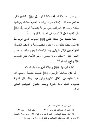 ‫ﻭﻴﻅﻬﺭ ﻟﻨﺎ ﻫﺫﺍ ﺍﻟﻤﻭﻗﻑ ﻤﻜﺎﻨﺔ ﺍﻟﺭﺴﻭل }‪ {‬ﺍﻟﻤﺘﻤﻴﺯﺓ ﻓﻰ‬
‫ﻤﺠﺘﻤﻊ ﻤﻜﺔ ﻗﺒل ﺍﻹﺴﻼﻡ ﺤﻴﺙ ﺍﺭﺘﻀﺎﻩ ﺍﻟﺠﻤﻴﻊ ﺤﻜﻤﺎ، ﻭﺭﻀﻭﺍ‬
‫ﺒﺤﻜﻤﻪ ﻭﻴﺩل ﻫﺫﺍ ﺍﻟﻤﻭﻗﻑ ﻋﻠﻰ ﺴﺭﻋﺔ ﺒﺩﻴﻬـﺔ ﺍﻟﺭﺴـﻭل }‪{‬‬
              ‫) ١(‬
                     ‫ﻋﻠﻰ ﺘﻘﺩﻴﻡ ﺍﻟﺤل ﺍﻟﻤﻨﺎﺴﺏ ﻓﻰ ﺃﺼﻌﺏ ﺍﻟﻅﺭﻭﻑ.‬
‫ﻜﻤﺎ ﻜﺸﻔﺕ ﻋﻥ ﻤﻜﺎﻨﺔ ﺍﻟﻨﺒﻰ }‪ {‬ﺍﻷﺩﺒﻴـﺔ ﻓـﻰ ﺍﻟﻭﺴـﻁ‬
‫ﺍﻟﻘﺭﺸﻰ ﺤﻴﺙ ﺘﻤﻜﻥ ﻤﻥ ﺭﻓﺽ ﺍﻟﺨﺼـﻭﻤﺔ ﻭﻭﻗـﻑ ﺍﻟﻘﺘـﺎل‬
‫ﺍﻟﻤﺘﻭﻗﻊ ﺒﻴﻥ ﻗﺒﺎﺌل ﻗﺭﻴﺵ. ﻭﻗﺩ ﺍﺭﺘﻀﺎﻩ ﺍﻟﺠﻤﻴﻊ ﺤﻜﻤﺎ ﺇﺫ ﻫـﻭ‬
‫ﺍﻷﻤﻴﻥ ﺍﻟﺫﻯ ﻻ ﻴﻅﻠﻡ ، ﻭﻻ ﻴﺠﺎﺒﻰ ، ﻭﻫﻭ ﺍﻷﻤﻴﻥ ﻋﻠﻰ ﺍﻟﺒﻴـﺕ‬
                                               ‫) ٢(‬
                                                      ‫ﻭﺍﻷﺭﻭﺍﺡ ﻭﺍﻟﺩﻤﺎﺀ‬
            ‫ﺜﻘﺎﻓﺔ ﺍﻟﺭﺴﻭل }‪ {‬ﻭﺤﻴﺎﺘﻪ ﺍﻟﺭﻭﺤﻴﺔ ﻗﺒل ﺍﻟﺒﻌﺜﺔ‬
‫ﻟﻡ ﺘﻜﻥ ﻤﻌﺎﻴﺸﺔ ﺍﻟﺭﺴﻭل }‪ {‬ﻟﻠﺴﻴﺩﺓ ﺨﺩﻴﺠﺔ ﺭﻀﻰ ﺍﷲ‬
‫ﻋﻨﻬﺎ ﺨﺎﻟﻴﺔ ﻤﻥ ﺍﻵﻓﺎﻕ ﺍﻟﻔﻜﺭﻴﺔ ﻭﺍﻟﺭﻭﺤﻴﺔ. ﻭﺫﻟﻙ ﻷﻥ ﺍﻟﺴﻴﺩﺓ‬
‫ﺨﺩﻴﺠﺔ، ﻜﺎﻨﺕ ﺫﺍﺕ ﺨﺒﺭﺓ ﻭﺍﺴﻌﺔ ﺒﺸﺌﻭﻥ ﺍﻟﻤﺠﺘﻤﻊ ﺍﻟﻤﻜﻰ‬
                                                               ‫ﺁﻨﺫﺍﻙ.‬



                                     ‫ﺍﺒﻥ ﺤﺠﺭ ﺍﻟﻌﺴﻘﻼﻨﻰ ٧/١٨١.‬
   ‫ﻫﺎﺸﻡ ﺍﻟﻤﻼﺡ ، ﺹ ٥٩.‬           ‫)١( ﺃﺤﻤﺩ ﺇﺒﺭﺍﻫﻴﻡ ﺍﻟﺸﺭﻴﻑ ، ﺹ ١٧٢‬
‫)٢( ﻋﻠﻰ ﻤﺤﻤﺩ ﺍﻟﺼﻼﺒﻰ : ﺍﻟﺴﻴﺭﺓ ﺍﻟﻨﺒﻭﻴﺔ ، ﺍﻟﺠﺯﺀ ﺍﻷﻭل ، ﺹ ٨٧ ، ﺍﻟﻁﺒﻌﺔ‬
         ‫ﺍﻷﻭﻟﻰ ، ﺩﺍﺭ ﺍﻟﺘﻭﺯﻴﻊ ﻭﺍﻟﻨﺸﺭ ﺍﻹﺴﻼﻤﻴﺔ ، ﺍﻟﻘﺎﻫﺭﺓ ، ١٠٠٢ ﻡ ، ﺹ ٨٧ .‬
 