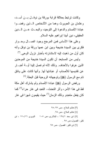 ‫ﻭﻜﺎﻨﺕ ﺘﺭﺘﺒﻁ ﺒﻌﻼﻗﺔ ﻗﺭﺍﺒﺔ ﺒﻭﺭﻗﺔ ﺒﻥ ﻨﻭﻓـل ﺒـﻥ ﺃﺴـﺩ،‬
‫ﻭﻋﺜﻤﺎﻥ ﺒﻥ ﺍﻟﺤﻭﻴﺭﺙ ﻭﻫﻤﺎ ﻤﻥ ﺍﻷﺸﺨﺎﺹ ﺍﻟـﺫﻴﻥ ﺭﻓﻀـﻭﺍ‬
‫ﻋﺒﺎﺩﺓ ﺍﻷﺼﻨﺎﻡ ﻭﺍﻟﺩﻋﻭﺓ ﺇﻟﻰ ﺍﻟﺘﻭﺤﻴﺩ، ﻭﺍﻟﺒﺤـﺙ ﻋـﻥ ﺍﻟـﺩﻴﻥ‬
                              ‫ﺍﻟﺤﻘﻴﻘﻰ، ﺩﻴﻥ ﺃﺒﻴﻨﺎ ﺇﺒﺭﺍﻫﻴﻡ ﻋﻠﻴﻪ ﺍﻟﺴﻼﻡ.‬
‫ﻭﻋﻠﻰ ﻫﺫﺍ ﺍﻷﺴﺎﺱ ﻓﻤﻥ ﺍﻟﻤﺭﺠﺢ ﻭﺠﻭﺩ ﺍﺘﺼـﺎل ﻭﺤـﻭﺍﺭ‬
‫ﻓﻜﺭﻯ ﺒﻴﻥ ﺍﻟﺴﻴﺩﺓ ﺨﺩﻴﺠﺔ ﻭﺒﻴﻥ ﺍﺒﻥ ﻋﻤﻬﺎ ﻭﺭﻗﺔ ﺒﻥ ﻨﻭﻓل ﻭﺃﻨﻪ‬
   ‫) ٣(‬
          ‫ﻜﺎﻥ ﺃﻭل ﻤﻥ ﺫﻫﺒﺕ ﺇﻟﻴﻪ ﻻﺴﺘﺸﺎﺭﺘﻪ ﺒﺄﺨﺒﺎﺭ ﻨﺯﻭل ﺍﻟﻭﺤﻰ.‬
‫ﻭﻟﻴﺱ ﻤﻥ ﺍﻟﻤﺴﺘﺒﻌﺩ ﺃﻥ ﺘﻜﻭﻥ ﺍﻟﺴﻴﺩﺓ ﺨﺩﻴﺠﺔ ﻤﻥ ﺍﻟﻤﻭﺤﺩﻴﻥ‬
‫ﺍﻟﺫﻴﻥ ﻋﺭﻓﻭﺍ ﺒﺎﻷﺤﻨﺎﻑ. ﻭﺫﻟﻙ ﻷﻨﻪ ﻟﻡ ﺘﺼل ﺇﻟﻴﻨﺎ ﺃﻴـﺔ ﺃﺨﺒـﺎﺭ‬
‫ﻋﻥ ﺘﻘﺩﻴﺴﻬﺎ ﻟﻸﺼﻨﺎﻡ، ﺃﻭ ﻋﺒﺎﺩﺘﻬﺎ ﻟﻬﺎ. ﻭﺃﻨﻬﺎ ﻜﺎﻨﺕ ﻋﻠﻰ ﻭﻓﺎﻕ‬
             ‫) ٤(‬
                    ‫ﺘﺎﻡ ﻤﻊ ﺍﻟﺭﺴﻭل }‪ {‬ﻭﺘﻭﺠﻬﺎﺘﻪ ﺍﻟﺭﻭﺤﻴﺔ ﻗﺒل ﺍﻟﺒﻌﺜﺔ.‬
‫ﻭﺭﻓﺽ ﺍﻟﺭﺴﻭل }‪ {‬ﻋﺒﺎﺩﺓ ﺍﻷﺼﻨﺎﻡ ﻭﻟﻡ ﻴﺸﺎﺭﻙ ﺃﻫل ﻤﻜﺔ‬
      ‫) ٥(‬
‫ﻜﻤﺎ‬          ‫ﻗﻁ ﻓﻰ ﻫﺫﺍ ﺍﻷﻤﺭ، ﻭﺁﺜﺭ ﺍﻟﺘﺤﻨﺙ- ﺍﻟﺘﻌﺒﺩ ﻓﻰ ﻏﺎﺭ ﺤﺭﺍﺀ‬
                                    ‫) ٦(‬
‫ﺤﻴﺙ ﻴﻘﻴﻤﻭﻥ ﺸﻬﺭﺍ ﻓﻰ ﻏﺎﺭ‬
       ‫ﹰ‬                                   ‫ﻜﺎﻥ ﻴﻔﻌل ﻤﺘﻌﺒﺩﻭ ﻭﺫﻟﻙ ﺍﻟﺯﻤﺎﻥ‬


                                            ‫)٣( ﻫﺎﺸﻡ ﺍﻟﻤﻼﺡ ، ﺹ ٧٩-٨٩‬
                                               ‫)٤( ﻫﺎﺸﻡ ﺍﻟﻤﻼﺡ ، ﺹ ٨٩.‬
‫ﺍﻟﻨﻭﻴﺭﻯ ٦١/٠٧١ ، ﺍﺒﻥ‬          ‫)٥( ﺍﺒﻥ ﺴﻌﺩ ١/٤٩١ ، ﺍﻟﺒﻼﺫﺭﻯ، ﺹ ٥٠١‬
                                                      ‫ﻜﺜﻴﺭ: ﺍﻟﻔﺼﻭل، ﺹ ٥٩ .‬
                                           ‫)٦( ﺍﺒﻥ ﻜﺜﻴﺭ: ﺍﻟﻔﺼﻭل ، ﺹ ٥٩‬
 