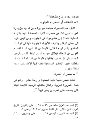 ‫ﺘﺒﻭﻙ، ﻭﺤﺭﺓ ﺭﻤﺎﺡ ﺒﺎﻟﺩﻫﻨﺎﺀ) ١ (.‬
                        ‫٢- ﺍﻟﺩﻫﻨﺎﺀ ﺃﻭ ﺼﺤﺭﺍﺀ ﺍﻟﺠﻨﻭﺏ‬
‫ﺘﺸﻐل ﻫﺫﻩ ﺍﻟﺼﺤﺭﺍﺀ ﻤﺴﺎﺤﺔ ﻜﺒﻴـﺭﺓ ﻤـﻥ ﺸـﺒﻪ ﺠﺯﻴـﺭﺓ‬
‫ﺍﻟﻌﺭﺏ، ﻓﻬﻰ ﺘﻤﺘﺩ ﻤﻥ ﺼﺤﺭﺍﺀ ﺍﻟﻨﻔﻭﺩ، ﺍﻟﻤﺴﻤﺎﺓ ﻗـﺩﻴﻤﺎ ﺒﺎﺩﻴـﺔ‬
‫ﺍﻟﺴﻤﺎﻭﺓ، ﺸﻤﺎﻻ ﺇﻟﻰ ﺤﻀﺭﻤﻭﺕ ﻓﻰ ﺍﻟﺠﻨﻭﺏ، ﻭﻤﻥ ﺍﻟﻴﻤﻥ ﻏﺭﺒﺎ‬
                                     ‫ﹰ‬
‫ﺇﻟﻰ ﻋﻤﺎﻥ ﺸﺭﻗﺎ . ﻭﺘﻌﺭﻑ ﺍﻷﺠﺯﺍﺀ ﺍﻟﺠﻨﻭﺒﻴﺔ ﻤﻨﻬﺎ ﻓﻰ ﺍﻟﻭﻗـﺕ‬
                                       ‫ﹰ‬
‫ﺍﻟﺤﺎﻀﺭ ﺒﺎﺴﻡ ﺍﻟﺭﺒﻊ ﺍﻟﺨﺎﻟﻰ ﻟﺨﻠﻭﻫﺎ ﻤﻥ ﺍﻟﻨـﺎﺱ، ﺃﻤـﺎ ﺍﻟﻘﺴـﻡ‬
‫ﺍﻟﻐﺭﺒﻰ ﻤﻥ ﺍﻟﺩﻫﻨﺎﺀ ﻓﻴﻁﻠﻕ ﻋﻠﻴـﻪ ﺍﺴـﻡ ﺍﻷﺤﻘـﺎﻑ . ﻭﺃﺭﺽ‬
‫ﺍﻟﺩﻫﻨﺎﺀ ﻋﻠﻰ ﺍﻟﺭﻏﻡ ﻤﻥ ﺠﻔﺎﻓﻬﺎ ﻭﺨﻠﻭﻫﺎ ﻤﻥ ﺍﻟﻤـﺎﺀ ﻜﺎﻨـﺕ ﺇﺫﺍ‬
‫ﺴﻘﻁﺕ ﻋﻠﻴﻬﺎ ﺍﻷﻤﻁﺎﺭ ﺍﻟﻤﻭﺴﻤﻴﺔ ﻨﺒﺘﺕ ﻓﻴﻬﺎ ﺍﻷﻋﺸـﺎﺏ ﻤـﺩﺓ‬
                                               ‫ﺜﻼﺜﺔ ﺃﺸﻬﺭ .‬
                                     ‫٣ – ﺼﺤﺭﺍﺀ ﺍﻟﻨﻔﻭﺩ‬
‫ﻜﺎﻨﺕ ﺘﺴﻤﻰ ﻗﺩﻴﻤﺎ ﺒﺎﺩﻴﺔ ﺍﻟﺴﻤﺎﻭﺓ ﺃﻭ ﺭﻤﻠﺔ ﻋﺎﻟﺞ . ﻭﺘﻘﻊ ﻓﻰ‬
                                     ‫ﹰ‬
‫ﺸﻤﺎل ﺍﻟﺠﺯﻴﺭﺓ ﺍﻟﻌﺭﺒﻴﺔ، ﻭﺘﻤﺘﺎﺯ ﺒﻜﺜﺒﺎﻨﻬﺎ ﺍﻟﺭﻤﻠﻴﺔ ﺍﻟﻨﺎﻋﻤﺔ ﺍﻟﻠﻴﻨﺔ‬
                  ‫ﺍﻟﺘﻰ ﻴﺼﻌﺏ ﻋﻠﻰ ﺍﻟﻤﺭﺀ ﺃﻥ ﻴﺴﻴﺭ ﻓﻴﻬﺎ) ٢ (.‬



‫)١( ﺍﻟﺴﻴﺩ ﻋﺒﺩ ﺍﻟﻌﺯﻴﺯ ﺴﺎﻟﻡ، ﺹ ٦٦ – ٧٦ . ﺤﺘﻰ ﻭﺁﺨﺭﻭﻥ: ﺘﺎﺭﻴﺦ‬
     ‫ﺍﻟﻌﺭﺏ، ﺍﻟﺠﺯﺀ ﺍﻷﻭل، ﺩﺍﺭ ﺍﻟﻜﺸﺎﻑ، ﺒﻴﺭﻭﺕ، ٩٤٩١ ﻡ، ﺹ ٩١ .‬
‫١ /‬     ‫ﺤﺘﻰ ﻭﺁﺨﺭﻭﻥ‬      ‫)٢( ﺍﻟﺴﻴﺩ ﻋﺒﺩ ﺍﻟﻌﺯﻴﺯ ﺴﺎﻟﻡ، ﺹ ٥٦ .‬
                                                    ‫٧١ .‬
 