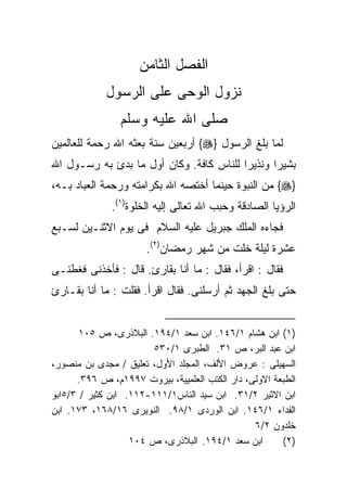 ‫ﺍﻟﻔﺼل ﺍﻟﺜﺎﻤﻥ‬
             ‫ﻨﺯﻭل ﺍﻟﻭﺤﻰ ﻋﻠﻰ ﺍﻟﺭﺴﻭل‬
                ‫ﺼﻠﻰ ﺍﷲ ﻋﻠﻴﻪ ﻭﺴﻠﻡ‬
‫ﻟﻤﺎ ﺒﻠﻎ ﺍﻟﺭﺴﻭل }‪ {‬ﺃﺭﺒﻌﻴﻥ ﺴﻨﺔ ﺒﻌﺜﻪ ﺍﷲ ﺭﺤﻤﺔ ﻟﻠﻌﺎﻟﻤﻴﻥ‬
‫ﺒﺸﻴﺭﺍ ﻭﻨﺫﻴﺭﺍ ﻟﻠﻨﺎﺱ ﻜﺎﻓﺔ. ﻭﻜﺎﻥ ﺃﻭل ﻤﺎ ﺒﺩﺉ ﺒﻪ ﺭﺴـﻭل ﺍﷲ‬
                                        ‫ﹰ‬      ‫ﹰ‬
‫}‪ {‬ﻤﻥ ﺍﻟﻨﺒﻭﺓ ﺤﻴﻨﻤﺎ ﺃﺨﺘﺼﻪ ﺍﷲ ﺒﻜﺭﺍﻤﺘﻪ ﻭﺭﺤﻤﺔ ﺍﻟﻌﺒﺎﺩ ﺒـﻪ،‬
              ‫ﺍﻟﺭﺅﻴﺎ ﺍﻟﺼﺎﺩﻗﺔ ﻭﺤﺒﺏ ﺍﷲ ﺘﻌﺎﻟﻰ ﺇﻟﻴﻪ ﺍﻟﺨﻠﻭﺓ)١(.‬
‫ﻓﺠﺎﺀﻩ ﺍﻟﻤﻠﻙ ﺠﺒﺭﻴل ﻋﻠﻴﻪ ﺍﻟﺴﻼﻡ ﻓﻰ ﻴﻭﻡ ﺍﻻﺜﻨـﻴﻥ ﻟﺴـﺒﻊ‬
                      ‫ﻋﺸﺭﺓ ﻟﻴﻠﺔ ﺨﻠﺕ ﻤﻥ ﺸﻬﺭ ﺭﻤﻀﺎﻥ)٢(.‬
‫ﻓﻘﺎل : ﺍﻗﺭﺃ، ﻓﻘﺎل : ﻤﺎ ﺃﻨﺎ ﺒﻘﺎﺭﺉ. ﻗﺎل : ﻓﺄﺨﺫﻨﻰ ﻓﻐﻁﻨـﻰ‬
‫ﺤﺘﻰ ﺒﻠﻎ ﺍﻟﺠﻬﺩ ﺜﻡ ﺃﺭﺴﻠﻨﻰ. ﻓﻘﺎل ﺍﻗﺭﺃ. ﻓﻘﻠﺕ : ﻤﺎ ﺃﻨﺎ ﺒﻘـﺎﺭﺉ‬


       ‫)١( ﺍﺒﻥ ﻫﺸﺎﻡ ١/٦٤١. ﺍﺒﻥ ﺴﻌﺩ ١/٤٩١. ﺍﻟﺒﻼﺫﺭﻯ، ﺹ ٥٠١‬
                        ‫ﺍﺒﻥ ﻋﺒﺩ ﺍﻟﺒﺭ، ﺹ ١٣. ﺍﻟﻁﺒﺭﻯ ١/٠٣٥‬
‫ﺍﻟﺴﻬﻴﻠﻰ : ﻋﺭﻭﺽ ﺍﻷﻟﻑ، ﺍﻟﻤﺠﻠﺩ ﺍﻷﻭل، ﺘﻌﻠﻴﻕ / ﻤﺠﺩﻯ ﺒﻥ ﻤﻨﺼﻭﺭ،‬
      ‫ﺍﻟﻁﺒﻌﺔ ﺍﻻﻭﻟﻰ، ﺩﺍﺭ ﺍﻟﻜﺘﺏ ﺍﻟﻌﻠﻤﻴﻴﺔ، ﺒﻴﺭﻭﺕ ٧٩٩١ﻡ، ﺹ ٦٩٣.‬
‫ﺍﺒﻥ ﺍﻻﺜﻴﺭ ٢/١٣. ﺍﺒﻥ ﺴﻴﺩ ﺍﻟﻨﺎﺱ١/١١١-٢١١. ﺍﺒﻥ ﻜﺜﻴﺭ / ٣/٥ﺍﺒﻭ‬
‫ﺍﻟﻔﺩﺍﺀ ١/٦٤١. ﺍﺒﻥ ﺍﻟﻭﺭﺩﻯ ١/٨٩. ﺍﻟﻨﻭﻴﺭﻯ ٦١/٨٦١، ٣٧١. ﺍﺒﻥ‬
                                                ‫ﺨﻠﺩﻭﻥ ٢/٦‬
                   ‫ﺍﺒﻥ ﺴﻌﺩ ١/٤٩١. ﺍﻟﺒﻼﺫﺭﻯ، ﺹ ٤٠١‬       ‫)٢(‬
 