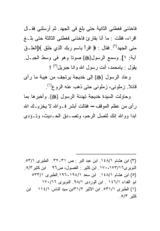 ‫ﻓﺎﺨﺫﻨﻰ ﻓﻐﻁﻨﻰ ﺍﻟﺜﺎﻨﻴﺔ ﺤﺘﻰ ﺒﻠﻎ ﻓﻰ ﺍﻟﺠﻬﺩ. ﺜﻡ ﺃﺭﺴﻠﻨﻰ ﻓﻘـﺎل‬
‫ﺍﻗﺭﺍﺀ، ﻓﻘﻠﺕ : ﻤﺎ ﺃﻨﺎ ﺒﻘﺎﺭﺉ ﻓﺎﺨﺫﻨﻰ ﻓﻐﻁﻨﻰ ﺍﻟﺜﺎﻟﺜﺔ ﺤﺘﻰ ﺒﻠـﻎ‬
‫ﻤﻨﻰ ﺍﻟﺠﻬﺩ)٣(. ﻓﻘﺎل : ‪ ‬ﺍﻗﹾﺭﺃ ِﺎﺴﻡ ﺭﺒﻙ ﺍﻟ ِﻱ ﺨﻠﻕ ‪]‬ﺍﻟﻌﻠـﻕ‬
         ‫ْ ﺒ ‪    ِ ‬ﱠﺫ ﹶ ﹶ ﹶ‬
‫ﺁﻴﺔ: ١[. ﻭﺴﻤﻊ ﺍﻟﺭﺴﻭل}‪ {‬ﺼﻭﺘﺎ ﻭﻫﻭ ﻓﻰ ﻭﺴﻁ ﺍﻟﺠﺒـل.‬
                 ‫) ٥(‬
             ‫!‬          ‫ﻴﻘﻭل : ﻴﺎﻤﺤﻤﺩ، ﺃﻨﺕ ﺭﺴﻭل ﺍﷲ ﻭﺍﻨﺎ ﺠﺒﺭﻴل‬
‫ﻭﻋﺎﺩ ﺍﻟﺭﺴﻭل }‪ {‬ﺇﻟﻰ ﺨﺩﻴﺠﺔ ﻴﺭﺘﺠﻑ ﻤﻥ ﻫﻴﺒﺔ ﻤﺎ ﺭﺃﻯ‬
           ‫ﻗﺎﺌﻼ. ﺯﻤﻠﻭﻨﻰ، ﺯﻤﻠﻭﻨﻰ ﺤﺘﻰ ﺫﻫﺏ ﻋﻨﻪ ﺍﻟﺭﻭﻉ)١(.‬
‫ﻭﺤﺎﻭﻟﺕ ﺍﻟﺴﻴﺩﺓ ﺨﺩﻴﺠﺔ ﺘﻬﺩﺌﺔ ﺍﻟﺭﺴﻭل }‪ .{‬ﻭﺃﺨﺒﺭﻫﺎ ﺒﻤﺎ‬
‫ﺭﺃﻯ ﻤﻥ ﻋﻅﻡ ﺍﻟﻤﻭﻗﻑ – ﻓﻘﺎﻟﺕ ﺃﺒﺸﺭ ﻓـﻭﺍﷲ ﻻ ﻴﺨﺯﻴـﻙ ﺍﷲ‬
‫ﺍﺒﺩﺍ ﻭﻭﺍﷲ ﺇﻨﻙ ﻟﺘﺼل ﺍﻟﺭﺤﻡ، ﻭﺘﺼـﺩﻕ ﺍﻟﺤـﺩﻴﺙ، ﻭﺘـﺅﺩﻯ‬




‫)٣( ﺍﺒﻥ ﻫﺸﺎﻡ ١/٨٤١. ﺍﺒﻥ ﻋﺒﺩ ﺍﻟﺒﺭ : ﺹ ١٣-٢٣. ﺍﻟﻁﺒﺭﻯ ١/٣٥.‬
‫ﺍﻟﻨﻭﻴﺭﻯ٦١/٣٧١،٠٧١. ﺍﺒﻥ ﻜﺜﻴﺭ : ﺍﻟﻔﺼﻭل، ﺹ٦٩ ﺍﺒﻥ ﻜﺜﻴﺭ٣/٥.‬
    ‫)٥( ﺍﺒﻥ ﻫﺸﺎﻡ ١/٨٤١. ﺍﺒﻥ ﺴﻌﺩ ١/٤٩١-٦٩١.ﺍﻟﻁﺒﺭﻯ ١/٣٣٥‬
         ‫ﺍﺒﻭ ﺍﻟﻔﺩﺍﺀ ١/٦٤١ . ﺍﺒﻥ ﺍﻟﻭﺭﺩﻯ ١/٨٩. ﺍﻟﻨﻭﻴﺭﻯ ٦١/٠٧١‬
 ‫)١( ﺍﻟﻁﺒﺭﻯ ١/١٣٥. ﺍﺒﻥ ﺍﻻﺜﻴﺭ ٢/١٣ﺍﺒﻥ ﺴﻴﺩ ﺍﻟﻨﺎﺱ ١/٤١١ ﺍﺒﻥ‬
                                                ‫ﻜﺜﻴﺭ ٣/٥.‬
 