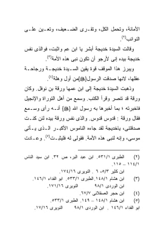 ‫ﺍﻷﻤﺎﻨﺔ، ﻭﺘﺤﻤل ﺍﻟﻜل، ﻭﺘﻘـﺭﻯ ﺍﻟﻀـﻌﻴﻑ، ﻭﺘﻌـﻴﻥ ﻋﻠـﻰ‬
                                                 ‫ﺍﻟﻨﻭﺍﺌﺏ)٢(.‬
‫ﻭﻗﺎﻟﺕ ﺍﻟﺴﻴﺩﺓ ﺨﺩﻴﺠﺔ ﺃﺒﺸﺭ ﻴﺎ ﺍﺒﻥ ﻋﻡ ﻭﺍﺜﺒﺕ، ﻓﻭﺍﻟﺫﻯ ﻨﻔﺱ‬
          ‫ﺨﺩﻴﺠﺔ ﺒﻴﺩﻩ ﺇﻨﻰ ﻷﺭﺠﻭ ﺃﻥ ﺘﻜﻭﻥ ﻨﺒﻰ ﻫﺫﻩ ﺍﻷﻤﺔ)٣(.‬
‫ﻭﻴﺒﺭﺯ ﻫﺫﺍ ﺍﻟﻤﻭﻗﻑ ﻗﻭﺓ ﻴﻘﻴﻥ ﺍﻟﺴـﻴﺩﺓ ﺨﺩﻴﺠـﺔ ﻭﺭﺠﺎﺤـﺔ‬
           ‫ﻋﻘﻠﻬﺎ، ﻻﻨﻬﺎ ﺼﺩﻗﺕ ﺍﻟﺭﺴﻭل}‪{‬ﻤﻥ ﺃﻭل ﻭﻫﻠﺔ)٤(.‬
‫ﻭﺫﻫﺒﺕ ﺍﻟﺴﻴﺩﺓ ﺨﺩﻴﺠﺔ ﺇﻟﻰ ﺍﺒﻥ ﻋﻤﻬﺎ ﻭﺭﻗﺔ ﺒﻥ ﻨﻭﻓل. ﻭﻜﺎﻥ‬
‫ﻭﺭﻗﺔ ﻗﺩ ﺘﻨﺼﺭ ﻭﻗﺭﺃ ﺍﻟﻜﺘﺏ. ﻭﺴﻤﻊ ﻤﻥ ﺃﻫل ﺍﻟﺘﻭﺭﺍﺓ ﻭﺍﻹﻨﺠﻴل‬
‫ﻓﺎﺨﺒﺭﺘﻪ ؛ ﺒﻤﺎ ﺃﺨﺒﺭﻫﺎ ﺒﻪ ﺭﺴﻭل ﺍﷲ }‪ {‬ﺃﻨـﻪ ﺭﺃﻯ ﻭﺴـﻤﻊ‬
‫ﻓﻘﺎل ﻭﺭﻗﺔ : ﻗﺩﻭﺱ ﻗﺩﻭﺱ. ﻭﺍﻟﺫﻯ ﻨﻔﺱ ﻭﺭﻗﺔ ﺒﻴﺩﻩ ﻟﺌﻥ ﻜﻨـﺕ‬
‫ﺼﺩﻗﺘﻨﻰ، ﻴﺎﺨﺩﻴﺠﺔ ﻟﻘﺩ ﺠﺎﺀﻩ ﺍﻟﻨﺎﻤﻭﺱ ﺍﻷﻜﺒـﺭ ﺍﻟـﺫﻯ ﻴـﺄﺘﻰ‬
‫ﻤﻭﺴﻰ، ﻭﺇﻨﻪ ﻟﻨﺒﻰ ﻫﺫﻩ ﺍﻷﻤﺔ. ﻓﻘﻭﻟﻰ ﻟﻪ ﻓﻠﻴﺜﺒـﺕ)٥(. ﻭﻋـﺎﺩﺕ‬


‫ﺍﻟﻁﺒﺭﻯ ١/١٣٥. ﺍﺒﻥ ﻋﺒﺩ ﺍﻟﺒﺭ، ﺹ ٢٣. ﺍﺒﻥ ﺴﻴﺩ ﺍﻟﻨﺎﺱ‬         ‫)٢(‬
                                            ‫١/٤١١ – ٥١١.‬
                  ‫ﺍﺒﻥ ﻜﺜﻴﺭ ٣/٥، ٦ . ﺍﻟﻨﻭﻴﺭﻯ ٦١/٤٧١.‬
    ‫ﺍﺒﻥ ﻫﺸﺎﻡ ١/٨٤١. ﺍﻟﻁﺒﺭﻯ ١/٣٣٥. ﺍﺒﻭ ﺍﻟﻔﺩﺍﺀ ١/٦٤١.‬     ‫)٣(‬
           ‫ﺍﻟﻨﻭﻴﺭﻯ ٦١/١٧١.‬          ‫ﺍﺒﻥ ﺍﻟﻭﺭﺩﻯ ١/٨٩‬
                            ‫ﺍﺒﻥ ﺤﺠﺭ ﺍﻟﻌﺴﻘﻼﻨﻰ ٧/٧٦.‬      ‫)٤(‬
             ‫ﺍﺒﻥ ﻫﺸﺎﻡ ١/٨٤١ – ٩٤١. ﺍﻟﻁﺒﺭﻯ ١/٣٣٥.‬        ‫)٥(‬
     ‫ﺍﻟﻨﻭﻴﺭﻯ ٦١/٧١.‬       ‫ﺍﺒﻭ ﺍﻟﻔﺩﺍﺀ ١/٦٤١ . ﺍﺒﻥ ﺍﻟﻭﺭﺩﻯ ١/٨٩‬
 