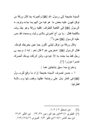 ‫ﺍﻟﺴﻴﺩﺓ ﺨﺩﻴﺠﺔ ﺇﻟﻰ ﺭﺴﻭل ﺍﷲ }‪ {‬ﻭﺃﺨﺒﺭﺘﻪ ﺒﻤﺎ ﻗﺎل ﻭﺭﻗﺔ ﺒﻥ‬
‫ﻨﻭﻓل ﻓﻬﻭﻥ ﻋﻠﻴﻪ ﺒﻌﺽ ﻤﺎ ﻫﻭ ﻓﻴﻪ ﻤﻥ ﺍﻟﻬﻡ ﺒﻤﺎ ﺠﺎﺀﻩ ﻭﺘﻭﺠـﻪ‬
‫ﺍﻟﺭﺴﻭل }‪ {‬ﺇﻟﻰ ﺍﻟﻜﻌﺒﺔ ﻟﻠﻁﻭﺍﻑ. ﻓﻠﻘﻴﻪ ﻭﺭﻗﺔ ﻭﻫﻭ ﻴﻁـﻭﻑ‬
‫ﺒﺎﻟﻜﻌﺒﺔ ﻓﻘﺎل : ﻴﺎ ﺒﻥ ﺃﺥ ﺃﺨﺒﺭﺘﻰ ﺒﺎﻟﺫﻯ ﺭﺃﻴﺕ ﻭﺴﻤﻌﺕ ﻓﻘـﺹ‬
                               ‫ﻋﻠﻴﻪ ﺍﻟﺭﺴﻭل }‪ {‬ﺨﺒﺭﻩ)٦(.‬
‫ﻭﻗﺎل ﻭﺭﻗﺔ ﺒﻥ ﻨﻭﻓل ﻟﻴﺘﻨﻰ ﺃﻜﻭﻥ ﺤﻴﺎ ﺤﻴﻥ ﻴﺨﺭﺠﻙ ﻗﻭﻤﻙ.‬
‫ﻓﻘﺎل ﺍﻟﺭﺴﻭل }‪ :{‬ﺍﻤﺨﺭﺠﻰ ﻫﻡ ؟ ﻗﺎل ﻨﻌﻡ : ﺇﻨﻪ ﻟـﻡ ﻴﺠـﺊ‬
‫ﺭﺠل ﻗﻁ ﺒﻤﺎ ﺠﺌﺕ ﺒﻪ ﺇﻻ ‪‬ﻭﺩﻯ، ﻭﻟﺌﻥ ﺃﺩﺭﻜﺕ ﻴﻭﻤﻙ ﺃﻨﺼﺭﻙ‬
                          ‫ﻋ‬
                                       ‫ﻨﺼﺭﺍ ﻤﻭﺯﺭﺍ )١(.‬
                                            ‫ﹰ‬
                       ‫ﻭﻨﺨﺭﺝ ﻤﻤﺎ ﺴﺒﻕ ﺒﻨﺘﺠﺘﻴﻥ ﻫﻤﺎ :‬
‫١ – ﺤﺴﻥ ﺘﺼﺭﻑ ﺍﻟﺴﻴﺩﺓ ﺨﺩﻴﺠﺔ ﺇﺯﺍﺀ ﻤﺎ ﻭﻗﻊ ﻟﻠﺭﺴـﻭل‬
‫}‪ {‬ﻓﻰ ﺍﻟﻐﺎﺭ ﻴﺩل ﻋﻠﻰ ﺭﺠﺎﺤﺔ ﻋﻘﻠﻬﺎ، ﻭﻓﻀـﻠﻬﺎ ﻭﺴـﻼﻤﺔ‬
                                                 ‫ﻓﻁﺭﺘﻬﺎ.‬




                              ‫ﺍﺒﻥ ﺇﺴﺤﺎﻕ ٢ / ٢٠١.‬      ‫)٦(‬
 ‫)١( ﺍﻟﻁﺒﺭﻯ ١/١٣٥ﺍﺒﻥ ﻋﺒﺩ ﺍﻟﺒﺭ، ﺹ ٢٣-٣٣. ﺍﺒﻥ ﺍﻷﺜﻴﺭ ٢/١٣‬
 ‫ﺍﺒﻥ ﺴﻴﺩ ﺍﻟﻨﺎﺱ ١/٥١١ﺍﺒﻥ ﻜﺜﻴﺭ ٣/٦. ﺍﻟﻨﻭﻴﺭﻯ ٦١/٤٧١،٢٧١.‬
 