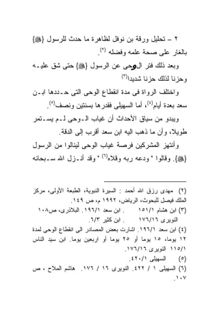 ‫٢ – ﺘﺤﻠﻴل ﻭﺭﻗﺔ ﺒﻥ ﻨﻭﻓل ﻟﻅﺎﻫﺭﺓ ﻤﺎ ﺤﺩﺙ ﻟﻠﺭﺴﻭل }‪{‬‬
                         ‫ﺒﺎﻟﻐﺎﺭ ﻋﻠﻰ ﺼﺤﺔ ﻋﻠﻤﻪ ﻭﻓﻀﻠﻪ )٢(.‬
‫ﻭﺒﻌﺩ ﺫﻟﻙ ﻓﺘﺭ ﺍلوﺤﻰ ﻋﻥ ﺍﻟﺭﺴﻭل }‪ {‬ﺤﺘﻰ ﺸﻕ ﻋﻠﻴـﻪ‬
                                      ‫) ٣(‬
                                             ‫ﻭﺤﺯﻨﺎ ﻟﺫﻟﻙ ﺤﺯﻨﺎ ﺸﺩﻴﺩﺍ‬
‫ﻭﺍﺨﺘﻠﻑ ﺍﻟﺭﻭﺍﺓ ﻓﻰ ﻤﺩﺓ ﺍﻨﻘﻁﺎﻉ ﺍﻟﻭﺤﻰ ﺍﻟﺘﻰ ﺤـﺩﺩﻫﺎ ﺍﺒـﻥ‬
     ‫ﺴﻌﺩ ﺒﻌﺩﺓ ﺃﻴﺎﻡ)٤(، ﺃﻤﺎ ﺍﻟﺴﻬﻴﻠﻰ ﻓﻘﺩﺭﻫﺎ ﺒﺴﻨﺘﻴﻥ ﻭﻨﺼﻑ)٥(.‬
‫ﻭﻴﺒﺩﻭ ﻤﻥ ﺴﻴﺎﻕ ﺍﻷﺤﺩﺍﺙ ﺃﻥ ﻏﻴﺎﺏ ﺍﻟـﻭﺤﻰ ﻟـﻡ ﻴﺴـﺘﻤﺭ‬
          ‫ﻁﻭﻴﻼ، ﻭﺃﻥ ﻤﺎ ﺫﻫﺏ ﺍﻟﻴﻪ ﺍﺒﻥ ﺴﻌﺩ ﺃﻗﺭﺏ ﺇﻟﻰ ﺍﻟﺩﻗﺔ.‬
‫ﻭﺃﻨﺘﻬﺯ ﺍﻟﻤﺸﺭﻜﻴﻥ ﻓﺭﺼﺔ ﻏﻴﺎﺏ ﺍﻟﻭﺤﻰ ﻟﻴﻨﺎﻟﻭﺍ ﻤﻥ ﺍﻟﺭﺴﻭل‬
                           ‫) ٦(‬
‫" ﻭﻗﺩ ﺃﻨـﺯل ﺍﷲ ﺴـﺒﺤﺎﻨﻪ‬            ‫}‪ .{‬ﻭﻗﺎﻟﻭﺍ " ﻭﺩﻋﻪ ﺭﺒﻪ ﻭﻗﻼﻩ‬


‫)٢( ﻤﻬﺩﻯ ﺭﺯﻕ ﺍﷲ ﺃﺤﻤﺩ : ﺍﻟﺴﻴﺭﺓ ﺍﻟﻨﺒﻭﻴﺔ، ﺍﻟﻁﺒﻌﺔ ﺍﻷﻭﻟﻰ، ﻤﺭﻜﺯ‬
               ‫ﺍﻟﻤﻠﻙ ﻓﻴﺼل ﻟﻠﺒﺤﻭﺙ، ﺍﻟﺭﻴﺎﺽ، ٢٩٩١ ﻡ، ﺹ ٩٤١.‬
  ‫. ﺍﺒﻥ ﺴﻌﺩ ١/٦٩١ . ﺍﻟﺒﻼﺫﺭﻯ، ﺹ٨٠١‬          ‫)٣( ﺍﺒﻥ ﻫﺸﺎﻡ ١/١٥١‬
                       ‫. ﺍﺒﻥ ﻜﺜﻴﺭ ٣/٦.‬     ‫ﺍﻟﻨﻭﻴﺭﻯ ٦١/٦٧١‬
‫)٤( ﺍﺒﻥ ﺴﻌﺩ ١/٦٩١. ﺍﺸﺎﺭﺕ ﺒﻌﺽ ﺍﻟﻤﺼﺎﺩﺭ ﺍﻟﻰ ﺍﻨﻘﻁﺎﻉ ﺍﻟﻭﺤﻰ ﻟﻤﺩﺓ‬
‫٢١ ﻴﻭﻤﺎ، ٥١ ﻴﻭﻤﺎ ﺃﻭ ٥٢ ﻴﻭﻤﺎ ﺃﻭ ﺍﺭﺒﻌﻴﻥ ﻴﻭﻤﺎ. ﺍﺒﻥ ﺴﻴﺩ ﺍﻟﻨﺎﺱ‬
                                      ‫١/٥١١ ﺍﻟﻨﻭﻴﺭﻯ ٦١/٦٧١.‬
                                        ‫ﺍﻟﺴﻬﻴﻠﻰ ١/٠٢٤.‬    ‫)٥(‬
‫)٦( ﺍﻟﺴﻬﻴﻠﻰ ١ / ٢٢٤. ﺍﻟﻨﻭﻴﺭﻯ ٦١ / ٦٧١. ﻫﺎﺸﻡ ﺍﻟﻤﻼﺡ ، ﺹ‬
                                                       ‫٧٠١.‬
 