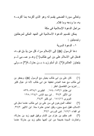 ‫ﻭﺘﻌﺎﻟﻰ ﺴﻭﺭﺓ ﺍﻟﻀﺤﻰ ﻴﻘﺴﻡ ﻟﻪ ﻭﻫﻭ ﺍﻟﺫﻯ ﺃﻜﺭﻤﻪ ﺒﻤﺎ ﺃﻜﺭﻤـﻪ‬
                                      ‫ﺒﻪ، ﻤﺎ ﻭﺩﻋﻪ ﻭﻤﺎ ﻗﻼﻩ.‬
                            ‫ﻤﺭﺍﺤل ﺍﻟﺩﻋﻭﺓ ﺍﻹﺴﻼﻤﻴﺔ ﻓﻰ ﻤﻜﺔ‬
‫ﻴﻤﻜﻥ ﺘﻘﺴﻴﻡ ﺍﻟﺩﻋﻭﺓ ﺍﻻﺴﻼﻤﻴﺔ ﻓﻰ ﺍﻟﻌﻬﺩ ﺍﻟﻤﻜﻰ ﻟﻤﺭﺤﻠﺘﻴﻥ‬
                                                 ‫ﺭﺌﻴﺴﻴﺘﻴﻥ :‬
                                       ‫١- ﺍﻟﺩﻋﻭﺓ ﺍﻟﺴﺭﻴﺔ‬
‫ﺩﻋﺎ ﺍﻟﺭﺴﻭل }‪ {‬ﺇﻟﻰ ﺍﻹﺴﻼﻡ ﺴﺭﹰ، ﻜل ﻤﻥ ﻴﺜـﻕ ﻓﻴـﻪ،‬
                  ‫ﺍ‬
‫ﻓﺩﺨل ﻓﻰ ﺍﻻﺴﻼﻡ ﻋﻠﻰ ﺒﻥ ﺍﺒﻰ ﻁﺎﻟﺏ)١( ﻭﻫـﻭ ﺼـﺒﻰ ﻟـﻡ‬
‫ﻴﺘﺠﺎﻭﺯ ﺍﻟﻌﺎﺸﺭﺓ)٢(. ﺜﻡ ﺃﺴﻠﻡ ﺯﻴـﺩ ﺒـﻥ ﺤﺎﺭﺜـﺔ)٣( ﻤـﻭﻟﻰ‬



‫ﻜﺎﻥ ﻋﻠﻰ ﺒﻥ ﺍﺒﻰ ﻁﺎﻟﺏ ﻴﻌﻴﺵ ﻤﻊ ﺍﻟﺭﺴﻭل }‪ ،{‬ﻭﺠﻌﻔﺭ ﺒﻥ‬          ‫)١(‬
‫ﺃﺒﻰ ﻁﺎﻟﺏ ﻤﻊ ﻋﻤﻪ ﺍﻟﻌﺒﺎﺱ ﺘﺨﻔﻴﻔﺎ ﻋﻥ ﺍﺒﻰ ﻁﺎﻟﺏ ﻷﻨﻪ ﺫﻭ ﻋﻴﺎل ﻜﺜﻴﺭ‬
                                  ‫… ﻟﻤﺯﻴﺩ ﻤﻥ ﺍﻟﺘﻔﺎﺼﻴل ﺍﻨﻅﺭ :‬
         ‫ﺍﺒﻥ ﻫﺸﺎﻡ ١/٣٥١-٤٥١. ﺍﻟﻁﺒﺭﻯ ١/٨٣٥-٩٣٥‬
          ‫ﺍﺒﻥ ﺍﻷﺜﻴﺭ ٢/٧٣ . ﺍﺒﻥ ﺴﻴﺩ ﺍﻟﻨﺎﺱ ١/٤٢١-٥٢١‬
                     ‫ﺍﻟﻨﻭﻴﺭﻯ ٦١/١٨١ . ﺍﺒﻥ ﻜﺜﻴﺭ ٣/٤٣.‬
‫ﺍﺨﺘﻠﻑ ﺍﻟﻤﺅﺭﺨﻭﻥ ﻓﻰ ﺴﻥ ﻋﻠﻰ ﺒﻥ ﺍﺒﻰ ﻁﺎﻟﺏ ﻋﻨﺩﻤﺎ ﺩﺨل ﻓﻰ‬         ‫)٢(‬
‫ﺍﻻﺴﻼﻡ، ﻓﻘﻴل ﺘﺴﻊ ﺴﻨﻴﻥ، ﻭﻗﻴل ﺍﺤﺩﻯ ﻋﺸﺭﺓ ﺴﻨﺔ. ﺍﺒﻥ ﺍﻻﺜﻴﻴﺭ ٢/٧٣.‬
                          ‫ﺍﺒﻭ ﺍﻟﻔﺩﺍﺀ ١/٧٤١. ﺍﺒﻨﻰ ﺍﻟﻭﺭﺩﻯ ١/٩٩.‬
‫ﻗﺩﻡ ﺤﻜﻴﻡ ﺒﻥ ﺨﺯﺍﻡ ﻤﻥ ﺍﻟﺸﺎﻡ ﺒﺭﻗﻴﻕ ﻓﻴﻬﻡ ﺯﻴﺩ ﺒﻥ ﺤﺎﺭﺜﺔ،‬        ‫)٣(‬
‫ﻭﺍﺨﺘﺎﺭﺕ ﺍﻟﺴﻴﺩﺓ ﺨﺩﻴﺠﺔ ﻤﻥ ﺍﺒﻥ ﺃﺨﻴﻬﺎ ﺤﻜﻴﻡ ﺯﻴﺩ ﺒﻥ ﺤﺎﺭﺜﺔ ﻋﻨﺩﻤﺎ‬
 