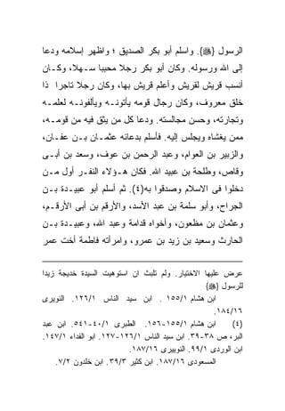 ‫ﺍﻟﺭﺴﻭل }‪ .{‬ﻭﺍﺴﻠﻡ ﺃﺒﻭ ﺒﻜﺭ ﺍﻟﺼﺩﻴﻕ ؛ ﻭﺍﻅﻬﺭ ﺇﺴﻼﻤﻪ ﻭﺩﻋﺎ‬
‫ﺇﻟﻰ ﺍﷲ ﻭﺭﺴﻭﻟﻪ. ﻭﻜﺎﻥ ﺃﺒﻭ ﺒﻜﺭ ﺭﺠﻼ ﻤﺤﺒﺒﺎ ﺴـﻬ ﹰ، ﻭﻜـﺎﻥ‬
       ‫ﻼ‬
‫ﺃﻨﺴﺏ ﻗﺭﻴﺵ ﻟﻘﺭﻴﺵ ﻭﺃﻋﻠﻡ ﻗﺭﻴﺵ ﺒﻬﺎ، ﻭﻜﺎﻥ ﺭﺠﻼ ﺘﺎﺠﺭﺍ ﺫﺍ‬
   ‫ﹰ‬
‫ﺨﻠﻕ ﻤﻌﺭﻭﻑ، ﻭﻜﺎﻥ ﺭﺠﺎل ﻗﻭﻤﻪ ﻴﺄﺘﻭﻨـﻪ ﻭﻴﺄﻟﻔﻭﻨـﻪ ﻟﻌﻠﻤـﻪ‬
‫ﻭﺘﺠﺎﺭﺘﻪ، ﻭﺤﺴﻥ ﻤﺠﺎﻟﺴﺘﻪ. ﻭﺩﻋﺎ ﻜل ﻤﻥ ﻴﺜﻕ ﻓﻴﻪ ﻤﻥ ﻗﻭﻤـﻪ،‬
‫ﻤﻤﻥ ﻴﻐﺸﺎﻩ ﻭﻴﺠﻠﺱ ﺇﻟﻴﻪ. ﻓﺄﺴﻠﻡ ﺒﺩﻋﺎﺌﻪ ﻋﺜﻤـﺎﻥ ﺒـﻥ ﻋﻔـﺎﻥ،‬
‫ﻭﺍﻟﺯﺒﻴﺭ ﺒﻥ ﺍﻟﻌﻭﺍﻡ، ﻭﻋﺒﺩ ﺍﻟﺭﺤﻤﻥ ﺒﻥ ﻋﻭﻑ، ﻭﺴﻌﺩ ﺒﻥ ﺃﺒـﻰ‬
‫ﻭﻗﺎﺹ، ﻭﻁﻠﺤﺔ ﺒﻥ ﻋﺒﻴﺩ ﺍﷲ. ﻓﻜﺎﻥ ﻫـﺅﻻﺀ ﺍﻟﻨﻔـﺭ ﺃﻭل ﻤـﻥ‬
‫ﺩﺨﻠﻭﺍ ﻓﻰ ﺍﻻﺴﻼﻡ ﻭﺼﺩﻗﻭﺍ ﺒﻪ)٤(. ﺜﻡ ﺃﺴﻠﻡ ﺃﺒﻭ ﻋﺒﻴـﺩﺓ ﺒـﻥ‬
‫ﺍﻟﺠﺭﺍﺡ، ﻭﺃﺒﻭ ﺴﻠﻤﺔ ﺒﻥ ﻋﺒﺩ ﺍﻷﺴﺩ، ﻭﺍﻷﺭﻗﻡ ﺒﻥ ﺃﺒﻰ ﺍﻷﺭﻗـﻡ،‬
‫ﻭﻋﺜﻤﺎﻥ ﺒﻥ ﻤﻅﻌﻭﻥ، ﻭﺃﺨﻭﺍﻩ ﻗﺩﺍﻤﺔ ﻭﻋﺒﺩ ﺍﷲ، ﻭﻋﺒﻴـﺩﺓ ﺒـﻥ‬
‫ﺍﻟﺤﺎﺭﺙ ﻭﺴﻌﻴﺩ ﺒﻥ ﺯﻴﺩ ﺒﻥ ﻋﻤﺭﻭ، ﻭﺍﻤﺭﺃﺘﻪ ﻓﺎﻁﻤﺔ ﺃﺨﺕ ﻋﻤﺭ‬


‫ﻋﺭﺽ ﻋﻠﻴﻬﺎ ﺍﻻﺨﺘﻴﺎﺭ. ﻭﻟﻡ ﺘﻠﺒﺙ ﺍﻥ ﺍﺴﺘﻭﻫﻴﺕ ﺍﻟﺴﻴﺩﺓ ﺨﺩﻴﺠﺔ ﺯﻴﺩﺍ‬
                                                ‫ﻟﻠﺭﺴﻭل }‪{‬‬
‫ﺍﺒﻥ ﻫﺸﺎﻡ ١/٥٥١ . ﺍﺒﻥ ﺴﻴﺩ ﺍﻟﻨﺎﺱ ١/٦٢١. ﺍﻟﻨﻭﻴﺭﻯ‬
                                                   ‫٦١/٤٨١.‬
‫ﺍﺒﻥ ﻫﺸﺎﻡ ١/٥٥١-٦٥١. ﺍﻟﻁﺒﺭﻯ ١/٠٤-١٤٥. ﺍﺒﻥ ﻋﺒﺩ‬            ‫)٤ (‬
‫ﺍﻟﺒﺭ، ﺹ ٨٣-٩٣. ﺍﺒﻥ ﺴﻴﺩ ﺍﻟﻨﺎﺱ ١/٦٢١-٧٢١. ﺍﺒﻭ ﺍﻟﻔﺩﺍﺀ ١/٧٤١.‬
                          ‫ﺍﺒﻥ ﺍﻟﻭﺭﺩﻯ ١/٩٩. ﺍﻟﻨﻭﻴﻴﺭﻯ ٦١/٧٨١.‬
    ‫ﺍﻟﻤﺴﻌﻭﺩﻯ ٦١/٧٨١. ﺍﺒﻥ ﻜﺜﻴﺭ ٣/٩٣ . ﺍﺒﻥ ﺨﻠﺩﻭﻥ ٢/٧.‬
 