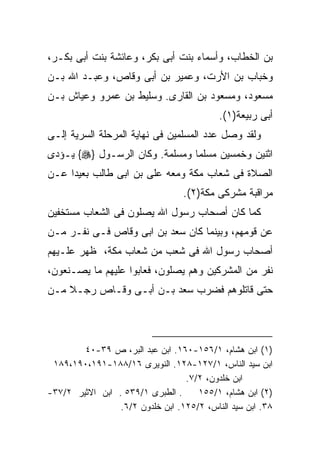 ‫ﺒﻥ ﺍﻟﺨﻁﺎﺏ، ﻭﺃﺴﻤﺎﺀ ﺒﻨﺕ ﺃﺒﻰ ﺒﻜﺭ، ﻭﻋﺎﺌﺸﺔ ﺒﻨﺕ ﺃﺒﻰ ﺒﻜـﺭ،‬
‫ﻭﺨﺒﺎﺏ ﺒﻥ ﺍﻷﺭﺕ، ﻭﻋﻤﻴﺭ ﺒﻥ ﺃﺒﻰ ﻭﻗﺎﺹ، ﻭﻋﺒـﺩ ﺍﷲ ﺒـﻥ‬
‫ﻤﺴﻌﻭﺩ، ﻭﻤﺴﻌﻭﺩ ﺒﻥ ﺍﻟﻘﺎﺭﻯ. ﻭﺴﻠﻴﻁ ﺒﻥ ﻋﻤﺭﻭ ﻭﻋﻴﺎﺵ ﺒـﻥ‬
                                           ‫ﺃﺒﻰ ﺭﺒﻴﻌﺔ)١(.‬
‫ﻭﻟﻘﺩ ﻭﺼل ﻋﺩﺩ ﺍﻟﻤﺴﻠﻤﻴﻥ ﻓﻰ ﻨﻬﺎﻴﺔ ﺍﻟﻤﺭﺤﻠﺔ ﺍﻟﺴﺭﻴﺔ ﺇﻟـﻰ‬
‫ﺍﺜﻨﻴﻥ ﻭﺨﻤﺴﻴﻥ ﻤﺴﻠﻤﺎ ﻭﻤﺴﻠﻤﺔ. ﻭﻜﺎﻥ ﺍﻟﺭﺴـﻭل }‪ {‬ﻴـﺅﺩﻯ‬
‫ﺍﻟﺼﻼﺓ ﻓﻰ ﺸﻌﺎﺏ ﻤﻜﺔ ﻭﻤﻌﻪ ﻋﻠﻰ ﺒﻥ ﺍﺒﻰ ﻁﺎﻟﺏ ﺒﻌﻴﺩﺍ ﻋـﻥ‬
    ‫ﹰ‬
                                  ‫ﻤﺭﺍﻗﺒﺔ ﻤﺸﺭﻜﻰ ﻤﻜﺔ)٢(.‬
‫ﻜﻤﺎ ﻜﺎﻥ ﺃﺼﺤﺎﺏ ﺭﺴﻭل ﺍﷲ ﻴﺼﻠﻭﻥ ﻓﻰ ﺍﻟﺸﻌﺎﺏ ﻤﺴﺘﺨﻔﻴﻥ‬
‫ﻋﻥ ﻗﻭﻤﻬﻡ، ﻭﺒﻴﻨﻤﺎ ﻜﺎﻥ ﺴﻌﺩ ﺒﻥ ﺍﺒﻰ ﻭﻗﺎﺹ ﻓـﻰ ﻨﻔـﺭ ﻤـﻥ‬
‫ﺃﺼﺤﺎﺏ ﺭﺴﻭل ﺍﷲ ﻓﻰ ﺸﻌﺏ ﻤﻥ ﺸﻌﺎﺏ ﻤﻜﺔ، ﻅﻬﺭ ﻋﻠـﻴﻬﻡ‬
‫ﻨﻔﺭ ﻤﻥ ﺍﻟﻤﺸﺭﻜﻴﻥ ﻭﻫﻡ ﻴﺼﻠﻭﻥ، ﻓﻌﺎﺒﻭﺍ ﻋﻠﻴﻬﻡ ﻤﺎ ﻴﺼـﻨﻌﻭﻥ،‬
‫ﺤﺘﻰ ﻗﺎﺘﻠﻭﻫﻡ ﻓﻀﺭﺏ ﺴﻌﺩ ﺒـﻥ ﺃﺒـﻰ ﻭﻗـﺎﺹ ﺭﺠـﻼ ﻤـﻥ‬




        ‫)١( ﺍﺒﻥ ﻫﺸﺎﻡ، ١/٦٥١-٠٦١. ﺍﺒﻥ ﻋﺒﺩ ﺍﻟﺒﺭ، ﺹ ٩٣-٠٤‬
 ‫ﺍﺒﻥ ﺴﻴﺩ ﺍﻟﻨﺎﺱ، ١/٧٢١-٨٢١. ﺍﻟﻨﻭﻴﺭﻯ ٦١/٨٨١-١٩١،٠٩١،٩٨١‬
                                  ‫ﺍﺒﻥ ﺨﻠﺩﻭﻥ، ٢/٧.‬
‫. ﺍﻟﻁﺒﺭﻯ ١/٩٣٥ . ﺍﺒﻥ ﺍﻻﺜﻴﺭ ٢/٧٣-‬     ‫)٢( ﺍﺒﻥ ﻫﺸﺎﻡ، ١/٥٥١‬
                 ‫٨٣. ﺍﺒﻥ ﺴﻴﺩ ﺍﻟﻨﺎﺱ، ٢/٥٢١. ﺍﺒﻥ ﺨﻠﺩﻭﻥ ٢/٦.‬
 