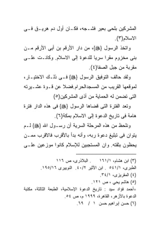 ‫ﺍﻟﻤﺸﺭﻜﻴﻥ ﺒﻠﺤﻰ ﺒﻌﻴﺭ ﻓﺸـﺠﻪ، ﻓﻜـﺎﻥ ﺃﻭل ﺩﻡ ﻫﺭﻴـﻕ ﻓـﻰ‬
                                                 ‫ﺍﻻﺴﻼﻡ)٣(.‬
‫ﻭﺍﺘﺨﺫ ﺍﻟﺭﺴﻭل }‪ ،{‬ﻤﻥ ﺩﺍﺭ ﺍﻷﺭﻗﻡ ﺒﻥ ﺃﺒﻰ ﺍﻷﺭﻗﻡ ﻤـﻥ‬
‫ﺒﻨﻰ ﻤﺨﺯﻭﻡ ﻤﻘﺭﺍ ﺴﺭﻴﺎ ﻟﻠﺩﻋﻭﺓ ﺇﻟﻰ ﺍﻻﺴﻼﻡ. ﻭﻜﺎﻨـﺕ ﻋﻠـﻰ‬
                                   ‫ﹰ‬
                                   ‫ﻤﻘﺭﺒﺔ ﻤﻥ ﺠﺒل ﺍﻟﺼﻔﺎ)٤(.‬
‫ﻭﻟﻘﺩ ﺤﺎﻟﻑ ﺍﻟﺘﻭﻓﻴﻕ ﺍﻟﺭﺴﻭل }‪ {‬ﻓـﻰ ﺫﻟـﻙ ﺍﻻﺨﺘﻴـﺎﺭ،‬
‫ﻟﻤﻭﻗﻌﻬﺎ ﺍﻟﻘﺭﻴﺏ ﻤﻥ ﺍﻟﻤﺴﺠﺩﺍﻟﺤﺭﺍﻡ.ﻓﻀﻼ ﻋﻥ ﻗـﻭﺓ ﻋﺸـﻴﺭﺘﻪ‬
                ‫ﺍﻟﺘﻰ ﺘﻀﻤﻥ ﻟﻪ ﺍﻟﺤﻤﺎﻴﺔ ﻤﻥ ﺃﺫﻯ ﺍﻟﻤﺸﺭﻜﻴﻥ)٥(‬
‫ﻭﺘﻌﺩ ﺍﻟﻔﺘﺭﺓ ﺍﻟﺘﻰ ﻗﻀﺎﻫﺎ ﺍﻟﺭﺴﻭل }‪ {‬ﻓﻰ ﻫﺫﻩ ﺍﻟﺩﺍﺭ ﻓﺘﺭﺓ‬
                ‫ﻫﺎﻤﺔ ﻓﻰ ﺘﺎﺭﻴﺦ ﺍﻟﺩﻋﻭﺓ ﺇﻟﻰ ﺍﻻﺴﻼﻡ ﺒﻤﻜﺔ)٦(.‬
‫ﻭﻨﻠﺤﻅ ﻤﻥ ﻫﺫﻩ ﺍﻟﻤﺭﺤﻠﺔ ﺍﻟﺴﺭﻴﺔ ﺃﻥ ﺭﺴـﻭل ﺍﷲ }‪ {‬ﻟـﻡ‬
‫ﻴﺘﻭﺍﻥ ﻓﻰ ﺘﺒﻠﻴﻎ ﺩﻋﻭﺓ ﺭﺒﻪ، ﻭﺃﻨﻪ ﺒﺩﺃ ﺒﺎﻷﻗﺭﺏ ﻓﺎﻻﻗﺭﺏ ﻤﻤـﻥ‬
‫ﻴﺤﻅﻭﻥ ﺒﺜﻘﺘﻪ. ﻭﺍﻥ ﺍﻟﻤﺴﺘﺠﺒﻴﻥ ﻟﻺﺴﻼﻡ ﻜﺎﻨﻭﺍ ﻤﻭﺯﻋﻴﻥ ﻋﻠـﻰ‬

                   ‫. ﺍﻟﺒﻼﺫﺭﻯ، ﺹ ٦١١‬      ‫)٣( ﺍﺒﻥ ﻫﺸﺎﻡ، ١/١٦١‬
          ‫ﺍﻟﻁﺒﺭﻯ، ١/١٤٥ . ﺍﺒﻥ ﺍﻷﺜﻴﺭ ٢/٠٤. ﺍﻟﻨﻭﻴﻴﺭﻯ ٦١/٥٩١.‬
                                          ‫)٤( ﺍﻟﻤﻘﺭﻴﺯﻯ، ١/٤٣.‬
                                     ‫)٥( ﻫﺎﺸﻡ ﻴﺤﻲ ، ﺹ ١٢١.‬
‫=ﺃﺤﻤﺩ ﻓﺅﺍﺩ ﺴﻴﺩ : ﺘﺎﺭﻴﺦ ﺍﻟﺩﻋﻭﺓ ﺍﻹﺴﻼﻤﻴﺔ، ﺍﻟﻁﺒﻌﺔ ﺍﻟﺜﺎﻟﺜﺔ، ﻤﻜﺘﺒﺔ‬
                        ‫ﺍﻟﺩﻋﻭﺓ ﺒﺎﻷﺯﻫﺭ، ﺍﻟﻘﺎﻫﺭﺓ، ٩٩٩١ ﻡ، ﺹ ٤٥.‬
                              ‫)٦( ﺤﺴﻥ ﺇﺒﺭﺍﻫﻴﻡ ﺤﺴﻥ ١ / ٩٦.‬
 