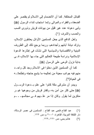 ‫ﺍﻟﻘﺒﺎﺌل ﺍﻟﻤﺨﺘﻠﻔﺔ. ﻜﻤﺎ ﺃﻥ ﺍﻻﻨﻀﻤﺎﻡ ﺇﻟﻰ ﺍﻻﺴﻼﻡ ﻟﻡ ﻴﻘﺘﺼﺭ ﻋﻠﻰ‬
‫ﺍﻟﻀﻌﻔﺎﺀ ﻭﺍﻟﻔﻘﺭﺍﺀ ﻭﺍﻟﻤﻭﺍﻟﻰ ﻭﺇﻨﻤﺎ ﺍﺴﺘﺠﺎﺏ ﻟﻨﺩﺍﺀ ﺍﻟﺭﺴﻭل }‪{‬‬
‫ﻭﻟﺒﻰ ﺩﻋﻭﺘﻪ ﻋﺩﺩ ﻏﻴﺭ ﻗﻠﻴل ﻤﻥ ﺒﻴﻭﺘﺎﺕ ﻗﺭﻴﺵ ﻭﺫﻭﻭﻯ ﺍﻟﻨﺴﺏ‬
                                    ‫ﻭﺍﻟﺤﺴﺏ ﻭﺍﻟﺸﺭﻑ )١(.‬
‫ﻭﻟﻌل ﺍﻟﺩﺍﻓﻊ ﺍﻟﺫﻯ ﺠﻌل ﺍﻟﻤﺴﻠﻤﻴﻥ ﺍﻷﻭﺍﺌل ﻴﻌﺘﻨﻘﻭﻥ ﺍﻹﺴﻼﻡ،‬
‫ﻭﺘﺭﻙ ﺩﻴﺎﻨﺔ ﺁﺒﺎﺌﻬﻡ ﻭﺃﺠﺩﺍﺩﻫﻡ، ﻭﺭﺒﻤﺎ ﻴﺭﺠﻊ ﺫﻟﻙ ﺇﻟﻰ ﺍﻟﻅﺭﻭﻑ‬
‫ﺍﻟﺩﻴﻨﻴﺔ ﻭﺍﻻﻗﺘﺼﺎﺩﻴﺔ ﻭﺍﻟﺴﻴﺎﺴﻴﺔ ﺍﻟﺘﻰ ﻨﺸﺄﺕ ﻓﻰ ﺇﻁﺎﺭﻫﺎ ﺍﻟﺩﻋﻭﺓ‬
‫ﺍﻹﺴﻼﻤﻴﺔ ﻭﺩﺭﺍﺴﺔ ﻁﺒﻴﻌﺔ ﺍﻟﺘﻌﺎﻟﻴﻡ ﺍﻟﺘﻰ ﺠﺎﺀ ﺒﻬﺎ ﺍﻻﺴﻼﻡ، ﻓـﻰ‬
                      ‫ﺒﺩﺍﻴﺔ ﻨﺯﻭل ﺍﻟﻭﺤﻰ ﻋﻠﻰ ﺍﻟﺭﺴﻭل }‪.{‬‬
‫ﻜﻤﺎ ﺃﻥ ﺍﻟﻤﺴﻠﻤﻴﻥ ﺍﻟﺫﻴﻥ ﺩﺨﻠﻭﺍ ﻓﻰ ﺍﻻﺴﻼﻡ ﻭﺠﺩ ﻜل ﻭﺍﺤـﺩ‬
‫ﻤﻨﻬﻡ ﻓﻴﻪ ﺠﻭﺍﻨﺏ ﻤﻌﻴﻨﺔ ﻤﻥ ﺘﻌﺎﻟﻴﻤﻪ ﻤﺎ ﻴﺸﺒﻊ ﺤﺎﺠﺘﻪ ﻭﺘﻁﻠﻌﺎﺘـﻪ‬
                                              ‫ﻓﻰ ﺍﻟﺤﻴﺎﺓ)٢(.‬
‫ﻭﻴﺒﺩﻭ ﺃﻥ ﻤﺸﺭﻜﻰ ﻤﻜﺔ ﻜﺎﻨﻭﺍ ﻋﻠﻰ ﻋﻠﻡ ﺒـﺩﻋﻭﺓ ﺍﻟﺭﺴـﻭل‬
‫}‪ {‬ﺤﺘﻰ ﻜﺜﺭ ﻤﻥ ﺁﻤﻥ ﺒﻪ، ﻭﻜﻔﺎﺭ ﻗﺭﻴﺵ ﻤﻥ ﻭﺠﻭﻫﻬﺎ ﻏﻴـﺭ‬
‫ﻤﻨﻜﺭﻴﻥ ﻟﻤﺎ ﻴﻘﻭل. ﻭﻜﺎﻥ ﺇﺫﺍ ﻤﺭ ﻋﻠـﻴﻬﻡ ﻓـﻰ ﻤﺠﺎﻟﺴﻬـــﻡ‬



‫ﻋﺒﺩ ﺍﻟﻔﺘﺎﺡ ﻓﺘﺤﻰ ﻋﺒﺩ ﺍﻟﻔﺘﺎﺡ : ﺍﻟﻤﺴﻠﻤﻭﻥ ﻓﻰ ﻋﺼﺭ ﺍﻟﺭﺴﺎﻟﺔ،‬    ‫)١(‬
                ‫ﺩﺍﺭ ﺍﻟﺜﻘﺎﻓﺔ ﺍﻟﻌﺭﺒﻴﺔ، ﺍﻟﻘﺎﻫﺭﺓ، ١٠٠٢ ﻡ، ﺹ ٢٢١.‬
                         ‫ﻫﺎﺸﻡ ﻴﺤﻰ، ﺹ ١٢١-٢٢١.‬            ‫)٢(‬
 