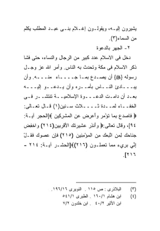 ‫ﻴﺸﻴﺭﻭﻥ ﺇﻟﻴـﻪ، ﻭﻴﻘﻭﻟـﻭﻥ ﺇﻏـﻼﻡ ﺒﻨـﻰ ﻋﺒـﺩ ﺍﻟﻤﻁﻠﺏ ﻴﻜﻠﻡ‬
                                          ‫ﻤﻥ ﺍﻟﺴﻤﺎﺀ)٣(.‬
                                    ‫٢- ﺍﻟﺠﻬﺭ ﺒﺎﻟﺩﻋﻭﺓ‬
‫ﺩﺨل ﻓﻰ ﺍﻻﺴﻼﻡ ﻋﺩﺩ ﻜﺒﻴﺭ ﻤﻥ ﺍﻟﺭﺠﺎل ﻭﺍﻟﻨﺴﺎﺀ، ﺤﺘﻰ ﻓﺸﺎ‬
‫ﺫﻜﺭ ﺍﻻﺴﻼﻡ ﻓﻰ ﻤﻜﺔ ﻭﺘﺤﺩﺙ ﺒﻪ ﺍﻟﻨﺎﺱ. ﻭﺃﻤﺭ ﺍﷲ ﻋﺯ ﻭﺠـل‬
‫ﺭﺴﻭﻟﻪ }‪ {‬ﺃﻥ ﻴﺼـﺩﻉ ﺒﻤـﺎ ﺠــــﺎﺀ ﻤﻨـــﻪ. ﻭﺃﻥ‬
‫ﻴﺒـــﺎﺩﺉ ﺍﻟﻨــﺎﺱ ﺒﺄﻤــﺭﻩ ﻭﺃﻥ ﻴـﺩﻋــﻭ ﺇﻟﻴـــﻪ‬
‫ﺒﻌـﺩ ﺃﻥ ﺩﺍﻤـﺕ ﺍﻟﺩﻋـــﻭﺓ ﺍﻹﺴﻼﻤﻴــﺔ ﺘﻨﺘﺸــﺭ ﻓـﻰ‬
‫ﺍﻟﺨﻔــﺎﺀ ﻟﻤــﺩﺓ ﺜــــﻼﺙ ﺴـﻨﻴﻥ)١( ﻗـﺎل ﺘﻌـﺎﻟﻰ:‬
‫‪ ‬ﻓﺎﺼﺩﻉ ﺒ ‪‬ﺎ ﹸﺅﻤﺭ ﻭﺃﻋﺭﺽ ﻋﻥ ﺍﻟﻤﺸﺭ ِﻴﻥ ‪]‬ﺍﻟﺤﺠﺭ ﺁﻴـﺔ:‬
              ‫ﹶ ‪ ِ   ‬ﻤ ﺘ ْ ‪  ِ   ِ  َ   ‬ﹾ ِﻜ ‪‬‬
‫٤٩[، ﻭﻗﺎل ﺘﻌﺎﻟﻰ:‪ ‬ﻭَﻨﺫﺭ ﻋ ِﻴ ‪‬ﺘ ‪ ‬ﺍﻷﻗﺭ ِﻴﻥ)٤١٢( ﻭﺍﺨﻔﺽ‬
‫‪ ‬ﹾِ ‪‬‬     ‫‪‬ﺃ ِ ‪ ‬ﺸ ﺭ ﹶﻙ َ ﹾ ‪‬ﺒ ‪‬‬
‫ﺠ ﹶﺎﺤﻙ ﻟﻤﻥ ﺍﺘﺒﻌﻙ ﻤﻥ ﺍﻟﻤﺅﻤ ِﻴﻥ )٥١٢( ﻓﺈﻥ ﻋﺼﻭﻙ ﻓ ﹸـل‬
‫ﹶ ِ ‪     ‬ﹶﻘ ْ‬   ‫‪‬ﻨ ‪ ِ  ِ  ‬ﱠ ‪ِ ْ   ِ   ‬ﻨ ‪‬‬
‫ﺇ ﱢﻲ ﺒ ِﻱﺀ ﻤ ‪‬ﺎ ﺘﻌﻤﹸـﻭﻥ )٦١٢(‪]‬ﺍﻟﺤﺸـﺭ ﺁﻴـﺔ: ٤١٢ -‬
                          ‫ِﻨ ‪‬ﺭ ‪ ‬ﻤ ﹶ ‪ ‬ﻠ ‪‬‬
                                                   ‫٦١٢[.‬




             ‫ﺍﻟﺒﻼﺫﺭﻯ : ﺹ ٥١١ . ﺍﻟﻨﻭﻴﺭﻯ ٦١/٦٩١.‬         ‫)٣(‬
                  ‫ﺍﺒﻥ ﻫﺸﺎﻡ ١/٠٦١ . ﺍﻟﻁﺒﺭﻯ ١/١٤٥‬        ‫)٤(‬
                  ‫ﺍﺒﻥ ﺍﻷﺜﻴﺭ ٢/٠٤ . ﺍﺒﻥ ﺨﻠﺩﻭﻥ ٢/٧‬
 