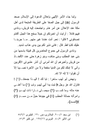 ‫ﻭﻟﻤﺎ ﺠﺎﺀ ﺍﻷﻤﺭ ﺍﻹﻟﻬﻰ ﺒﺈﻋﻼﻥ ﺍﻟﺩﻋﻭﺓ ﺇﻟﻰ ﺍﻹﺴﻼﻡ. ﺼﻌﺩ‬
‫ﺍﻟﺭﺴﻭل }‪ {‬ﺇﻟﻰ ﺠﺒل ﺍﻟﺼﻔﺎ ﻋﻠﻰ ﺍﻟﻁﺭﻴﻘﺔ ﺍﻟﻤﺘﺒﻌﺔ ﻟﺩﻯ ﺃﻫل‬
‫ﻤﻜﺔ ﻋﻨﺩ ﺍﻹﻋﻼﻥ ﻋﻥ ﺃﻤﺭ ﻫﺎﻡ. ﻭﺍﺠﺘﻤﻌﺕ ﺇﻟﻴﻪ ﻗﺭﻴﺵ، ﻭﻨﺎﺩﻯ‬
‫ﻓﻴﻬﻡ ﻗﺎﺌﻼ : ﺃﺭﺍﻴﺕ ﺃﻥ ﺍﺨﺒﺭﺘﻜﻡ ﺇﻥ ﺨﻴﻼ ﺒﺴﻔﺢ ﻫﺫﺍ ﺍﻟﺠﺒل ﺃﻜﻨﺘﻡ‬
‫ﺘﺼﺩﻗﻭﻨﻰ ؟ ﻗﺎﻟﻭﺍ : ﻨﻌﻡ. ﺃﻨﺕ ﻋﻨﺩﻨﺎ ﻏﻴﺭ ﻤﺘﻬﻡ.. ﻤـﺎ ﺠﺭﺒﻨـﺎ‬
   ‫ﻋﻠﻴﻙ ﻜﺫﺒﺎ ﻗﻁ. ﻗﺎل : ﻓﺎﻨﻰ ﻨﺫﻴﺭ ﻟﻜﻡ ﺒﻴﻥ ﻴﺩﻯ ﻋﺫﺍﺏ ﺸﺩﻴﺩ.‬
‫ﻭﻨﺎﺩﻯ ﺍﻟﺭﺴﻭل ﻓﻰ ﺠﻤﻭﻉ ﺍﻟﺤﺎﻀﺭﻴﻥ ﻜل ﻗﺒﻴﻠﺔ ﺒﺎﺴﻤﻬﺎ ﻤﻥ‬
‫ﺒﻨﻰ ﻋﺒﺩ ﺍﻟﻤﻁﻠﺏ ﻭﺒﻨﻰ ﻤﻨﺎﻑ، ﻭﺒﻨﻭ ﺯﻫﺭﺓ ﺤﺘﻰ ﻋﺩﺩ ﺍﻷﻓﺨـﺎﺫ‬
‫ﻤﻥ ﻗﺭﻴﺵ ﻭﺃﺨﺒﺭﻫﻡ ﺃﻥ ﺍﷲ ﺃﻤﺭﻨﻰ ﺃﻥ ﺃﻨﺫﺭ ﻋﺸﻴﺭﺘﻰ ﺍﻷﻗﺭﺒﻴﻥ‬
‫ﻭﺃﻨﻰ ﻻ ﺇﻤﻠﻙ ﻟﻜﻡ ﻤﻥ ﺍﻟﺩﻨﻴﺎ ﻤﻨﻔﻌﺔ ﻭﻻ ﻤﻥ ﺍﻵﺨﺭﺓ ﻨﺼـﻴﺒﺎ ﺇﻻ‬
                                   ‫ﺃﻥ ﺘﻘﻭﻟﻭﺍ ﻻ ﺇﻟﻪ ﺍﻻ ﺇﷲ.‬
‫ﻭﻨﻬﺽ ﺃﺒﻭ ﻟﻬﺏ ﺴﺎﺨﺭﺍ : ﺘﺒﺎ ﻟﻙ ! ﺍﻟﻬـﺫﺍ ﺠﻤﻌﺘﻨـﺎ)١( !‬
                         ‫ﹰ‬
‫ﻓﺎﻨﺯل ﺍﷲ ﻋﺯ ﻭﺠل:‪ ‬ﺘﺒﺕ ﻴ ‪‬ﺍ ﺃ ِﻲ ﻟ ‪ ٍ ‬ﻭﺘﺏ )١( ﻤﺎ ﺃﻏ ﹶـﻰ‬
  ‫‪ َ ‬ﹾﻨ‬      ‫ﹶ ‪ ‬ﹾ ‪‬ﺩ َﺒ ﹶﻬﺏ ‪ ‬ﹶ ‪‬‬
‫ﻋﻨﻪ ‪‬ﺎﻟﻪ ﻭ ‪‬ﺎ ﻜ ‪‬ـﺏ )٢( ﺴﻴﺼ‪‬ـ ﹶﻰ ﹶـﺎﺭﺍ ﹶﺍﺕ ﻟ ‪‬ـﺏ )٣(‬
    ‫‪  ‬ﻠ ﻨ ﹰ ﺫ ﹶ ﹶﻬ ٍ‬           ‫‪ ‬ﹾ ‪ ‬ﻤ ﹸ ‪  ‬ﻤ ﹶﺴ ‪‬‬
‫ﻭﺍﻤﺭﺃ ﹸﻪ ﺤ ‪‬ﺎﻟﺔ ﺍﻟ ‪‬ﻁ ِ )٤( ﻓﻲ ِﻴﺩ ‪‬ﺎ ﺤﺒل ‪‬ـﻥ ﻤ ‪‬ـﺩ )٥(‬
    ‫‪‬ﺴ ٍ‬    ‫ِ ﺠ ِﻫ ‪ ٌ  ‬ﻤ‬      ‫‪َ  ‬ﺘ ‪ ‬ﻤ ﹶ ﹶ ﺤ ﹶﺏ‬
                                              ‫‪]‬ﺍﻟﻤﺴﺩ[،.‬


   ‫ﺍﺒﻥ ﺴﻌﺩ ١/٠٠٢. ﺍﻟﺒﻼﺫﺭﻯ، ﺹ ٠٢١. ﺍﻟﻁﺒﺭﻯ ١/٢٤٥‬       ‫)١(‬
   ‫ﺍﺒﻥ ﺍﻻﺜﻴﺭ ٢/٠٤. ﺍﻟﻨﻭﻴﺭﻯ ٦١/٧٩١ . ﺍﺒﻥ ﻜﺜﻴﺭ ٣/١٥.‬
 