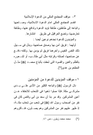 ‫٣- ﻤﻭﻗﻑ ﺍﻟﻤﺠﺘﻤﻊ ﺍﻟﻤﻜﻰ ﻤﻥ ﺍﻟﺩﻋﻭﺓ ﺍﻹﺴﻼﻤﻴﺔ‬
‫ﺍﻨﻘﺴﻡ ﺍﻟﻤﺠﺘﻤﻊ ﺍﻟﻤﻜﻰ ﺍﻤﺎﻡ ﺍﻟﺩﻋﻭﺓ ﺍﻻﺴﻼﻤﻴﺔ، ﻭﺼـﺎﺤﺒﻬﺎ‬
‫ﻭﺍﺘﺒﺎﻋﻪ ﺇﻟﻰ ﻁﺎﺌﻔﺘﻴﻥ، ﻁﺎﺌﻔﺔ ﺘﺅﻴﺩ ﺍﻟﺩﻋﻭﺓ ﻭﺘﺩﺍﻓﻊ ﻋﻨﻬﺎ، ﻭﻁﺎﺌﻔﺔ‬
          ‫ﺍﻨﺘﺸﺎﺭﻫﺎ.‬   ‫ﺘﻌﺎﺭﻀﻬﺎ، ﻭﺘﻀﻊ ﺍﻟﻌﺭﺍﻗﻴل ﻓﻰ ﻁﺭﻴﻕ‬
                 ‫ﻭﺍﻟﻤﺅﻴﺩﻭﻥ ﻟﻠﺩﻋﻭﺓ ﻨﺠﺩﻫﻡ ﻨﻭﻋﻴﻥ ﺃﻴﻀﺎ :‬
‫ﺃﻭﻟﻬﻤﺎ : ﻓﺭﻴﻕ ﺁﻤﻥ ﺒﻬﺎ ﻭﺼﺩﻕ ﺼﺎﺤﺒﻬﺎ، ﻭﺒﺫل ﻓﻰ ﺴـﺒﻴل‬
‫ﺫﻟﻙ ﺍﻟﻨﻔﺱ ﺍﻟﻨﻔﻴﺱ ﻭﺁﺨﺭﻫﻤﺎ ﻓﺭﻴﻕ ﻟﻡ ﻴﺅﻤﻥ ﺒﻬﺎ. ﻭﻟﻜﻨﻪ ﺩﺍﻓـﻊ‬
‫ﻋﻥ ﺼﺎﺤﺒﻬﺎ، ﻟﺼﻠﺘﻪ ﻭﻗﺭﺍﺒﺘﻪ ﻤﺜل ﺃﺒﻰ ﻁﺎﻟـﺏ، ﺃﻭ ﻟﺸـﻌﻭﺭﻩ‬
‫ﺒﺎﻟﻅﻠﻡ ﻭﺍﻟﻐﺒﻥ ﻭﺍﻟﻘﺴﻭﺓ ﺍﻟﺘﻰ ﻟﺤﻘﺕ ﺒﺄﺘﺒﺎﻉ ﻤﺤﻤـﺩ }‪ {‬ﻤﺜـل‬
                                      ‫ﺍﻟﻤﻁﻌﻡ ﺒﻥ ﻋﺩﻯ)٢(.‬


            ‫١- ﻤﻭﻗﻑ ﺍﻟﻤﺅﻴﺩﻴﻥ ﻟﻠﺩﻋﻭﺓ ﻤﻥ ﺍﻟﻤﺅﻤﻨﻴﻥ‬
‫ﻨﺎل ﺍﻟﺭﺴﻭل }‪ {‬ﻭﺍﺘﺒﺎﻋﻪ ﺍﻟﻜﺜﻴﺭ ﻤﻥ ﺍﻷﺫﻯ ﻋﻠـﻰ ﻴـﺩﻯ‬
‫ﻤﺸﺭﻜـﻰ ﻤﻜﺔ. ﻓﺈﺫﺍ ﺼﻠﻭﺍ ﺫﻫﺒﻭﺍ ﻓﻰ ﺍﻟﺸﻌﺎﺏ ﻟﻼﺨﺘﻔﺎﺀ ﻋـﻥ‬
‫ﺃﻋﻴﻥ ﺍﻟﻤﺸﺭﻜﻴﻥ. ﻭﻗﺩ ﻤﺭ ﺒﻨﺎ ﺃﻥ ﺴﻌﺩ ﺒﻥ ﺃﺒﻰ ﻭﻗﺎﺹ ﻜﺎﻥ ﻓﻰ‬
‫ﻨﻔﺭ ﻤﻥ ﺃﺼﺤﺎﺏ ﺭﺴﻭل ﺍﷲ }‪ {‬ﻓﻰ ﺸﻌﺏ ﻤﻥ ﺸﻌﺎﺏ ﻤﻜـﺔ،‬
‫ﺇﺫ ﻅﻬﺭ ﻋﻠﻴﻬﻡ ﻨﻔﺭ ﻤﻥ ﺍﻟﻤﺸﺭﻜﻴﻥ ﻭﻫﻡ ﻴﺼـﻠﻭﻥ، ﻓﻨـﺎﻜﺭﻭﻫﻡ‬


                         ‫ﻤﺤﻤﺩ ﻤﺤﻤﺩ ﺯﻴﺘﻭﻥ ، ﺹ ١٤.‬       ‫)٢(‬
 