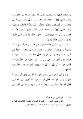 ‫ﻭﺴﻼﻫﺎ، ﻓﻴﺠﺊ ﺒﻪ ﺜﻡ ﻴﻤﻬﻠﻪ ﺤﺘﻰ ﺇﺫﺍ ﺴﺠﺩ ﻭﻀﻌﻪ ﺒﻴﻥ ﻜﺘﻔﻴـﻪ.‬
‫ﻭﺜﺒﺕ ﺍﻟﻨﺒﻰ }‪ {‬ﺴﺎﺠﺩﹰ، ﻓﻀﺤﻜﻭﺍ ﺤﺘﻰ ﻤﺎل ﺒﻌﻀـﻬﻡ ﺇﻟـﻰ‬
                            ‫ﺍ‬
‫ﺒﻌﺽ ﻤﻥ ﺍﻟﻀﺤﻙ. ﻓﺎﻨﻁﻠﻕ ﻤﻨﻁﻠﻕ ﺇﻟﻰ ﻓﺎﻁﻤﺔ ﻓﺄﻗﺒﻠﺕ ﺘﺴﻌﻰ،‬
‫ﻭﺜﺒﺕ ﺍﻟﻨﺒﻰ }‪ {‬ﺤﺘﻰ ﺍﻟﻔﺘﻪ ﻋﻨﻪ. ﻭﺃﻗﺒﻠﺕ ﻋﻠﻴﻬﻡ ﺘﺴﺒﻬﻡ. ﻓﻠﻤـﺎ‬
‫ﻗﻀﻰ ﺭﺴﻭل ﺍﷲ }‪ {‬ﻗﺎل " : ﺍﻟﻠﻬﻡ ﻋﻠﻴﻙ ﺒﻘﺭﻴﺵ ﺍﻟﻠﻬﻡ ﻋﻠﻴﻙ‬
                                   ‫ﺒﻘﺭﻴﺵ، ﺍﻟﻠﻬﻡ ﻋﻠﻴﻙ ﺒﻘﺭﻴﺵ.‬
‫ﺜﻡ ﺘﺴﻤﻰ : ﺍﻟﻠﻬﻡ ﻋﻠﻴﻙ ﺒﻌﻤﺭﻭ ﺒﻥ ﻫﺸﺎﻡ، ﻭﻋﺘﺒﺔ ﺒﻥ ﺭﺒﻴﻌﺔ،‬
‫ﻭﺸﻴﺒﺔ ﺒﻥ ﺭﺒﻴﻌﺔ، ﻭﺍﻟﻭﻟﻴﺩ ﺒﻥ ﻋﺘﺒﺔ ﻭﺃﻤﻴﺔ ﺒﻥ ﺨﻠﻑ، ﻭﻋﻘﺒﺔ ﺒﻥ‬
‫ﺃﺒﻰ ﻤﻌﻴﻁ، ﻭﻋﻤﺎﺭﺓ ﺒﻥ ﺍﻟﻭﻟﻴﺩ، ﻓﻘﺎل ﻋﺒﺩ ﺍﷲ ﺒـﻥ ﻤﺴـﻌﻭﺩ :‬
‫ﻓﻭﺍﷲ ﻟﻘﺩ ﺭﺃﻴﺘﻬﻡ ﺼﺭﻋﻰ ﻴﻭﻡ ﺒﺩﺭ، ﺜﻡ ﺴﺤﺒﻭﺍ ﺇﻟﻰ ﺍﻟﻘﻠﻴـﺏ –‬
‫ﻗﻠﻴﺏ ﺒﺩﺭ – ﺜﻡ ﻗﺎل ﺭﺴﻭل ﺍﷲ }‪ :{‬ﻭﺃﺘﺒﻊ ﺃﺼﺤﺎﺏ ﺍﻟﻘﻠﻴـﺏ‬
                                                      ‫ﻟﻌﻨﻪ)١( ".‬
‫ﻭﻗﺩ ﺭﺃﻯ ﺍﻟﺩﻋﻭﺓ ﺃﻥ ﻴﺴﻤﻌﻭﺍ ﻗﺭﻴﺸﺎ ﺍﻟﻘﺭﺁﻥ ﻷﻨﻬﻡ ﻟﻡ ﻴﺴﻤﻌﻭﺍ‬
‫ﺍﻟﻘﺭﺁﻥ ﻴﺠﻬﺭ ﻟﻬﻡ ﺒﻪ. ﻓﻘﺎل ﺍﺒﻥ ﻤﺴﻌﻭﺩ ﺃﻨﺎ ﺃﺠﻬﺭ ﻟﻬﻡ ﺒﺎﻟﻘﺭﺁﻥ.‬
‫ﻓﻘﺎل ﺃﺼﺤﺎﺒﻪ ﺇﻨﺎ ﻨﺭﻴﺩ ﺭﺠﻼ ﻟﻪ ﻋﺸﻴﺭﺓ ﻴﻀﻌﻭﻨﻪ ﻤﻥ ﺍﻟﻘﻭﻡ ﺇﻥ‬



                                      ‫ﺍﺒﻥ ﻜﺜﻴﺭ ﻤﻥ ٨٥/٩٥.‬      ‫)١(‬
‫ﺍﻜﺭﻡ ﻀﻴﺎﺀ ﺍﻟﻌﻤﺭﻯ : ﺍﻟﺴﻴﺭﺓ ﺍﻟﻨﺒﻭﻴﺔ، ﺍﻟﻁﺒﻌﺔ ﺍﻟﺨﺎﻤﺴﺔ، ﺍﻟﺠﺯﺀ‬
                ‫ﺍﻻﻭل، ﻤﻜﺘﺒﺔ ﺍﻟﻌﻠﻭﻡ ﻭﺍﻟﺤﻜﻡ، ﺍﻟﻤﺩﻴﻨﺔ ﺍﻟﻤﻨﻭﺭﺓ، ٣٩٩١.‬
 