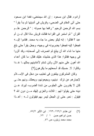 ‫ﺃﺭﺍﺩﻭﻩ. ﻓﻘﺎل ﺍﺒﻥ ﻤﺴﻌﻭﺩ : ﺇﻥ ﺍﷲ ﺴﻴﻤﻨﻌﻨﻰ، ﻓﻐﺩﺍ ﺍﺒﻥ ﻤﺴﻌﻭﺩ‬
‫ﺤﺘﻰ ﺃﺘﻰ ﺍﻟﻤﻘﺎﻡ ﻓﻰ ﺍﻟﻀﺤﻰ، ﻭﻗﺭﻴﺵ ﻓﻰ ﺃﻨﺩﻴﺘﻬﺎ ﺜﻡ ﺒﺩﺃ ﻴﻘﺭﺃ "‬
‫ﺒﺴﻡ ﺍﷲ ﺍﻟﺭﺤﻤﻥ ﺍﻟﺭﺤﻴﻡ " ﺭﺍﻓﻌﺎ ﺒﻬﺎ ﺼﻭﺘﻪ : " ﺍﻟﺭﺤﻤﻥ ﻋﻠـﻡ‬
‫ﺍﻟﻘﺭﺁﻥ " ﺜﻡ ﺍﺴﺘﻤﺭ ﻓﻰ ﺍﻟﻘﺭﺍﺀﺓ ﻓﻘﺎﻟﺕ ﻗﺭﻴﺵ ﻤﺎﺫﺍ ﻗﺎل ﺍﺒـﻥ ﺃﻡ‬
‫ﻋﺒﺩ ؟ ﻓﻘﺎﻟﻭﺍ : ﺇﻨﻪ ﻟﻴﺘﻠﻭ ﺒﻌﺽ ﻤﺎ ﺠﺎﺀ ﺒﻪ ﻤﺤﻤﺩ. ﻓﻘﺎﻤﻭﺍ ﺇﻟﻴـﻪ‬
‫ﻓﺠﻌﻠﻭﺍ ﺇﻟﻴﻪ ﻓﺠﻌﻠﻭﺍ ﻴﻀﺭﺒﻭﻨﻪ ﻓﻰ ﻭﺠﻬﻪ، ﻭﺠﻌل ﻴﻘﺭﺃ ﺤﺘﻰ ﺒﻠﻎ‬
‫ﻤﻨﻬﺎ ﻤﺎ ﺸﺎﺀ ﺍﷲ ﺃﻥ ﻴﺒﻠﻎ ﺜﻡ ﺍﻨﺼﺭﻑ ﺇﻟﻰ ﺃﺼﺤﺎﺒﻪ، ﻭﻗﺩ ﺃﺜﺭﻭﺍ‬
‫ﻓﻰ ﻭﺠﻬﻪ ﻓﻘﺎﻟﻭﺍ: ﻫﺫﺍ ﺍﻟﺫﻯ ﺨﺸﻴﻨﺎﻩ ﻋﻠﻴﻙ ﻓﻘﺎل: ﻤﺎ ﻜﺎﻥ ﺃﻋﺩﺍﺀ‬
‫ﺍﷲ ﺃﻫﻭﻥ ﻋﻠﻰ ﻤﻨﻬﻡ ﺍﻵﻥ ﻭﻟﺌﻥ ﺸﺌﺘﻡ ﻷﻏﺎﺩﻴﻨﻬﻡ ﺒﻤﺜﻠﻬـﺎ ﻏـﺩﺍ‬
‫ﹰ‬
              ‫ﻭﻗﺎﻟﻭﺍ: ﻻ. ﺤﺴﺒﻙ ﻗﺩ ﺃﺴﻤﻌﺘﻬﻡ ﻤﺎ ﻴﻜﺭﻫﻭﻥ)٢(‬
‫ﻭﻜﺎﻥ ﺍﻟﻤﺸﺭﻜﻭﻥ ﻴﺒﻠﻐﻭﻥ ﻓﻰ ﺘﻌﺫﻴﺏ ﻤﻥ ﺩﺨل ﻓﻰ ﺍﻹﺴـﻼﻡ‬
‫ﻹﺠﺒﺎﺭﻫﻡ ﻋﻥ ﺘﺭﻙ ﺩﻴﻨﻬﻡ، ﻭﻴﺠﻴﻌﻭﻨﻬﻡ، ﻭﻴﻌﻁﺸـﻭﻨﻬﻡ ﺤﺘـﻰ‬
‫ﻜﺎﻥ ﻻ ﻴﻘﺩﺭﻭﻥ ﻋﻠﻰ ﺍﻟﺠﻠﻭﺱ ﻤﻥ ﺸﺩﺓ ﺍﻟﻀﺭﺏ، ﻟﻴﺭﺘﺩ ﻋـﻥ‬
‫ﺩﻴﻨﻪ ﺤﺘﻰ ﻴﻘﻭﻟﻭﺍ ﻟﻬﻡ : ﺍﻟﻼﺕ ﻭﺍﻟﻌﺯﻯ ﺇﻟﻬﻙ ﻤـﻥ ﺩﻭﻥ ﺍﷲ ؟‬
‫ﻓﻴﻘﻭل : ﻨﻌﻡ. ﺤﺘﻰ ﺇﻥ ﺍﻟﺠﻌل ﻟﻴﻤﺭ ﺒﻬﻡ ﻓﻴﻘﻭﻟﻭﻥ ﻟـﻪ : ﺃﻫـﺫﺍ‬



             ‫ﺍﺒﻥ ﻫﺸﺎﻡ ١/٢٩١-٣٩١. ﺍﺒﻥ ﺍﻷﺜﻴﺭ ٢/٧٥.‬      ‫)٢(‬
                      ‫ﺤﺴﻥ ﺍﺒﺭﺍﻫﻴﻡ ﺤﺴﻥ ١ / ٢٧.‬
                          ‫ﻤﺤﻤﺩ ﻤﺤﻤﺩ ﺯﻴﺘﻭﻥ، ﺹ ٢٤.‬
 