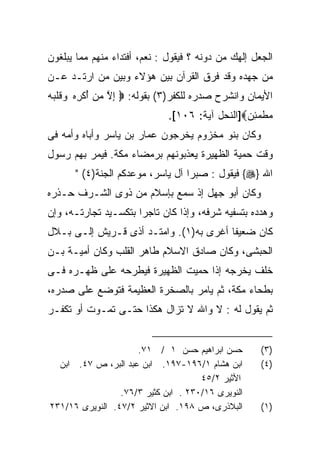 ‫ﺍﻟﺠﻌل ﺇﻟﻬﻙ ﻤﻥ ﺩﻭﻨﻪ ؟ ﻓﻴﻘﻭل : ﻨﻌﻡ، ﺃﻓﺘﺩﺍﺀ ﻤﻨﻬﻡ ﻤﻤﺎ ﻴﺒﻠﻐﻭﻥ‬
‫ﻤﻥ ﺠﻬﺩﻩ ﻭﻗﺩ ﻓﺭﻕ ﺍﻟﻘﺭﺁﻥ ﺒﻴﻥ ﻫﺅﻻﺀ ﻭﺒﻴﻥ ﻤﻥ ﺍﺭﺘـﺩ ﻋـﻥ‬
‫ﺍﻷﻴﻤﺎﻥ ﻭﺍﻨﺸﺭﺡ ﺼﺩﺭﻩ ﻟﻠﻜﻔﺭ)٣( ﺒﻘﻭﻟﻪ: ‪ ‬ﺇﻻ ﻤﻥ ﺃﻜﺭﻩ ﻭﻗﻠﺒﻪ‬
‫ِ ﱠ ‪ ُ  ‬ﹾ ِ ‪  ‬ﹶﹾ‪ ‬‬
                              ‫ﻤﻁﻤﺌﻥ‪]‬ﺍﻟﻨﺤل ﺁﻴﺔ: ٦٠١[.‬
                                                ‫‪ ‬ﹾ ‪ ِ‬‬
‫ﻭﻜﺎﻥ ﺒﻨﻭ ﻤﺨﺯﻭﻡ ﻴﺨﺭﺠﻭﻥ ﻋﻤﺎﺭ ﺒﻥ ﻴﺎﺴﺭ ﻭﺃﺒﺎﻩ ﻭﺃﻤﻪ ﻓﻰ‬
‫ﻭﻗﺕ ﺤﻤﻴﺔ ﺍﻟﻅﻬﻴﺭﺓ ﻴﻌﺫﺒﻭﻨﻬﻡ ﺒﺭﻤﻀﺎﺀ ﻤﻜﺔ. ﻓﻴﻤﺭ ﺒﻬﻡ ﺭﺴﻭل‬
      ‫ﺍﷲ }‪ {‬ﻓﻴﻘﻭل : ﺼﺒﺭﺍ ﺁل ﻴﺎﺴﺭ، ﻤﻭﻋﺩﻜﻡ ﺍﻟﺠﻨﺔ)٤( "‬
                                 ‫ﹰ‬
‫ﻭﻜﺎﻥ ﺃﺒﻭ ﺠﻬل ﺇﺫ ﺴﻤﻊ ﺒﺈﺴﻼﻡ ﻤﻥ ﺫﻭﻯ ﺍﻟﺸـﺭﻑ ﺤـﺫﺭﻩ‬
‫ﻭﻫﺩﺩﻩ ﺒﺘﺴﻔﻴﻪ ﺸﺭﻓﻪ، ﻭﺇﺫﺍ ﻜﺎﻥ ﺘﺎﺠﺭﺍ ﺒﺘﻜﺴـﻴﺩ ﺘﺠﺎﺭﺘـﻪ، ﻭﺇﻥ‬
‫ﻜﺎﻥ ﻀﻌﻴﻔﺎ ﺃﻏﺭﻯ ﺒﻪ)١(. ﻭﺍﻤﺘـﺩ ﺃﺫﻯ ﻗـﺭﻴﺵ ﺇﻟـﻰ ﺒـﻼل‬
                                       ‫ﹰ‬
‫ﺍﻟﺤﺒﺸﻰ، ﻭﻜﺎﻥ ﺼﺎﺩﻕ ﺍﻻﺴﻼﻡ ﻁﺎﻫﺭ ﺍﻟﻘﻠﺏ ﻭﻜﺎﻥ ﺃﻤﻴـﺔ ﺒـﻥ‬
‫ﺨﻠﻑ ﻴﺨﺭﺠﻪ ﺇﺫﺍ ﺤﻤﻴﺕ ﺍﻟﻅﻬﻴﺭﺓ ﻓﻴﻁﺭﺤﻪ ﻋﻠﻰ ﻅﻬـﺭﻩ ﻓـﻰ‬
‫ﺒﻁﺤﺎﺀ ﻤﻜﺔ، ﺜﻡ ﻴﺎﻤﺭ ﺒﺎﻟﺼﺨﺭﺓ ﺍﻟﻌﻅﻴﻤﺔ ﻓﺘﻭﻀﻊ ﻋﻠﻰ ﺼﺩﺭﻩ،‬
‫ﺜﻡ ﻴﻘﻭل ﻟﻪ : ﻻ ﻭﺍﷲ ﻻ ﺘﺯﺍل ﻫﻜﺫﺍ ﺤﺘـﻰ ﺘﻤـﻭﺕ ﺃﻭ ﺘﻜﻔـﺭ‬


                     ‫ﺤﺴﻥ ﺍﺒﺭﺍﻫﻴﻡ ﺤﺴﻥ ١ / ١٧.‬         ‫)٣(‬
  ‫ﺍﺒﻥ ﻫﺸﺎﻡ ١/٦٩١-٧٩١. ﺍﺒﻥ ﻋﺒﺩ ﺍﻟﺒﺭ، ﺹ ٧٤. ﺍﺒﻥ‬        ‫)٤(‬
                                     ‫ﺍﻷﺜﻴﺭ ٢/٥٤‬
                 ‫ﺍﻟﻨﻭﻴﺭﻯ ٦١/٠٣٢ . ﺍﺒﻥ ﻜﺜﻴﺭ ٣/٦٧.‬
‫ﺍﻟﺒﻼﺫﺭﻯ، ﺹ ٨٩١. ﺍﺒﻥ ﺍﻻﺜﻴﺭ ٢/٧٤. ﺍﻟﻨﻭﻴﺭﻯ ٦١/١٣٢‬       ‫)١(‬
 