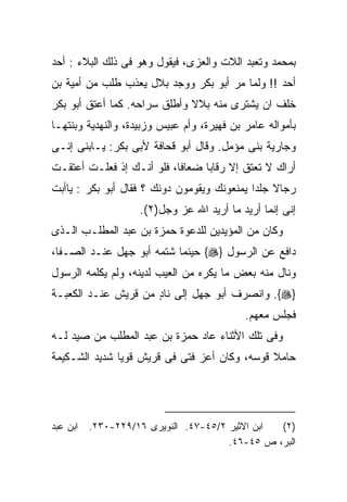 ‫ﺒﻤﺤﻤﺩ ﻭﺘﻌﺒﺩ ﺍﻟﻼﺕ ﻭﺍﻟﻌﺯﻯ، ﻓﻴﻘﻭل ﻭﻫﻭ ﻓﻰ ﺫﻟﻙ ﺍﻟﺒﻼﺀ : ﺃﺤﺩ‬
‫ﺃﺤﺩ !! ﻭﻟﻤﺎ ﻤﺭ ﺃﺒﻭ ﺒﻜﺭ ﻭﻭﺠﺩ ﺒﻼل ﻴﻌﺫﺏ ﻁﻠﺏ ﻤﻥ ﺃﻤﻴﺔ ﺒﻥ‬
‫ﺨﻠﻑ ﺍﻥ ﻴﺸﺘﺭﻯ ﻤﻨﻪ ﺒﻼﻻ ﻭﺃﻁﻠﻕ ﺴﺭﺍﺤﻪ. ﻜﻤﺎ ﺃﻋﺘﻕ ﺃﺒﻭ ﺒﻜﺭ‬
                              ‫ﹰ‬
‫ﺒﺄﻤﻭﺍﻟﻪ ﻋﺎﻤﺭ ﺒﻥ ﻓﻬﻴﺭﺓ، ﻭﺃﻡ ﻋﺒﻴﺱ ﻭﺯﺒﻴﺩﺓ، ﻭﺍﻟﻨﻬﺩﻴﺔ ﻭﺒﻨﺘﻬـﺎ‬
‫ﻭﺠﺎﺭﻴﺔ ﺒﻨﻰ ﻤﺅﻤل. ﻭﻗﺎل ﺃﺒﻭ ﻗﺤﺎﻓﺔ ﻷﺒﻰ ﺒﻜﺭ: ﻴـﺎﺒﻨﻰ ﺇﻨـﻰ‬
‫ﺃﺭﺍﻙ ﻻ ﺘﻌﺘﻕ ﺇﻻ ﺭﻗﺎﺒﺎ ﻀﻌﺎﻓﺎ، ﻓﻠﻭ ﺃﻨـﻙ ﺇﺫ ﻓﻌﻠـﺕ ﺃﻋﺘﻘـﺕ‬
‫ﺭﺠﺎﻻ ﺠﻠﺩﺍ ﻴﻤﻨﻌﻭﻨﻙ ﻭﻴﻘﻭﻤﻭﻥ ﺩﻭﻨﻙ ؟ ﻓﻘﺎل ﺃﺒﻭ ﺒﻜﺭ : ﻴﺎﺃﺒﺕ‬
                    ‫ﺇﻨﻰ ﺇﻨﻤﺎ ﺃﺭﻴﺩ ﻤﺎ ﺃﺭﻴﺩ ﺍﷲ ﻋﺯ ﻭﺠل)٢(.‬
‫ﻭﻜﺎﻥ ﻤﻥ ﺍﻟﻤﺅﻴﺩﻴﻥ ﻟﻠﺩﻋﻭﺓ ﺤﻤﺯﺓ ﺒﻥ ﻋﺒﺩ ﺍﻟﻤﻁﻠـﺏ ﺍﻟـﺫﻯ‬
‫ﺩﺍﻓﻊ ﻋﻥ ﺍﻟﺭﺴﻭل }‪ {‬ﺤﻴﻨﻤﺎ ﺸﺘﻤﻪ ﺃﺒﻭ ﺠﻬل ﻋﻨـﺩ ﺍﻟﺼـﻔﺎ،‬
‫ﻭﻨﺎل ﻤﻨﻪ ﺒﻌﺽ ﻤﺎ ﻴﻜﺭﻩ ﻤﻥ ﺍﻟﻌﻴﺏ ﻟﺩﻴﻨﻪ، ﻭﻟﻡ ﻴﻜﻠﻤﻪ ﺍﻟﺭﺴﻭل‬
‫}‪ .{‬ﻭﺍﻨﺼﺭﻑ ﺃﺒﻭ ﺠﻬل ﺇﻟﻰ ﻨﺎﺩ ﻤﻥ ﻗﺭﻴﺵ ﻋﻨـﺩ ﺍﻟﻜﻌﺒـﺔ‬
                     ‫ٍ‬
                                            ‫ﻓﺠﻠﺱ ﻤﻌﻬﻡ.‬
‫ﻭﻓﻰ ﺘﻠﻙ ﺍﻷﺜﻨﺎﺀ ﻋﺎﺩ ﺤﻤﺯﺓ ﺒﻥ ﻋﺒﺩ ﺍﻟﻤﻁﻠﺏ ﻤﻥ ﺼﻴﺩ ﻟـﻪ‬
‫ﺤﺎﻤﻼ ﻗﻭﺴﻪ، ﻭﻜﺎﻥ ﺃﻋﺯ ﻓﺘﻰ ﻓﻰ ﻗﺭﻴﺵ ﻗﻭﻴﺎ ﺸﺩﻴﺩ ﺍﻟﺸـﻜﻴﻤﺔ‬
                                              ‫ﹰ‬




‫ﺍﺒﻥ ﻋﺒﺩ‬   ‫ﺍﺒﻥ ﺍﻻﺜﻴﺭ ٢/٥٤-٧٤. ﺍﻟﻨﻭﻴﺭﻯ ٦١/٩٢٢-٠٣٢.‬ ‫)٢(‬
                                       ‫ﺍﻟﺒﺭ، ﺹ ٥٤-٦٤.‬
 