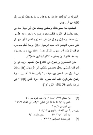 ‫ﻭﺃﺨﺒﺭﺘﻪ ﻤﻭﻻﺓ ﻟﻌﺒﺩ ﺍﷲ ﺒﻥ ﺠـﺩﻋﺎﻥ ﺒﻤـﺎ ﺤـﺩﺙ ﻟﻠﺭﺴـﻭل‬
                                        ‫}‪ {‬ﻤﻥ ﺃﺒﻰ ﺠﻬل.‬
‫ﻓﻐﻀﺏ ﻟﻤﺎ ﺴﻤﻊ ﺒﺫﻟﻙ ﻭﻤﻀﻰ ﻴﺒﺤﺙ ﻋﻥ ﺃﺒﻰ ﺠﻬل ﺤﺘـﻰ‬
‫ﻭﺠﺩﻩ ﺠﺎﻟﺴﺎ ﻓﻰ ﺍﻟﻘﻭﻡ، ﻓﺄﻗﺒل ﻨﺤﻭﻩ ﻭﻀﺭﺒﻪ ﻭﺃﺨﺒﺭﻩ ﺃﻨﻪ ﻋﻠـﻰ‬
‫ﺩﻴﻥ ﻤﺤﻤﺩ. ﻭﺤﺎﻭل ﺭﺠﺎل ﻤﻥ ﺒﻨﻰ ﻤﺨﺯﻭﻡ ﻨﺼﺭﺓ ﺃﺒﻭ ﺠﻬـل‬
‫ﻋﻠﻰ ﺤﻤﺯﻩ ﻓﻨﻬﺎﻫﻡ ﻻﻨﻪ ﺴﺏ ﺍﻟﺭﺴﻭل }‪ .{‬ﻭﻟﻤﺎ ﺃﺴﻠﻡ ﺤﻤـﺯﻩ‬
‫ﻋﺭﻓﺕ ﻗﺭﻴﺵ ﺃﻥ ﺭﺴﻭل ﺍﷲ ﻗﺩ ﻋـﺯ ﻭﺍﻤﺘﻨـﻊ، ﻭﺃﻥ ﺤﻤـﺯﻩ‬
           ‫ﺴﻴﻤﻨﻌﻪ، ﻓﻜﻔﻭﺍ ﻋﻥ ﺒﻌﺽ ﻤﺎ ﻜﺎﻨﻭﺍ ﻴﻨﺎﻟﻭﻥ ﻤﻨﻪ)٣(.‬
‫ﻜﺎﻥ ﺍﻟﻤﺴﻠﻤﻭﻥ ﻴﺭﻏﺒﻭﻥ ﻓﻰ ﺍﻟﺩﻓﺎﻉ ﻋﻥ ﺃﻨﻔﺴﻬﻡ، ﻭﻴﺒـﺩﻭ ﺃﻥ‬
‫ﺍﻟﻤﻭﻗﻑ ﺍﻟﺴﻠﻤﻰ ﺠﻌل ﺒﻌﻀﻬﻡ ﻴﺸﺘﻜﻰ ﺇﻟﻰ ﺍﻟﺭﺴﻭل }‪ {‬ﻤﻤﺜﻼ‬
‫ﻓﻰ ﻗـﻭل ﻋﺒﺩ ﺍﻟﺤﻤﻥ ﺒﻥ ﻋﻭﻑ : " ﻴﺎﻨﺒﻰ ﺍﷲ ﻜﻨﺎ ﻓـﻰ ﻋـﺯﺓ‬
‫ﻭﻨﺤﻥ ﻤﺸﺭﻜﻭﻥ، ﻓﻠﻤﺎ ﺁﻤﻨﺎ ﺼﺭﻨﺎ ﺃﺫﻟﺔ، ﻓﺭﺩ ﺍﻟﻨﺒﻰ }‪ " :{‬ﺇﻨﻰ‬
                          ‫ﺍﻤﺭﺕ ﺒﺎﻟﻌﻔﻭ ﻓﻼ ﺘﻘﺎﺘﻠﻭﺍ ﺍﻟﻘﻭﻡ ")١(‬


          ‫ﺍﺒﻥ ﻫﺸﺎﻡ ١/٧٧١-٨٧١. ﺍﺒﻥ ﻋﺒﺩ ﺍﻟﺒﺭ، ﺹ ٠٤‬       ‫)٣(‬
 ‫ﺍﻟﻁﺒﺭﻯ ١/٨٤٥-٩٤٥.ﺍﺒﻥ ﺍﻷﺜﻴﺭ ٢/٦٥. ﺃﺒﻭ ﺍﻟﻔﺩﺍﺀ ١/٩٤١‬
                                    ‫ﺍﺒﻥ ﺍﻟﻭﺭﺩﻯ ١/٠٠١‬
                       ‫.ﺍﺒﻥ ﺴﻴﺩ ﺍﻟﻨﺎﺱ ١/٨٣١. ﺍﻟﻨﻭﻴﺭﻯ ٦١/٨٠٢‬
              ‫.ﺍﺒﻥ ﺨﻠﺩﻭﻥ ٢/٩‬       ‫ﺍﺒﻥ ﻜﺜﻴﺭ ٣/٣٣-٥٤‬
                         ‫ﻋﻠﻰ ﻤﺤﻤﺩ ﺍﻟﺼﻼﺒﻰ ١ / ٥٩١.‬      ‫)١(‬
 