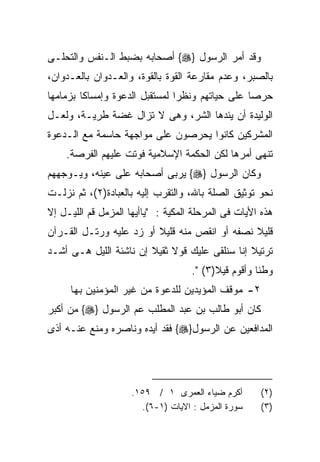 ‫ﻭﻗﺩ ﺃﻤﺭ ﺍﻟﺭﺴﻭل }‪ {‬ﺃﺼﺤﺎﺒﻪ ﺒﻀﺒﻁ ﺍﻟـﻨﻔﺱ ﻭﺍﻟﺘﺤﻠـﻰ‬
‫ﺒﺎﻟﺼﺒﺭ، ﻭﻋﺩﻡ ﻤﻘﺎﺭﻋﺔ ﺍﻟﻘﻭﺓ ﺒﺎﻟﻘﻭﺓ، ﻭﺍﻟﻌـﺩﻭﺍﻥ ﺒﺎﻟﻌـﺩﻭﺍﻥ،‬
‫ﺤﺭﺼﺎ ﻋﻠﻰ ﺤﻴﺎﺘﻬﻡ ﻭﻨﻅﺭﺍ ﻟﻤﺴﺘﻘﺒل ﺍﻟﺩﻋﻭﺓ ﻭﺇﻤﺴﺎﻜﺎ ﺒﺯﻤﺎﻤﻬﺎ‬
        ‫ﹰ‬                      ‫ﹰ‬                ‫ﹰ‬
‫ﺍﻟﻭﻟﻴﺩﺓ ﺃﻥ ﻴﺌﺩﻫﺎ ﺍﻟﺸﺭ، ﻭﻫﻰ ﻻ ﺘﺯﺍل ﻏﻀﺔ ﻁﺭﻴـﺔ، ﻭﻟﻌـل‬
‫ﺍﻟﻤﺸﺭﻜﻴﻥ ﻜﺎﻨﻭﺍ ﻴﺤﺭﺼﻭﻥ ﻋﻠﻰ ﻤﻭﺍﺠﻬﺔ ﺤﺎﺴﻤﺔ ﻤﻊ ﺍﻟـﺩﻋﻭﺓ‬
    ‫ﺘﻨﻬﻰ ﺃﻤﺭﻫﺎ ﻟﻜﻥ ﺍﻟﺤﻜﻤﺔ ﺍﻹﺴﻼﻤﻴﺔ ﻓﻭﺘﺕ ﻋﻠﻴﻬﻡ ﺍﻟﻔﺭﺼﺔ.‬
‫ﻭﻜﺎﻥ ﺍﻟﺭﺴﻭل }‪ {‬ﻴﺭﺒﻰ ﺃﺼﺤﺎﺒﻪ ﻋﻠﻰ ﻋﻴﻨﻪ، ﻭﻴـﻭﺠﻬﻬﻡ‬
‫ﻨﺤﻭ ﺘﻭﺜﻴﻕ ﺍﻟﺼﻠﺔ ﺒﺎﷲ، ﻭﺍﻟﺘﻘﺭﺏ ﺇﻟﻴﻪ ﺒﺎﻟﻌﺒﺎﺩﺓ)٢(، ﺜﻡ ﻨﺯﻟـﺕ‬
‫ﻫﺫﻩ ﺍﻷﻴﺎﺕ ﻓﻰ ﺍﻟﻤﺭﺤﻠﺔ ﺍﻟﻤﻜﻴﺔ : "ﻴﺎﺃﻴﻬﺎ ﺍﻟﻤﺯﻤل ﻗﻡ ﺍﻟﻠﻴـل ﺇﻻ‬
‫ﻗﻠﻴﻼ ﻨﺼﻔﻪ ﺃﻭ ﺍﻨﻘﺹ ﻤﻨﻪ ﻗﻠﻴﻼ ﺃﻭ ﺯﺩ ﻋﻠﻴﻪ ﻭﺭﺘـل ﺍﻟﻘـﺭﺁﻥ‬
‫ﺘﺭﺘﻴﻼ ﺇﻨﺎ ﺴﻨﻠﻘﻰ ﻋﻠﻴﻙ ﻗﻭﻻ ﺜﻘﻴﻼ ﺇﻥ ﻨﺎﺸﺌﺔ ﺍﻟﻠﻴل ﻫـﻰ ﺃﺸـﺩ‬
                                    ‫ﻭﻁﺌﺎ ﻭﺃﻗﻭﻡ ﻗﻴﻼ)٣( ".‬
     ‫٢- ﻤﻭﻗﻑ ﺍﻟﻤﺅﻴﺩﻴﻥ ﻟﻠﺩﻋﻭﺓ ﻤﻥ ﻏﻴﺭ ﺍﻟﻤﺅﻤﻨﻴﻥ ﺒﻬﺎ‬
‫ﻜﺎﻥ ﺃﺒﻭ ﻁﺎﻟﺏ ﺒﻥ ﻋﺒﺩ ﺍﻟﻤﻁﻠﺏ ﻋﻡ ﺍﻟﺭﺴﻭل }‪ {‬ﻤﻥ ﺃﻜﺒﺭ‬
‫ﺍﻟﻤﺩﺍﻓﻌﻴﻥ ﻋﻥ ﺍﻟﺭﺴﻭل}‪ {‬ﻓﻘﺩ ﺃﻴﺩﻩ ﻭﻨﺎﺼﺭﻩ ﻭﻤﻨﻊ ﻋﻨـﻪ ﺃﺫﻯ‬




                     ‫ﺃﻜﺭﻡ ﻀﻴﺎﺀ ﺍﻟﻌﻤﺭﻯ ١ / ٩٥١.‬        ‫)٢(‬
                       ‫ﺴﻭﺭﺓ ﺍﻟﻤﺯﻤل : ﺍﻻﻴﺎﺕ )١-٦(.‬     ‫)٣(‬
 