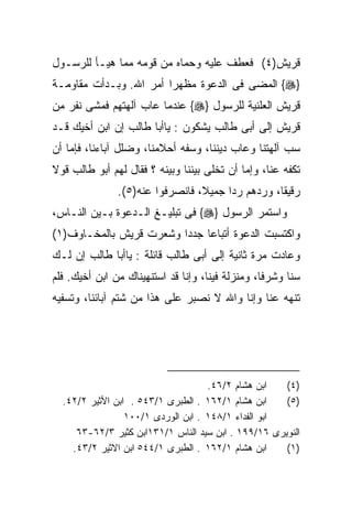 ‫ﻗﺭﻴﺵ)٤( ﻓﻌﻁﻑ ﻋﻠﻴﻪ ﻭﺤﻤﺎﻩ ﻤﻥ ﻗﻭﻤﻪ ﻤﻤﺎ ﻫﻴـﺄ ﻟﻠﺭﺴـﻭل‬
‫}‪ {‬ﺍﻟﻤﻀﻰ ﻓﻰ ﺍﻟﺩﻋﻭﺓ ﻤﻅﻬﺭﺍ ﺃﻤﺭ ﺍﷲ. ﻭﺒـﺩﺃﺕ ﻤﻘﺎﻭﻤـﺔ‬
                       ‫ﹰ‬
‫ﻗﺭﻴﺵ ﺍﻟﻌﻠﻨﻴﺔ ﻟﻠﺭﺴﻭل }‪ {‬ﻋﻨﺩﻤﺎ ﻋﺎﺏ ﺁﻟﻬﺘﻬﻡ ﻓﻤﺸﻰ ﻨﻔﺭ ﻤﻥ‬
‫ﻗﺭﻴﺵ ﺇﻟﻰ ﺃﺒﻰ ﻁﺎﻟﺏ ﻴﺸﻜﻭﻥ : ﻴﺎﺃﺒﺎ ﻁﺎﻟﺏ ﺇﻥ ﺍﺒﻥ ﺃﺨﻴﻙ ﻗـﺩ‬
‫ﺴﺏ ﺁﻟﻬﺘﻨﺎ ﻭﻋﺎﺏ ﺩﻴﻨﻨﺎ، ﻭﺴﻔﻪ ﺃﺤﻼﻤﻨﺎ، ﻭﻀﻠل ﺁﺒﺎﺀﻨﺎ، ﻓﺈﻤﺎ ﺃﻥ‬
‫ﺘﻜﻔﻪ ﻋﻨﺎ، ﻭﺇﻤﺎ ﺃﻥ ﺘﺨﻠﻰ ﺒﻴﻨﻨﺎ ﻭﺒﻴﻨﻪ ؟ ﻓﻘﺎل ﻟﻬﻡ ﺃﺒﻭ ﻁﺎﻟﺏ ﻗﻭﻻ‬
‫ﹰ‬
               ‫ﺭﻗﻴﻘﹰ، ﻭﺭﺩﻫﻡ ﺭﺩﺍ ﺠﻤﻴ ﹰ، ﻓﺎﻨﺼﺭﻓﻭﺍ ﻋﻨﻪ)٥(.‬
                                 ‫ﹰ ﻼ‬              ‫ﺎ‬
‫ﻭﺍﺴﺘﻤﺭ ﺍﻟﺭﺴﻭل }‪ {‬ﻓﻰ ﺘﺒﻠﻴـﻎ ﺍﻟـﺩﻋﻭﺓ ﺒـﻴﻥ ﺍﻟﻨـﺎﺱ،‬
‫ﻭﺍﻜﺘﺴﺒﺕ ﺍﻟﺩﻋﻭﺓ ﺃﺘﺒﺎﻋﺎ ﺠﺩﺩﺍ ﻭﺸﻌﺭﺕ ﻗﺭﻴﺵ ﺒﺎﻟﻤﺨـﺎﻭﻑ)١(‬
                        ‫ﹰ‬    ‫ﹰ‬
‫ﻭﻋﺎﺩﺕ ﻤﺭﺓ ﺜﺎﻨﻴﺔ ﺇﻟﻰ ﺃﺒﻰ ﻁﺎﻟﺏ ﻗﺎﺌﻠﺔ : ﻴﺎﺃﺒﺎ ﻁﺎﻟﺏ ﺇﻥ ﻟـﻙ‬
‫ﺴﻨﺎ ﻭﺸﺭﻓﺎ، ﻭﻤﻨﺯﻟﺔ ﻓﻴﻨﺎ، ﻭﺇﻨﺎ ﻗﺩ ﺍﺴﺘﻨﻬﻴﻨﺎﻙ ﻤﻥ ﺍﺒﻥ ﺃﺨﻴﻙ. ﻓﻠﻡ‬
‫ﺘﻨﻬﻪ ﻋﻨﺎ ﻭﺇﻨﺎ ﻭﺍﷲ ﻻ ﻨﺼﺒﺭ ﻋﻠﻰ ﻫﺫﺍ ﻤﻥ ﺸﺘﻡ ﺁﺒﺎﺌﻨﺎ، ﻭﺘﺴﻔﻴﻪ‬




                                    ‫ﺍﺒﻥ ﻫﺸﺎﻡ ٢/٦٤.‬   ‫)٤(‬
  ‫ﺍﺒﻥ ﻫﺸﺎﻡ ١/٢٦١ . ﺍﻟﻁﺒﺭﻯ ١/٣٤٥ . ﺍﺒﻥ ﺍﻷﺜﻴﺭ ٢/٢٤.‬    ‫)٥(‬
                 ‫ﺍﺒﻭ ﺍﻟﻔﺩﺍﺀ ١/٨٤١ . ﺍﺒﻥ ﺍﻟﻭﺭﺩﻯ ١/٠٠١‬
     ‫ﺍﻟﻨﻭﻴﺭﻯ ٦١/٩٩١ . ﺍﺒﻥ ﺴﻴﺩ ﺍﻟﻨﺎﺱ ١/١٣١ﺍﺒﻥ ﻜﺜﻴﺭ ٣/٢٦-٣٦‬
    ‫ﺍﺒﻥ ﻫﺸﺎﻡ ١/٢٦١ . ﺍﻟﻁﺒﺭﻯ ١/٤٤٥ ﺍﺒﻥ ﺍﻻﺜﻴﺭ ٢/٣٤.‬    ‫)١(‬
 