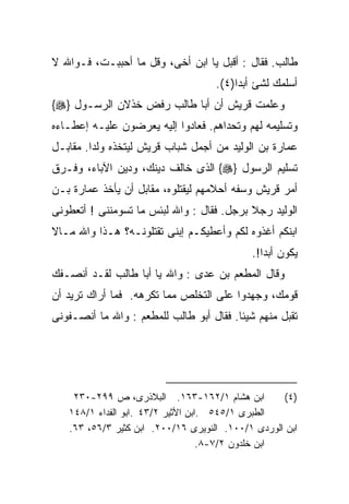 ‫ﻁﺎﻟﺏ. ﻓﻘﺎل : ﺃﻗﺒل ﻴﺎ ﺍﺒﻥ ﺃﺨﻰ، ﻭﻗل ﻤﺎ ﺃﺤﺒﺒـﺕ، ﻓـﻭﺍﷲ ﻻ‬
                                    ‫ﺃﺴﻠﻤﻙ ﻟﺸﺊ ﺃﺒﺩﺍ)٤(.‬
‫ﻭﻋﻠﻤﺕ ﻗﺭﻴﺵ ﺃﻥ ﺃﺒﺎ ﻁﺎﻟﺏ ﺭﻓﺽ ﺨﺫﻻﻥ ﺍﻟﺭﺴـﻭل }‪{‬‬
‫ﻭﺘﺴﻠﻴﻤﻪ ﻟﻬﻡ ﻭﺘﺤﺩﺍﻫﻡ. ﻓﻌﺎﺩﻭﺍ ﺇﻟﻴﻪ ﻴﻌﺭﻀﻭﻥ ﻋﻠﻴـﻪ ﺇﻋﻁـﺎﺀﻩ‬
‫ﻋﻤﺎﺭﺓ ﺒﻥ ﺍﻟﻭﻟﻴﺩ ﻤﻥ ﺃﺠﻤل ﺸﺒﺎﺏ ﻗﺭﻴﺵ ﻟﻴﺘﺨﺫﻩ ﻭﻟﺩﺍ. ﻤﻘﺎﺒـل‬
‫ﺘﺴﻠﻴﻡ ﺍﻟﺭﺴﻭل }‪ {‬ﺍﻟﺫﻯ ﺨﺎﻟﻑ ﺩﻴﻨﻙ، ﻭﺩﻴﻥ ﺍﻵﺒﺎﺀ، ﻭﻓـﺭﻕ‬
‫ﺃﻤﺭ ﻗﺭﻴﺵ ﻭﺴﻔﻪ ﺃﺤﻼﻤﻬﻡ ﻟﻴﻘﺘﻠﻭﻩ، ﻤﻘﺎﺒل ﺃﻥ ﻴﺄﺨﺫ ﻋﻤﺎﺭﺓ ﺒـﻥ‬
‫ﺍﻟﻭﻟﻴﺩ ﺭﺠﻼ ﺒﺭﺠل. ﻓﻘﺎل : ﻭﺍﷲ ﻟﺒﺌﺱ ﻤﺎ ﺘﺴﻭﻤﻨﻨﻰ ! ﺃﺘﻌﻁﻭﻨﻰ‬
                                           ‫ﹰ‬
‫ﺍﺒﻨﻜﻡ ﺃﻏﺫﻭﻩ ﻟﻜﻡ ﻭﺃﻋﻁﻴﻜـﻡ ﺇﺒﻨﻰ ﺘﻘﺘﻠﻭﻨـﻪ؟ ﻫـﺫﺍ ﻭﺍﷲ ﻤـﺎﻻ‬
                                            ‫ﻴﻜﻭﻥ ﺃﺒﺩﺍ!.‬
                                              ‫ﹰ‬
‫ﻭﻗﺎل ﺍﻟﻤﻁﻌﻡ ﺒﻥ ﻋﺩﻯ : ﻭﺍﷲ ﻴﺎ ﺃﺒﺎ ﻁﺎﻟﺏ ﻟﻘـﺩ ﺃﻨﺼـﻔﻙ‬
‫ﻗﻭﻤﻙ، ﻭﺠﻬﺩﻭﺍ ﻋﻠﻰ ﺍﻟﺘﺨﻠﺹ ﻤﻤﺎ ﺘﻜﺭﻫﻪ. ﻓﻤﺎ ﺃﺭﺍﻙ ﺘﺭﻴﺩ ﺃﻥ‬
‫ﺘﻘﺒل ﻤﻨﻬﻡ ﺸﻴﺌﺎ. ﻓﻘﺎل ﺃﺒﻭ ﻁﺎﻟﺏ ﻟﻠﻤﻁﻌﻡ : ﻭﺍﷲ ﻤﺎ ﺃﻨﺼـﻔﻭﻨﻰ‬
                                        ‫ﹰ‬




    ‫ﺍﺒﻥ ﻫﺸﺎﻡ ١/٢٦١-٣٦١. ﺍﻟﺒﻼﺫﺭﻯ، ﺹ ٩٩٢-٠٣٢‬          ‫)٤(‬
   ‫ﺍﻟﻁﺒﺭﻯ ١/٥٤٥ .ﺍﺒﻥ ﺍﻷﺜﻴﺭ ٢/٣٤ .ﺍﺒﻭ ﺍﻟﻔﺩﺍﺀ ١/٨٤١‬
   ‫ﺍﺒﻥ ﺍﻟﻭﺭﺩﻯ ١/٠٠١. ﺍﻟﻨﻭﻴﺭﻯ ٦١/٠٠٢. ﺍﺒﻥ ﻜﺜﻴﺭ ٣/٦٥، ٣٦.‬
                                   ‫ﺍﺒﻥ ﺨﻠﺩﻭﻥ ٢/٧-٨.‬
 