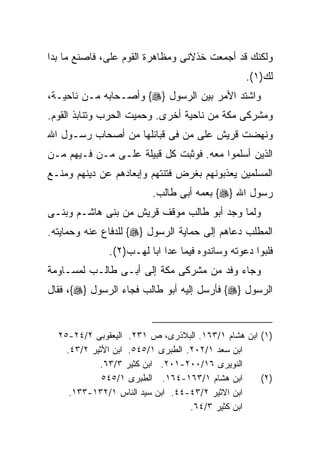 ‫ﻭﻟﻜﻨﻙ ﻗﺩ ﺃﺠﻤﻌﺕ ﺨﺫﻻﻨﻰ ﻭﻤﻅﺎﻫﺭﺓ ﺍﻟﻘﻭﻡ ﻋﻠﻰ، ﻓﺎﺼﻨﻊ ﻤﺎ ﺒﺩﺍ‬
                                                ‫ﻟﻙ)١(.‬
‫ﻭﺍﺸﺘﺩ ﺍﻷﻤﺭ ﺒﻴﻥ ﺍﻟﺭﺴﻭل }‪ {‬ﻭﺃﺼـﺤﺎﺒﻪ ﻤـﻥ ﻨﺎﺤﻴـﺔ،‬
‫ﻭﻤﺸﺭﻜﻰ ﻤﻜﺔ ﻤﻥ ﻨﺎﺤﻴﺔ ﺃﺨﺭﻯ. ﻭﺤﻤﻴﺕ ﺍﻟﺤﺭﺏ ﻭﺘﻨﺎﺒﺫ ﺍﻟﻘﻭﻡ.‬
‫ﻭﻨﻬﻀﺕ ﻗﺭﻴﺵ ﻋﻠﻰ ﻤﻥ ﻓﻰ ﻗﺒﺎﺌﻠﻬﺎ ﻤﻥ ﺃﺼﺤﺎﺏ ﺭﺴـﻭل ﺍﷲ‬
‫ﺍﻟﺫﻴﻥ ﺃﺴﻠﻤﻭﺍ ﻤﻌﻪ. ﻓﻭﺜﺒﺕ ﻜل ﻗﺒﻴﻠﺔ ﻋﻠـﻰ ﻤـﻥ ﻓـﻴﻬﻡ ﻤـﻥ‬
‫ﺍﻟﻤﺴﻠﻤﻴﻥ ﻴﻌﺫﺒﻭﻨﻬﻡ ﺒﻐﺭﺽ ﻓﺘﻨﺘﻬﻡ ﻭﺇﺒﻌﺎﺩﻫﻡ ﻋﻥ ﺩﻴﻨﻬﻡ ﻭﻤﻨـﻊ‬
                        ‫ﺭﺴﻭل ﺍﷲ }‪ {‬ﺒﻌﻤﻪ ﺃﺒﻰ ﻁﺎﻟﺏ.‬
‫ﻭﻟﻤﺎ ﻭﺠﺩ ﺃﺒﻭ ﻁﺎﻟﺏ ﻤﻭﻗﻑ ﻗﺭﻴﺵ ﻤﻥ ﺒﻨﻰ ﻫﺎﺸـﻡ ﻭﺒﻨـﻰ‬
‫ﺍﻟﻤﻁﻠﺏ ﺩﻋﺎﻫﻡ ﺇﻟﻰ ﺤﻤﺎﻴﺔ ﺍﻟﺭﺴﻭل }‪ {‬ﻟﻠﺩﻓﺎﻉ ﻋﻨﻪ ﻭﺤﻤﺎﻴﺘﻪ.‬
              ‫ﻓﻠﺒﻭﺍ ﺩﻋﻭﺘﻪ ﻭﺴﺎﻨﺩﻭﻩ ﻓﻴﻤﺎ ﻋﺩﺍ ﺍﺒﺎ ﻟﻬـﺏ)٢(.‬
‫ﻭﺠﺎﺀ ﻭﻓﺩ ﻤﻥ ﻤﺸﺭﻜﻰ ﻤﻜﺔ ﺇﻟﻰ ﺃﺒـﻰ ﻁﺎﻟـﺏ ﻟﻤﺴـﺎﻭﻤﺔ‬
‫ﺍﻟﺭﺴﻭل }‪ {‬ﻓﺄﺭﺴل ﺇﻟﻴﻪ ﺃﺒﻭ ﻁﺎﻟﺏ ﻓﺠﺎﺀ ﺍﻟﺭﺴﻭل }‪ ،{‬ﻓﻘﺎل‬


  ‫)١( ﺍﺒﻥ ﻫﺸﺎﻡ ١/٣٦١. ﺍﻟﺒﻼﺫﺭﻯ، ﺹ ١٣٢. ﺍﻟﻴﻌﻘﻭﺒﻰ ٢/٤٢-٥٢‬
    ‫ﺍﺒﻥ ﺴﻌﺩ ١/٢٠٢. ﺍﻟﻁﺒﺭﻯ ١/٥٤٥. ﺍﺒﻥ ﺍﻷﺜﻴﺭ ٢/٣٤.‬
            ‫ﺍﻟﻨﻭﻴﺭﻯ ٦١/٠٠٢-١٠٢. ﺍﺒﻥ ﻜﺜﻴﺭ ٣/٣٦.‬
             ‫ﺍﺒﻥ ﻫﺸﺎﻡ ١/٣٦١-٤٦١. ﺍﻟﻁﺒﺭﻯ ١/٥٤٥‬      ‫)٢(‬
     ‫ﺍﺒﻥ ﺍﻻﺜﻴﺭ ٢/٣٤-٤٤. ﺍﺒﻥ ﺴﻴﺩ ﺍﻟﻨﺎﺱ ١/٢٣١-٣٣١.‬
                                   ‫ﺍﺒﻥ ﻜﺜﻴﺭ ٣/٤٦.‬
 