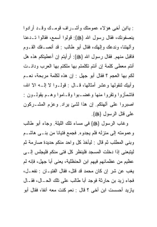 ‫: ﻴﺎﺍﺒﻥ ﺃﺨﻰ ﻫﺅﻻﺀ ﻋﻤﻭﻤﺘﻙ ﻭﺃﺸـﺭﺍﻑ ﻗﻭﻤـﻙ ﻭﻗـﺩ ﺃﺭﺍﺩﻭﺍ‬
‫ﻴﻨﺼﻔﻭﻨﻙ، ﻓﻘﺎل ﺭﺴﻭل ﺍﷲ }‪ :{‬ﻗﻭﻟﻭﺍ ﺃﺴﻤﻊ، ﻓﻘﺎﻟﻭﺍ ﺘـﺩﻋﻨﺎ‬
‫ﻭﺁﻟﻬﺘﻨﺎ، ﻭﻨﺩﻋﻙ ﻭﺇﻟﻬﻙ، ﻓﻘﺎل ﺃﺒﻭ ﻁﺎﻟﺏ : ﻗﺩ ﺃﻨﺼـﻔﻙ ﺍﻟﻘـﻭﻡ‬
‫ﻓﺎﻗﺒل ﻤﻨﻬﻡ. ﻓﻘﺎل ﺭﺴﻭل ﺍﷲ }‪ :{‬ﺃﺭﺃﻴﺘﻡ ﺇﻥ ﺃﻋﻁﻴﺘﻜﻡ ﻫﺫﻩ ﻫل‬
‫ﺃﻨﺘﻡ ﻤﻌﻁﻰ ﻜﻠﻤﺔ ﺇﻥ ﺃﻨﺘﻡ ﺘﻜﻠﻤﺘﻡ ﺒﻬﺎ ﻤﻠﻜﺘﻡ ﺒﻬﺎ ﺍﻟﻌﺭﺏ ﻭﺩﺍﻨـﺕ‬
‫ﻟﻜﻡ ﺒﻬﺎ ﺍﻟﻌﺠﻡ ؟ ﻓﻘﺎل ﺃﺒﻭ ﺠﻬل : ﺇﻥ ﻫﺫﻩ ﻟﻜﻠﻤﺔ ﻤﺭﺒﺤﺔ، ﻨﻌـﻡ‬
‫ﻭﺃﺒﻴﻙ ﻟﻨﻘﻭﻟﻬﺎ ﻭﻋﺸﺭ ﺃﻤﺜﺎﻟﻬﺎ، ﻗـﺎل : ﻗﻭﻟـﻭﺍ ﻻ ﺇﻟـﻪ ﺍﻻ ﺍﷲ،‬
‫ﻓﺎﺸﻤﺄﺯﻭﺍ ﻭﺘﻘﺭﻭﺍ ﻤﻨﻬﺎ ﻭﻏﻀـﺒﻭﺍ ﻭﻗـﺎﻤﻭﺍ ﻭﻫـﻡ ﻴﻘﻭﻟـﻭﻥ :‬
‫ﺍﺼﺒﺭﻭﺍ ﻋﻠﻰ ﺁﻟﻬﺘﻜﻡ. ﺇﻥ ﻫﺫﺍ ﻟﺸﺊ ﻴﺭﺍﺩ. ﻭﻋﺯﻡ ﺍﻟﻤﺸـﺭﻜﻭﻥ‬
                                  ‫ﻋﻠﻰ ﻗﺘل ﺍﻟﺭﺴﻭل }‪.{‬‬
‫ﻭﻏﺎﺏ ﺍﻟﺭﺴﻭل }‪ {‬ﻓﻰ ﻤﺴﺎﺀ ﺘﻠﻙ ﺍﻟﻠﻴﻠﺔ. ﻭﺠﺎﺀ ﺃﺒﻭ ﻁﺎﻟﺏ‬
‫ﻭﻋﻤﻭﻤﺘﻪ ﺇﻟﻰ ﻤﻨﺯﻟﻪ ﻓﻠﻡ ﻴﺠﺩﻭﻩ. ﻓﺠﻤﻊ ﻓﺘﻴﺎﻨﺎ ﻤﻥ ﺒﻨـﻰ ﻫﺎﺸـﻡ‬
‫ﻭﺒﻨﻰ ﺍﻟﻤﻁﻠﺏ ﺜﻡ ﻗﺎل : ﻟﻴﺄﺨﺫ ﻜل ﻭﺍﺤﺩ ﻤﻨﻜﻡ ﺤﺩﻴﺩﺓ ﺼﺎﺭﻤﺔ ﺜﻡ‬
‫ﻟﻴﺘﺒﻌﻨﻰ ﺇﺫﺍ ﺩﺨﻠﺕ ﺍﻟﻤﺴﺠﺩ ﻓﻠﻴﻨﻅﺭ ﻜل ﻓﺘﻰ ﻤﻨﻜﻡ ﻓﻠﻴﺠﻠﺱ ﺇﻟـﻰ‬
‫ﻋﻅﻴﻡ ﻤﻥ ﻋﻅﻤﺎﺌﻬﻡ ﻓﻴﻬﻡ ﺍﺒﻥ ﺍﻟﺤﻨﻅﻠﻴﺔ، ﻴﻌﻨﻰ ﺃﺒﺎ ﺠﻬل، ﻓﺈﻨﻪ ﻟﻡ‬
‫ﻴﻐﺏ ﻋﻥ ﺸﺭ ﺇﻥ ﻜﺎﻥ ﻤﺤﻤﺩ ﻗﺩ ﻗﺘل، ﻓﻘﺎل ﺍﻟﻔﺘﻴـﺎﻥ : ﻨﻔﻌـل،‬
‫ﻓﺠﺎﺀ ﺯﻴﺩ ﺒﻥ ﺤﺎﺭﺜﺔ ﻓﻭﺠﺩ ﺃﺒﺎ ﻁﺎﻟﺏ ﻋﻠﻰ ﺘﻠﻙ ﺍﻟﺤـﺎل، ﻓﻘـﺎل‬
‫ﻴﺎﺯﻴﺩ ﺃﺤﺴﺴﺕ ﺍﺒﻥ ﺃﺨﻰ ؟ ﻗﺎل : ﻨﻌﻡ ﻜﻨﺕ ﻤﻌﻪ ﺁﻨﻔﺎ، ﻓﻘﺎل ﺃﺒﻭ‬
 