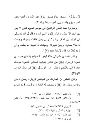 ‫ﻷﻥ ﺘﻘﻭﻟﻭﺍ : ﺴﺎﺤﺭ ﺠﺎﺀ ﺒﺴﺤﺭ ﻴﻔﺭﻕ ﺒﻴﻥ ﺍﻟﻤﺭﺀ ﻭﺃﺨﻴﻪ ﻭﺒﻴﻥ‬
                 ‫ﺍﻟﻤﺭﺀ ﻭﺯﻭﺠﺘﻪ، ﻭﺒﻴﻥ ﺍﻟﻤﺭﺀ ﻭﻋﺸﻴﺭﺘﻪ)١(.‬
‫ﻭﺤﺎﻭﻟﻭﺍ ﺼﺩ ﺍﻟﻨﺎﺱ ﺍﻟﻭﺍﻓﺩﻴﻥ ﻓﻰ ﻤﻭﺴﻡ ﺍﻟﺤﺞ، ﻓﻜﺎﻥ ﻻ ﻴﻤﺭ‬
‫ﺒﻬﻡ ﺃﺤﺩ ﺍﻻ ﺤﺫﺭﻭﻩ ﺇﻴﺎﻩ ﻭﺫﻜﺭﻭﺍ ﻟﻬﻡ ﺃﻤﺭﻩ : ﻓﺄﻨﺯل ﺍﷲ ﺘﻌـﺎﻟﻰ‬
‫ﻓﻰ ﺍﻟﻭﻟﻴﺩ ﺒﻥ ﺍﻟﻤﻐﻴـﺭﺓ : " ﺫﺭﻨﻰ ﻭﻤﻥ ﺨﻠﻘﺕ ﻭﺤﻴﺩﹰ، ﻭﺠﻌﻠﺕ‬
       ‫ﺍ‬
‫ﻟﻪ ﻤﺎﻻ ﻤﻤﺩﻭﺩﺍ ﻭﺒﻨﻴﻥ ﺸﻬﻭﺩﺍ ﻭﻤﻬﺩﺕ ﻟﻪ ﺘﻤﻬﻴﺩﺍ ﺜﻡ ﻴﻁﻤـﻊ ﺃﻥ‬
                                               ‫ﹰ‬
                       ‫ﺃﺯﻴﺩ ﻜﻼ ﺇﻨﻪ ﻜﺎﻥ ﻵﻴﺎﺘﻨﺎ ﻋﻨﻴﺩﺍ)٢( ".‬
                             ‫ﹰ‬
‫ﻭﺃﺜﻤﺭ ﺘﺼﺩﻯ ﻤﺸﺭﻜﻰ ﻤﻜﺔ ﻟﻭﻓﻭﺩ ﺍﻟﺤﺠﺎﺝ ﻭﺘﺤﺫﻴﺭﻫﻡ ﻤـﻥ‬
‫ﺩﻋﻭﺓ ﺍﻟﺭﺴﻭل }‪ {‬ﻋﻥ ﻨﺘﺎﺌﺞ ﺍﻴﺠﺎﺒﻴﺔ ﻟﺼﺎﻟﺢ ﺍﻟﺩﻋﻭﺓ ﺤﻴـﺙ‬
‫ﻋﺎﺩﻭﺍ ﺇﻟﻰ ﺒﻼﺩﻫﻡ ﻭﺍﻨﺘﺸﺭ ﺍﻤﺭ ﺍﻟﺭﺴﻭل }‪ {‬ﻓﻰ ﺒﻼﺩ ﺍﻟﻌﺭﺏ‬
                                                ‫ﻜﻠﻬﺎ)٣(.‬
‫ﻭﻜﺎﻥ ﺍﻟﻨﻀﺭ ﺒﻥ ﺍﻟﺤﺎﺭﺙ ﻤﻥ ﺸﻴﺎﻁﻴﻥ ﻗﺭﻴﺵ، ﻭﻤﻤﻥ ﻜـﺎﻥ‬
‫ﻴﺅﺫﻯ ﺭﺴﻭل ﺍﷲ }‪ {‬ﻭﻴﻨﺼﺏ ﻟﻪ ﺍﻟﻌﺩﺍﻭﺓ، ﻭﻜـﺎﻥ ﻗـﺩ ﻗـﺩﻡ‬

               ‫ﺍﺒﻥ ﻫﺸﺎﻡ ١/٥٦١ . ﺍﻟﺒﻼﺫﺭﻯ، ﺹ ٣٣١‬       ‫)١(‬
‫ﺍﺒﻥ ﺍﻻﺜﻴﺭ ٢/٨٤. ﺍﺒﻥ ﺴﻴﺩ ﺍﻟﻨﺎﺱ ١/٣٣١-٤٣١. ﺍﺒﻥ ﻜﺜﻴﺭ‬
                                                ‫٣/٨٧-٩٧.‬
             ‫ﺍﻟﻨﻭﻴﺭﻯ ٦١/٣٠٢-٥٠٢. ﺍﺒﻥ ﺨﻠﺩﻭﻥ ٢/٨.‬
                    ‫ﺴﻭﺭﺓ : ﺍﻟﻤﺩﺜﺭ : ﺍﻵﻴﺎﺕ )١١-٦١(.‬   ‫)٢(‬
              ‫ﺍﺒﻥ ﻫﺸﺎﻡ ١/٥٦١ ﺍﺒﻥ ﺴﻴﺩ ﺍﻟﻨﺎﺱ ١/٤٣١.‬    ‫)٣(‬
                                  ‫ﺍﻟﻨﻭﻴﺭﻯ ٦١/٥٠٢.‬
 