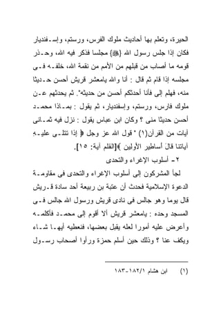 ‫ﺍﻟﺤﻴﺭﺓ، ﻭﺘﻌﻠﻡ ﺒﻬﺎ ﺃﺤﺎﺩﻴﺙ ﻤﻠﻭﻙ ﺍﻟﻔﺭﺱ، ﻭﺭﺴﺘﻡ، ﻭﺇﺴـﻔﻨﺩﻴﺎﺭ‬
‫ﻓﻜﺎﻥ ﺇﺫﺍ ﺠﻠﺱ ﺭﺴﻭل ﺍﷲ }‪ {‬ﻤﺠﻠﺴﺎ ﻓﺫﻜﺭ ﻓﻴﻪ ﺍﷲ، ﻭﺤـﺫﺭ‬
‫ﻗﻭﻤﻪ ﻤﺎ ﺃﺼﺎﺏ ﻤﻥ ﻗﺒﻠﻬﻡ ﻤﻥ ﺍﻷﻤﻡ ﻤﻥ ﻨﻘﻤﺔ ﺍﷲ، ﺨﻠﻔـﻪ ﻓـﻰ‬
‫ﻤﺠﻠﺴﻪ ﺇﺫﺍ ﻗﺎﻡ ﺜﻡ ﻗﺎل : ﺃﻨﺎ ﻭﺍﷲ ﻴﺎﻤﻌﺸﺭ ﻗﺭﻴﺵ ﺃﺤﺴﻥ ﺤـﺩﻴﺜﺎ‬
‫ﻤﻨﻪ، ﻓﻬﻠﻡ ﺇﻟﻰ ﻓﺄﻨﺎ ﺃﺤﺩﺜﻜﻡ ﺃﺤﺴﻥ ﻤﻥ ﺤﺩﻴﺜﻪ". ﺜﻡ ﻴﺤﺩﺜﻬﻡ ﻋـﻥ‬
‫ﻤﻠﻭﻙ ﻓﺎﺭﺱ، ﻭﺭﺴﺘﻡ، ﻭﺇﺴﻔﻨﺩﻴﺎﺭ، ﺜﻡ ﻴﻘﻭل : ﺒﻤـﺎﺫﺍ ﻤﺤﻤـﺩ‬
‫ﺃﺤﺴﻥ ﺤﺩﻴﺜﺎ ﻤﻨﻰ ؟ ﻭﻜﺎﻥ ﺍﺒﻥ ﻋﺒﺎﺱ ﻴﻘﻭل : ﻨﺯل ﻓﻴﻪ ﺜﻤـﺎﻨﻰ‬
‫ﺁﻴﺎﺕ ﻤﻥ ﺍﻟﻘﺭﺁﻥ)١( " ﻗﻭل ﺍﷲ ﻋﺯ ﻭﺠل ‪ ‬ﺇ ﹶﺍ ﺘﺘ ﹶـﻰ ﻋﻠﻴ‪‬ـﻪ‬
‫‪‬ﹶ ِ‬     ‫ِ ﺫ ﹸ ﹾﻠ‬
              ‫ﺁ ‪‬ﺎﺘ ﹶﺎ ﹶﺎل ﺃ ‪‬ﺎ ِﻴﺭ ﺍﻷﻭ ِﻴﻥ ‪]‬ﺍﻟﻘﻠﻡ ﺁﻴﺔ: ٥١[.‬
                                ‫ﻴ ﹸﻨ ﻗ َ َ ﺴ ﻁ ‪  َ ‬ﻟ ‪‬‬
                           ‫٢- ﺃﺴﻠﻭﺏ ﺍﻹﻏﺭﺍﺀ ﻭﺍﻟﺘﺤﺩﻯ‬
‫ﻟﺠﺄ ﺍﻟﻤﺸﺭﻜﻭﻥ ﺇﻟﻰ ﺃﺴﻠﻭﺏ ﺍﻹﻏﺭﺍﺀ ﻭﺍﻟﺘﺤﺩﻯ ﻓﻰ ﻤﻘﺎﻭﻤـﺔ‬
‫ﺍﻟﺩﻋﻭﺓ ﺍﻹﺴﻼﻤﻴﺔ ﻓﺤﺩﺙ ﺃﻥ ﻋﺘﺒﺔ ﺒﻥ ﺭﺒﻴﻌﺔ ﺃﺤﺩ ﺴﺎﺩﺓ ﻗـﺭﻴﺵ‬
‫ﻗﺎل ﻴﻭﻤﺎ ﻭﻫﻭ ﺠﺎﻟﺱ ﻓﻰ ﻨﺎﺩﻯ ﻗﺭﻴﺵ ﻭﺭﺴﻭل ﺍﷲ ﺠﺎﻟﺱ ﻓـﻰ‬
‫ﺍﻟﻤﺴﺠﺩ ﻭﺤﺩﻩ : ﻴﺎﻤﻌﺸﺭ ﻗﺭﻴﺵ ﺃﻻ ﺃﻗﻭﻡ ﺇﻟﻰ ﻤﺤﻤـﺩ ﻓﺄﻜﻠﻤـﻪ‬
‫ﻭﺃﻋﺭﺽ ﻋﻠﻴﻪ ﺃﻤﻭﺭﺍ ﻟﻌﻠﻪ ﻴﻘﺒل ﺒﻌﻀﻬﺎ، ﻓﻨﻌﻁﻴﻪ ﺃﻴﻬـﺎ ﺸـﺎﺀ‬
                                   ‫ﹰ‬
‫ﻭﻴﻜﻑ ﻋﻨﺎ ؟ ﻭﺫﻟﻙ ﺤﻴﻥ ﺃﺴﻠﻡ ﺤﻤﺯﺓ ﻭﺭﺃﻭﺍ ﺃﺼﺤﺎﺏ ﺭﺴـﻭل‬


                              ‫ﺍﺒﻥ ﻫﺸﺎﻡ ١/٢٨١-٣٨١‬         ‫)١(‬
 