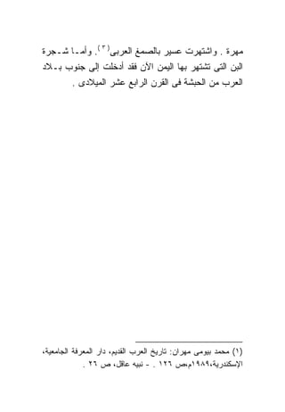 ‫ﻤﻬﺭﺓ . ﻭﺍﺸﺘﻬﺭﺕ ﻋﺴﻴﺭ ﺒﺎﻟﺼﻤﻎ ﺍﻟﻌﺭﺒﻰ) ٣ (. ﻭﺃﻤـﺎ ﺸـﺠﺭﺓ‬
‫ﺍﻟﺒﻥ ﺍﻟﺘﻰ ﺘﺸﺘﻬﺭ ﺒﻬﺎ ﺍﻟﻴﻤﻥ ﺍﻵﻥ ﻓﻘﺩ ﺃﺩﺨﻠﺕ ﺇﻟﻰ ﺠﻨﻭﺏ ﺒـﻼﺩ‬
         ‫ﺍﻟﻌﺭﺏ ﻤﻥ ﺍﻟﺤﺒﺸﺔ ﻓﻰ ﺍﻟﻘﺭﻥ ﺍﻟﺭﺍﺒﻊ ﻋﺸﺭ ﺍﻟﻤﻴﻼﺩﻯ .‬




‫)١( ﻤﺤﻤﺩ ﺒﻴﻭﻤﻰ ﻤﻬﺭﺍﻥ: ﺘﺎﺭﻴﺦ ﺍﻟﻌﺭﺏ ﺍﻟﻘﺩﻴﻡ، ﺩﺍﺭ ﺍﻟﻤﻌﺭﻓﺔ ﺍﻟﺠﺎﻤﻌﻴﺔ،‬
             ‫ﺍﻹﺴﻜﻨﺩﺭﻴﺔ،٩٨٩١ﻡ،ﺹ ٦٢١ . - ﻨﺒﻴﻪ ﻋﺎﻗل، ﺹ ٦٢ .‬
 
