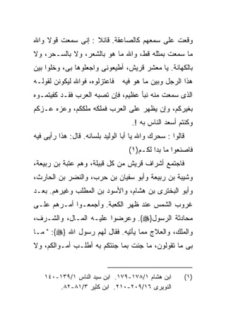 ‫ﻭﻗﻌﺕ ﻋﻠﻰ ﺴﻤﻌﻬﻡ ﻜﺎﻟﺼﺎﻋﻘﺔ. ﻗﺎﺌﻼ : ﺇﻨﻰ ﺴﻤﻌﺕ ﻗﻭﻻ ﻭﺍﷲ‬
‫ﻤﺎ ﺴﻤﻌﺕ ﺒﻤﺜﻠﻪ ﻗﻁ، ﻭﺍﷲ ﻤﺎ ﻫﻭ ﺒﺎﻟﺸﻌﺭ، ﻭﻻ ﺒﺎﻟﺴـﺤﺭ، ﻭﻻ‬
‫ﺒﺎﻟﻜﻬﺎﻨﺔ. ﻴﺎ ﻤﻌﺸﺭ ﻗﺭﻴﺵ، ﺃﻁﻴﻌﻭﻨﻰ ﻭﺍﺠﻌﻠﻭﻫﺎ ﺒﻰ، ﻭﺨﻠﻭﺍ ﺒﻴﻥ‬
‫ﻓﺎﻋﺘﺯﻟﻭﻩ، ﻓﻭﺍﷲ ﻟﻴﻜﻭﻨﻥ ﻟﻘﻭﻟـﻪ‬     ‫ﻫﺫﺍ ﺍﻟﺭﺠل ﻭﺒﻴﻥ ﻤﺎ ﻫﻭ ﻓﻴﻪ‬
‫ﺍﻟﺫﻯ ﺴﻤﻌﺕ ﻤﻨﻪ ﻨﺒﺄ ﻋﻅﻴﻡ، ﻓﺈﻥ ﺘﺼﺒﻪ ﺍﻟﻌﺭﺏ ﻓﻘـﺩ ﻜﻔﻴﺘﻤـﻭﻩ‬
‫ﺒﻐﻴﺭﻜﻡ، ﻭﺇﻥ ﻴﻅﻬﺭ ﻋﻠﻰ ﺍﻟﻌﺭﺏ ﻓﻤﻠﻜﻪ ﻤﻠﻜﻜﻡ، ﻭﻋﺯﻩ ﻋـﺯﻜﻡ‬
                                    ‫ﻭﻜﻨﺘﻡ ﺃﺴﻌﺩ ﺍﻟﻨﺎﺱ ﺒﻪ !.‬
‫ﻗﺎﻟﻭﺍ : ﺴﺤﺭﻙ ﻭﺍﷲ ﻴﺎ ﺃﺒﺎ ﺍﻟﻭﻟﻴﺩ ﺒﻠﺴﺎﻨﻪ. ﻗﺎل: ﻫﺫﺍ ﺭﺃﻴﻰ ﻓﻴﻪ‬
                                   ‫ﻓﺎﺼﻨﻌﻭﺍ ﻤﺎ ﺒﺩﺍ ﻟﻜـﻡ)١(‬
‫ﻓﺎﺠﺘﻤﻊ ﺃﺸﺭﺍﻑ ﻗﺭﻴﺵ ﻤﻥ ﻜل ﻗﺒﻴﻠﺔ، ﻭﻫﻡ ﻋﺘﺒﺔ ﺒﻥ ﺭﺒﻴﻌﺔ،‬
‫ﻭﺸﻴﺒﺔ ﺒﻥ ﺭﺒﻴﻌﺔ ﻭﺃﺒﻭ ﺴﻔﻴﺎﻥ ﺒﻥ ﺤﺭﺏ، ﻭﺍﻟﻨﻀﺭ ﺒﻥ ﺍﻟﺤﺎﺭﺙ،‬
‫ﻭﺃﺒﻭ ﺍﻟﺒﺨﺘﺭﻯ ﺒﻥ ﻫﺸﺎﻡ، ﻭﺍﻷﺴﻭﺩ ﺒﻥ ﺍﻟﻤﻁﻠﺏ ﻭﻏﻴﺭﻫﻡ. ﺒﻌـﺩ‬
‫ﻏﺭﻭﺏ ﺍﻟﺸﻤﺱ ﻋﻨﺩ ﻅﻬﺭ ﺍﻟﻜﻌﺒﺔ. ﻭﺃﺠﻤﻌـﻭﺍ ﺃﻤـﺭﻫﻡ ﻋﻠـﻰ‬
‫ﻤﺤﺎﺩﺜﺔ ﺍﻟﺭﺴﻭل}‪ .{‬ﻭﻋﺭﻀﻭﺍ ﻋﻠﻴـﻪ ﺍﻟﻤـﺎل، ﻭﺍﻟﺸـﺭﻑ،‬
‫ﻭﺍﻟﻤﻠﻙ، ﻭﺍﻟﻌﻼﺝ ﻤﻤﺎ ﻴﺄﺘﻴﻪ. ﻓﻘﺎل ﻟﻬﻡ ﺭﺴﻭل ﺍﷲ }‪ " :{‬ﻤـﺎ‬
‫ﺒﻰ ﻤﺎ ﺘﻘﻭﻟﻭﻥ، ﻤﺎ ﺠﺌﺕ ﺒﻤﺎ ﺠﺌﺘﻜﻡ ﺒﻪ ﺃﻁﻠـﺏ ﺃﻤـﻭﺍﻟﻜﻡ، ﻭﻻ‬


    ‫ﺍﺒﻥ ﻫﺸﺎﻡ ١/٨٧١-٩٧١. ﺍﺒﻥ ﺴﻴﺩ ﺍﻟﻨﺎﺱ ١/٩٣١-٠٤١‬            ‫)١(‬
        ‫ﺍﻟﻨﻭﻴﺭﻯ ٦١/٩٠٢-٠١٢. ﺍﺒﻥ ﻜﺜﻴﺭ ٣/١٨-٢٨.‬
 