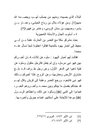 ‫ﺍﻟﺒﻼﺀ ﺍﻟﺫﻯ ﻴﺼﻴﺒﻪ، ﻭﻤﻨﻬﻡ ﻤﻥ ﻴﺼﻠﺏ ﻟﻬـﻡ، ﻭﻴﻌﺼـﻤﻪ ﺍﷲ‬
‫ﻤﻨﻬﻡ)٤(. ﻭﻤﻥ ﻫﺅﻻﺀ ﺒﻼل ﺒﻥ ﺭﺒﺎﺡ ﺍﻟﺤﺒﺸﻰ، ﻭﻋﻤـﺎﺭ ﺒـﻥ‬
    ‫ﻴﺎﺴﺭ، ﻭﺼﻬﻴﺏ ﺒﻥ ﺴﻨﺎﻥ ﺍﻟﺭﻭﻤﻰ، ﻭﻋﺎﻤﺭ ﺒﻥ ﻓﻬﻴﺭﺓ)٥(.‬
                  ‫٤- ﺃﺴﻠﻭﺏ ﺍﻟﺠﺩل ﻭﺍﻷﺴﺌﻠﺔ ﺍﻟﺘﻌﺠﻴﺯﻴﺔ‬
‫ﺒﻌﺙ ﻤﺸﺭﻜﻭ ﻤﻜﺔ ﻤﻊ ﺍﻟﻨﻀﺭ ﺒﻥ ﺍﻟﺤﺎﺭﺙ ﻋﻘﺒﺔ ﺒـﻥ ﺃﺒـﻰ‬
‫ﻤﻌﻴﻁ ﺇﻟﻰ ﺃﺤﺒﺎﺭ ﻴﻬﻭﺩ ﺒﺎﻟﻤﺩﻴﻨﺔ ﻓﻘﺎﻟﻭﺍ ﺍﻋﻁﻭﻨﺎ ﺸﻴﺌﺎ ﻨﺴﺄل ﻋﻨـﻪ‬
                                                    ‫ﻤﺤﻤﺩﺍ.‬
                                                     ‫ﹰ‬
‫ﻓﻘﺎﻟﺕ ﻟﻬﻡ ﺃﺤﺒﺎﺭ ﺍﻟﻴﻬﻭﺩ : ﺴﻠﻭﻩ ﻋﻥ ﺜﻼﺙ، ﻓـﺎﻥ ﺃﺨﺒـﺭﻜﻡ‬
‫ﺒﻬﻥ ﻓﻬﻭ ﻨﺒﻰ ﻤﺭﺴل، ﻭﺇﻥ ﻟﻡ ﻴﻔﻌل ﻓﺎﻟﺭﺠل ﻤﺘﻘﻭل ﻭﺴﻠﻭﻩ ﻋﻥ‬
‫ﻓﺘﻴﺔ ﺫﻫﺒﻭﺍ ﻓﻰ ﺍﻟﺩﻫﺭ ﺍﻷﻭل، ﻭﻋﻥ ﺭﺠل ﻁـﻭﺍﻑ ﻗـﺩ ﺒﻠـﻎ‬
‫ﻤﺸﺎﺭﻕ ﺍﻷﺭﺽ ﻭﻤﻐﺎﺭﺒﻬﺎ، ﻭﻋﻥ ﺍﻟﺭﻭﺡ. ﻓﺈﺫﺍ ﺃﺨﺒﺭﻜﻡ ﺒـﺫﻟﻙ‬
‫ﻓﻬﻭ ﻨﺒﻰ ﻓﺎﺘﺒﻌﻭﻩ. ﻭﺭﺠﻊ ﺍﻟﻨﻀﺭ ﻭﻋﻘﺒﺔ ﺇﻟﻰ ﻗﺭﻴﺵ ﻭﻗﺎل ﻟﻬـﻡ‬
‫ﻗﺩ ﺠﺌﻨﺎﻜﻡ ﺒﻔﺼل ﻤﺎ ﺒﻴﻨﻜﻡ ﻭﺒﻴﻥ ﻤﺤﻤـﺩ ﻭﺃﺨﺒـﺭﻭﻫﻡ ﺍﻟﺨﺒـﺭ،‬
‫ﻓﺠﺎﺀﻭﺍ ﺇﻟﻰ ﺍﻟﻨﺒﻰ }‪ {‬ﻭﺴﺄﻟﻭﻩ ﻋﻥ ﺫﻟﻙ، ﻭﺍﻋﻁﺎﻫﻡ ﺍﻟﺭﺴـﻭل‬
‫}‪ {‬ﻤﻭﻋﺩﺍ ﻟﻺﺠﺎﺒﺔ ﻋﻠﻰ ﺃﺴﺌﻠﺘﻬﻡ. ﻓﺠﺎﺀﻩ ﺠﺒﺭﻴل ﻭﺃﺨﺒﺭﻩ ﺒﻬﺎ.‬
                                            ‫ﹰ‬




                  ‫ﺍﺒﻥ ﺍﻷﺜﻴﺭ ٢/٥٤. ﺍﻟﻨﻭﻴﺭﻯ ٦١/٩٢٢.‬      ‫)٤(‬
                             ‫ﺍﺒﻥ ﺍﻷﺜﻴﺭ ٢/٥٤-٦٤.‬        ‫)٥(‬
 