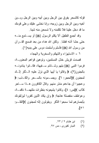 ‫ﻗﻭﻟﻪ ﻜﺎﻟﺴﺤﺭ ﻴﻔﺭﻕ ﺒﻴﻥ ﺍﻟﺭﺠل ﻭﺒﻴﻥ ﺃﺒﻴﻪ ﻭﺒﻴﻥ ﺍﻟﺭﺠل ﻭﺒـﻴﻥ‬
‫ﺃﺨﻴﻪ ﻭﺒﻴﻥ ﺍﻟﺭﺠل ﻭﺒﻴﻥ ﺯﻭﺠﻪ، ﻭﺇﻨﺎ ﻨﺨﺸﻰ ﻋﻠﻴﻙ ﻭﻋﻠﻰ ﻗﻭﻤﻙ‬
            ‫ﻤﺎ ﻗﺩ ﺩﺨل ﻋﻠﻴﻨﺎ ﻓﻼ ﺘﻜﻠﻤﻨﻪ ﻭﻻ ﺘﺴﻤﻌﻥ ﻤﻨﻪ ﺸﻴﺌﺎ.‬
‫ﻭﻗﺩ ﺃﺠﻤﻊ ﺍﻟﻁﻔﻴل ﺃﻻ ﻴﻜﻠﻡ ﺍﻟﺭﺴﻭل }‪ {‬ﺃﻭ ﻴﺴـﺘﻤﻊ ﻤﻨـﻪ‬
‫ﺤﺘﻰ ﺤﺸﺎ ﺃﺫﻨﻪ ﻗﻁﻨﺎ. ﻭﻟﻜﻥ ﺍﷲ ﻫﺩﺍﻩ ﻤﻥ ﺒﻌﺩ ﻓﺴﻤﻊ ﺍﻟﻘـﺭﺁﻥ‬
      ‫ﻤﻥ ﺭﺴﻭل ﺍﷲ }‪ {‬ﻓﺄﺴﻠﻡ ﻭﺃﺴﻠﻤﺕ ﺩﻭﺱ ﻋﻠﻰ ﻴﺩﻴﻪ)١(.‬
             ‫٦ - ﺍﻻﺴﺘﻬﺯﺍﺀ ﻭﺍﻟﺘﻬﻜﻡ ﻭﺍﻟﺴﺨﺭﻴﺔ ﻭﺍﻟﻬﺠﺎﺀ‬
‫ﻗﺼﺩﺕ ﻗﺭﻴﺵ ﺨﺫل ﺍﻟﻤﺴﻠﻤﻴﻥ، ﻭﺘﻭﻫﻴﻥ ﻗﻭﺍﻫﻡ ﺍﻟﻤﻌﻨﻭﻴـﺔ،‬
‫ﻓﺭﻤﻭﺍ ﺍﻟﻨﺒﻰ }‪ {‬ﺒﺘﻬﻡ ﻭﺸـﺘﺎﺌﻡ ﺴـﻔﻴﻬﺔ، ﻓﻜـﺎﻨﻭﺍ ﻴﻨﺎﺩﻭﻨـﻪ‬
‫ﺒﺎﻟﺠﻨﻭﻥ)٢(، ‪ ‬ﻭ ﹶﺎﹸﻭﺍ ‪‬ﺎ ﺃﻴ ‪‬ﺎ ﺍﻟ ِﻱ ﻨﺯل ‪‬ﻠﻴ ِ ﺍﻟـ ﱢﻜﺭ ﺇ ﱠـﻙ‬
‫‪‬ﻗ ﻟ ﻴ َ ‪‬ﻬ ﱠﺫ ﹸ ‪ َ ‬ﻋ ﹶ ‪‬ﻪ ﺫ ﹾ ‪ِ ‬ﻨ ‪‬‬
‫ﻟﻤﺠ ﹸﻭﻥ ‪]‬ﺍﻟﺤﺠﺭ: ٦[. ﻭﻴﺼـﻤﻭﻨﻪ ﺒﺎﻟﺴـﺤﺭ ﻭﺍﻟﻜـﺫﺏ: ‪‬‬
                                         ‫ﹶ ‪ ‬ﻨ ‪‬‬
‫ﻭﻋﺠ ‪‬ﻭﺍ َﻥ ‪‬ﺎﺀ ‪‬ﻡ ‪‬ﻨﺫﺭ ﻤﻨﻬﻡ ﻭ ﹶﺎل ﺍﻟ ﹶﺎﻓ ‪‬ﻭ ‪ ‬ـ ﹶﺍ ‪‬ـﺎﺤﺭ‬
‫‪ِ  ‬ﺒ ﺃ ﺠ ‪‬ﻫ ﻤ ِ ‪  ‬ﹾ ‪  ‬ﻗ َ ﻜ ِﺭ ﻥ ﻫ ﺫ ﺴ ِ ‪‬‬
‫ﻜ ﱠﺍﺏ ‪]‬ﺹ: ٤[، ﻭﻜﺎﻨﻭﺍ ﻴﺸﻴﻌﻭﻨﻪ ﺒﻨﻅﺭﺍﺕ ﻤﻠﺘﻬﻤـﺔ ﻨﺎﻗﻤـﺔ،‬
                                               ‫ﹶﺫ ‪‬‬
‫ﻭﻋﻭﺍﻁﻑ ﻤﻨﻔﺼﻠﺔ ﻫﺎﺌﺠﺔ: ‪ ‬ﻭِﻥ ﻴ ﹶﺎﺩ ﺍﻟ ِﻴﻥ ﻜﻔ ‪‬ﻭﺍ ﻟﻴﺯﻟ ﹸﻭﻨ ‪‬‬
‫‪‬ﺇ ‪‬ﻜ ‪ ‬ﱠﺫ ‪ ‬ﹶ ﹶﺭ ﹶ ‪ِ  ‬ﻘ ﹶﻙ‬
‫ﺒﺄﺒ ‪‬ﺎﺭﻫﻡ ﻟ ‪‬ﺎ ﺴﻤ ‪‬ﻭﺍ ﺍﻟﺫﻜﺭ ﻭﻴ ﹸﻭﹸﻭﻥ ﺇ ﱠﻪ ﻟﻤﺠ ﹸﻭﻥ ‪]‬ﺍﻟﻘﻠـﻡ:‬
          ‫ﱢ ﹾ ‪  ‬ﻘ ﻟ ‪ِ ‬ﻨ ‪ ‬ﹶ ‪ ‬ﻨ ‪‬‬  ‫ِ َ ‪ ‬ﺼ ِ ِ ‪ ‬ﹶ ﻤ ‪ِ ‬ﻌ‬
                                                        ‫١٥[.‬


                                   ‫ﺍﺒﻥ ﻫﺸﺎﻡ ٢ / ٣٢.‬       ‫)١(‬
                               ‫ﺍﻟﻤﺒﺎﺭ ﻜﻔﻭﺭﻯ ، ﺹ ٧٩.‬       ‫)٢(‬
 