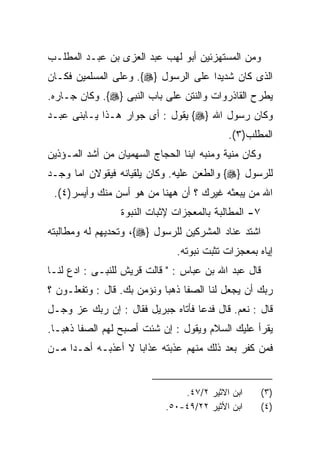 ‫ﻭﻤﻥ ﺍﻟﻤﺴﺘﻬﺯﺌﻴﻥ ﺃﺒﻭ ﻟﻬﺏ ﻋﺒﺩ ﺍﻟﻌﺯﻯ ﺒﻥ ﻋﺒـﺩ ﺍﻟﻤﻁﻠـﺏ‬
‫ﺍﻟﺫﻯ ﻜﺎﻥ ﺸﺩﻴﺩﺍ ﻋﻠﻰ ﺍﻟﺭﺴﻭل }‪ .{‬ﻭﻋﻠﻰ ﺍﻟﻤﺴﻠﻤﻴﻥ ﻓﻜـﺎﻥ‬
                                    ‫ﹰ‬
‫ﻴﻁﺭﺡ ﺍﻟﻘﺎﺫﺭﻭﺍﺕ ﻭﺍﻟﻨﺘﻥ ﻋﻠﻰ ﺒﺎﺏ ﺍﻟﻨﺒﻰ }‪ .{‬ﻭﻜﺎﻥ ﺠـﺎﺭﻩ.‬
‫ﻭﻜﺎﻥ ﺭﺴﻭل ﺍﷲ }‪ {‬ﻴﻘﻭل : ﺃﻯ ﺠﻭﺍﺭ ﻫـﺫﺍ ﻴـﺎﺒﻨﻰ ﻋﺒـﺩ‬
                                            ‫ﺍﻟﻤﻁﻠﺏ)٣(.‬
‫ﻭﻜﺎﻥ ﻤﻨﻴﺔ ﻭﻤﻨﺒﻪ ﺍﺒﻨﺎ ﺍﻟﺤﺠﺎﺝ ﺍﻟﺴﻬﻤﻴﺎﻥ ﻤﻥ ﺃﺸﺩ ﺍﻟﻤـﺅﺫﻴﻥ‬
‫ﻟﻠﺭﺴﻭل }‪ {‬ﻭﺍﻟﻁﻌﻥ ﻋﻠﻴﻪ. ﻭﻜﺎﻥ ﻴﻠﻘﻴﺎﻨﻪ ﻓﻴﻘﻭﻻﻥ ﺍﻤﺎ ﻭﺠـﺩ‬
 ‫ﺍﷲ ﻤﻥ ﻴﺒﻌﺜﻪ ﻏﻴﺭﻙ ؟ ﺃﻥ ﻫﻬﻨﺎ ﻤﻥ ﻫﻭ ﺃﺴﻥ ﻤﻨﻙ ﻭﺃﻴﺴﺭ)٤(.‬
                 ‫٧- ﺍﻟﻤﻁﺎﻟﺒﺔ ﺒﺎﻟﻤﻌﺠﺯﺍﺕ ﻹﺜﺒﺎﺕ ﺍﻟﻨﺒﻭﺓ‬
‫ﺍﺸﺘﺩ ﻋﻨﺎﺩ ﺍﻟﻤﺸﺭﻜﻴﻥ ﻟﻠﺭﺴﻭل }‪ ،{‬ﻭﺘﺤﺩﻴﻬﻡ ﻟﻪ ﻭﻤﻁﺎﻟﺒﺘﻪ‬
                               ‫ﺇﻴﺎﻩ ﺒﻤﻌﺠﺯﺍﺕ ﺘﺜﺒﺕ ﻨﺒﻭﺘﻪ.‬
‫ﻗﺎل ﻋﺒﺩ ﺍﷲ ﺒﻥ ﻋﺒﺎﺱ : " ﻗﺎﻟﺕ ﻗﺭﻴﺵ ﻟﻠﻨﺒـﻰ : ﺍﺩﻉ ﻟﻨـﺎ‬
     ‫‪‬‬
‫ﺭﺒﻙ ﺃﻥ ﻴﺠﻌل ﻟﻨﺎ ﺍﻟﺼﻔﺎ ﺫﻫﺒﺎ ﻭﻨﺅﻤﻥ ﺒﻙ. ﻗﺎل : ﻭﺘﻔﻌﻠـﻭﻥ ؟‬
                           ‫ﹰ‬
‫ﻗﺎل : ﻨﻌﻡ. ﻗﺎل ﻓﺩﻋﺎ ﻓﺄﺘﺎﻩ ﺠﺒﺭﻴل ﻓﻘﺎل : ﺇﻥ ﺭﺒﻙ ﻋﺯ ﻭﺠـل‬
‫ﻴﻘﺭﺃ ﻋﻠﻴﻙ ﺍﻟﺴﻼﻡ ﻭﻴﻘﻭل : ﺇﻥ ﺸﺌﺕ ﺃﺼﺒﺢ ﻟﻬﻡ ﺍﻟﺼﻔﺎ ﺫﻫﺒـﺎ.‬
‫ﻓﻤﻥ ﻜﻔﺭ ﺒﻌﺩ ﺫﻟﻙ ﻤﻨﻬﻡ ﻋﺫﺒﺘﻪ ﻋﺫﺍﺒﺎ ﻻ ﺃﻋﺫﺒـﻪ ﺃﺤـﺩﺍ ﻤـﻥ‬
    ‫ﹰ‬


                                ‫ﺍﺒﻥ ﺍﻻﺜﻴﺭ ٢/٧٤.‬        ‫)٣(‬
                            ‫ﺍﺒﻥ ﺍﻷﺜﻴﺭ ٢٢/٩٤-٠٥.‬        ‫)٤(‬
 