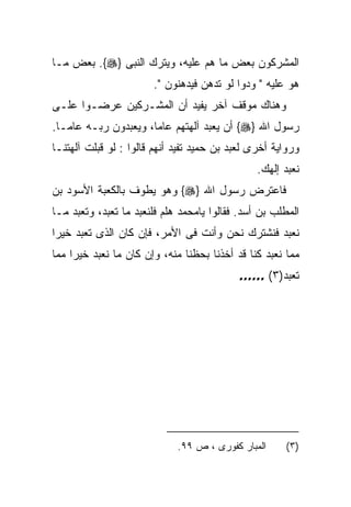 ‫ﺍﻟﻤﺸﺭﻜﻭﻥ ﺒﻌﺽ ﻤﺎ ﻫﻡ ﻋﻠﻴﻪ، ﻭﻴﺘﺭﻙ ﺍﻟﻨﺒﻰ }‪ .{‬ﺒﻌﺽ ﻤـﺎ‬
                       ‫ﻫﻭ ﻋﻠﻴﻪ " ﻭﺩﻭﺍ ﻟﻭ ﺘﺩﻫﻥ ﻓﻴﺩﻫﻨﻭﻥ ".‬
‫ﻭﻫﻨﺎﻙ ﻤﻭﻗﻑ ﺁﺨﺭ ﻴﻔﻴﺩ ﺃﻥ ﺍﻟﻤﺸـﺭﻜﻴﻥ ﻋﺭﻀـﻭﺍ ﻋﻠـﻰ‬
‫ﺭﺴﻭل ﺍﷲ }‪ {‬ﺃﻥ ﻴﻌﺒﺩ ﺁﻟﻬﺘﻬﻡ ﻋﺎﻤﺎ، ﻭﻴﻌﺒﺩﻭﻥ ﺭﺒـﻪ ﻋﺎﻤـﺎ.‬
‫ﻭﺭﻭﺍﻴﺔ ﺃﺨﺭﻯ ﻟﻌﺒﺩ ﺒﻥ ﺤﻤﻴﺩ ﺘﻔﻴﺩ ﺃﻨﻬﻡ ﻗﺎﻟﻭﺍ : ﻟﻭ ﻗﺒﻠﺕ ﺁﻟﻬﺘﻨـﺎ‬
                                                ‫ﻨﻌﺒﺩ ﺇﻟﻬﻙ.‬
‫ﻓﺎﻋﺘﺭﺽ ﺭﺴﻭل ﺍﷲ }‪ {‬ﻭﻫﻭ ﻴﻁﻭﻑ ﺒﺎﻟﻜﻌﺒﺔ ﺍﻷﺴﻭﺩ ﺒﻥ‬
‫ﺍﻟﻤﻁﻠﺏ ﺒﻥ ﺃﺴﺩ. ﻓﻘﺎﻟﻭﺍ ﻴﺎﻤﺤﻤﺩ ﻫﻠﻡ ﻓﻠﻨﻌﺒﺩ ﻤﺎ ﺘﻌﺒﺩ، ﻭﺘﻌﺒﺩ ﻤـﺎ‬
‫ﻨﻌﺒﺩ ﻓﻨﺸﺘﺭﻙ ﻨﺤﻥ ﻭﺃﻨﺕ ﻓﻰ ﺍﻷﻤﺭ، ﻓﺈﻥ ﻜﺎﻥ ﺍﻟﺫﻯ ﺘﻌﺒﺩ ﺨﻴﺭﺍ‬
‫ﻤﻤﺎ ﻨﻌﺒﺩ ﻜﻨﺎ ﻗﺩ ﺃﺨﺫﻨﺎ ﺒﺤﻅﻨﺎ ﻤﻨﻪ، ﻭﺇﻥ ﻜﺎﻥ ﻤﺎ ﻨﻌﺒﺩ ﺨﻴﺭﺍ ﻤﻤﺎ‬
                                           ‫ﺘﻌﺒﺩ)٣( ……‬




                             ‫ﺍﻟﻤﺒﺎﺭ ﻜﻔﻭﺭﻯ ، ﺹ ٩٩.‬     ‫)٣(‬
 