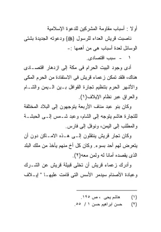 ‫ﺃﻭﻻ : ﺃﺴﺒﺎﺏ ﻤﻘﺎﻭﻤﺔ ﺍﻟﻤﺸﺭﻜﻴﻥ ﻟﻠﺩﻋﻭﺓ ﺍﻹﺴﻼﻤﻴﺔ‬
                                                  ‫ﹰ‬
‫ﻨﺎﺼﺒﺕ ﻗﺭﻴﺵ ﺍﻟﻌﺩﺍﺀ ﻟﻠﺭﺴﻭل }‪ {‬ﻭﺩﻋﻭﺘﻪ ﺍﻟﺠﺩﻴﺩﺓ ﺒﺸﺘﻰ‬
                    ‫ﺍﻟﻭﺴﺎﺌل ﻟﻌﺩﺓ ﺃﺴﺒﺎﺏ ﻫﻰ ﻤﻥ ﺃﻫﻤﻬﺎ :-‬
                             ‫- ﺴﺒﺏ ﺍﻗﺘﺼﺎﺩﻯ.‬      ‫١‬
‫ﺃﺩﻯ ﻭﺠﻭﺩ ﺍﻟﺒﻴﺕ ﺍﻟﺤﺭﺍﻡ ﻓﻰ ﻤﻜﺔ ﺇﻟﻰ ﺍﺯﺩﻫﺎﺭ ﺍﻗﺘﺼـﺎﺩﻯ‬
‫ﻫﻨﺎﻙ، ﻓﻠﻘﺩ ﺘﻤﻜﻥ ﺯﻋﻤﺎﺀ ﻗﺭﻴﺵ ﻓﻰ ﺍﻻﺴﺘﻔﺎﺩﺓ ﻤﻥ ﺍﻟﺤﺭﻡ ﺍﻟﻤﻜﻰ‬
‫ﻭﺍﻷﺸﻬﺭ ﺍﻟﺤﺭﻡ ﺒﺘﻨﻅﻴﻡ ﺘﺠﺎﺭﺓ ﺍﻟﻘﻭﺍﻓل ﺒـﻴﻥ ﺍﻟـﻴﻤﻥ ﻭﺍﻟﺸـﺎﻡ‬
                         ‫ﻭﺍﻟﻌﺭﺍﻕ ﻋﺒﺭ ﻨﻅﺎﻡ ﺍﻹﻴﻼﻑ)١(.‬
‫ﻭﻜﺎﻥ ﺒﻨﻭ ﻋﺒﺩ ﻤﻨﺎﻑ ﺍﻷﺭﺒﻌﺔ ﻴﺘﻭﺠﻬﻭﻥ ﺇﻟﻰ ﺍﻟﺒﻼﺩ ﺍﻟﻤﺨﺘﻠﻔﺔ‬
‫ﻟﻠﺘﺠﺎﺭﺓ ﻫﺎﺸﻡ ﻴﺘﻭﺠﻪ ﺇﻟﻰ ﺍﻟﺸﺎﻡ، ﻭﻋﺒﺩ ﺸـﻤﺱ ﺇﻟـﻰ ﺍﻟﺤﺒﺸـﺔ‬
                   ‫ﻭﺍﻟﻤﻁﻠﺏ ﺇﻟﻰ ﺍﻟﻴﻤﻥ، ﻭﻨﻭﻓل ﺇﻟﻰ ﻓﺎﺭﺱ.‬
‫ﻭﻜﺎﻥ ﺘﺠﺎﺭ ﻗﺭﻴﺵ ﻴﻨﺘﻘﻠﻭﻥ ﺇﻟـﻰ ﻫـﺫﻩ ﺍﻻﻤـﺎﻜﻥ ﺩﻭﻥ ﺃﻥ‬
‫ﻴﺘﻌﺭﺽ ﻟﻬﻡ ﺃﺤﺩ ﺒﺴﻭﺀ. ﻭﻜﺎﻥ ﻜل ﺃﺥ ﻤﻨﻬﻡ ﻴﺄﺨﺫ ﻤﻥ ﻤﻠﻙ ﺍﻟﺒﻠﺩ‬
                      ‫ﺍﻟﺫﻯ ﻴﻘﺼﺩﻩ ﺃﻤﺎﻨﺎ ﻟﻪ ﻭﻟﻤﻥ ﻤﻌﻪ)٢(.‬
‫ﻭﺃﺩﺭﻙ ﺯﻋﻤﺎﺀ ﻗﺭﻴﺵ ﺃﻥ ﺘﺨﻠﻰ ﻗﺒﻴﻠﺔ ﻗﺭﻴﺵ ﻋﻥ ﺍﻟﺸـﺭﻙ‬
‫ﻭﻋﺒﺎﺩﺓ ﺍﻷﺼﻨﺎﻡ ﺴﻴﺩﻤﺭ ﺍﻷﺴﺱ ﺍﻟﺘﻰ ﻗﺎﻤﺕ ﻋﻠﻴﻬـﺎ " ﺇﻴـﻼﻑ‬


                          ‫ﻫﺎﺸﻡ ﻴﺤﻰ ، ﺹ ٥٢١.‬           ‫)١(‬
                       ‫ﺤﺴﻥ ﺍﺒﺭﺍﻫﻴﻡ ﺤﺴﻥ ١ / ٥٥.‬        ‫)٢(‬
 