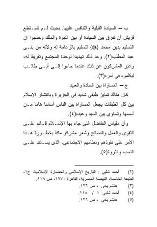 ‫ﺏ – ﺍﻟﺴﻴﺎﺩﺓ ﺍﻟﻘﺒﻠﻴﺔ ﻭﺍﻟﺘﻨﺎﻓﺱ ﻋﻠﻴﻬﺎ. ﺒﺤﻴﺙ ﻟـﻡ ﺘﺴـﺘﻁﻊ‬
‫ﻗﺭﻴﺵ ﺃﻥ ﺘﻔﺭﻕ ﺒﻴﻥ ﺍﻟﺴﻴﺎﺩﺓ ﺃﻭ ﺒﻴﻥ ﺍﻟﻨﺒﻭﺓ ﻭﺍﻟﻤﻠﻙ ﻭﺤﺴﺒﻭﺍ ﺍﻥ‬
‫ﺍﻟﺘﺴﻠﻴﻡ ﺒﺩﻴﻥ ﻤﺤﻤﺩ }‪ {‬ﺍﻟﺘﺴﻠﻴﻡ ﺒﺎﻟﺯﻋﺎﻤﺔ ﻟﻪ ﻭﻵﻟﻪ ﻤﻥ ﺒﻨـﻰ‬
‫ﻋﺒﺩ ﺍﻟﻤﻁﻠﺏ)٢(. ﻭﻋﺩ ﺫﻟﻙ ﺘﻬﺩﻴﺩﺍ ﻟﻭﺤﺩﺓ ﺍﻟﻤﺠﺘﻤﻊ ﻭﺘﻔﺭﻴﻘﺎ ﻟﻪ،‬
‫ﻭﻋﺒﺭ ﺍﻟﻤﺸﺭﻜﻭﻥ ﻋﻥ ﺫﻟﻙ ﻋﻨﺩﻤﺎ ﺠﺎﺀﻭﺍ ﺇﻟـﻰ ﺃﺒـﻰ ﻁﺎﻟـﺏ‬
                                      ‫ﻟﻴﻜﻠﻤﻭﻩ ﻓﻰ ﺃﻤﺭﻩ)٣(.‬
                        ‫ﺝ – ﺍﻟﻤﺴﺎﻭﺍﺓ ﺒﻴﻥ ﺍﻟﺴﺎﺩﺓ ﻭﺍﻟﻌﺒﻴﺩ‬
‫ﻜﺎﻥ ﻫﻨﺎﻙ ﺘﻤﺎﻴﺯ ﻁﺒﻘﻰ ﺸﺩﻴﺩ ﻓﻰ ﺍﻟﺠﺯﻴﺭﺓ ﻭﺒﺎﻨﺘﺸﺎﺭ ﺍﻹﺴﻼﻡ‬
‫ﺒﻴﻥ ﻜل ﺍﻟﻁﺒﻘﺎﺕ ﻴﺠﻌل ﺍﻟﻤﺴﺎﻭﺍﺓ ﺒﻴﻥ ﺍﻟﻨﺎﺱ ﺃﺴﺎﺴﺎ ﻫﺎﻤﺎ ﻤـﻥ‬
    ‫ﹰ ﹰ‬
                       ‫ﺃﺴﺴﻬﺎ ﻭﺘﺴﺎﻭﻯ ﺒﻴﻥ ﺍﻟﺴﻴﺩ ﻭﻋﺒﺩﻩ)٤(.‬
‫ﻭﺃﻥ ﻤﻘﻴﺎﺱ ﺍﻟﺘﻔﺎﻀل ﺍﻟﺘﻰ ﺠﺎﺀ ﺒﻬﺎ ﺍﻹﺴـﻼﻡ ﻗـﺎﺌﻡ ﻋﻠـﻰ‬
‫ﺍﻟﺘﻘﻭﻯ ﻭﺍﻟﻌﻤل ﻭﺍﻟﺼﺎﻟﺢ ﻭﺸﻌﺭ ﻤﺸﺭﻜﻭ ﻤﻜﺔ ﺒﺨﻁـﻭﺭﺓ ﻫـﺫﺍ‬
‫ﺍﻷﻤﺭ ﻋﻠﻰ ﻨﻔﻭﺫﻫﻡ ﻭﻨﻅﺎﻤﻬﻡ ﺍﻻﺠﺘﻤﺎﻋﻰ، ﺍﻟﺫﻯ ﻴﺴـﺘﻨﺩ ﻋﻠـﻰ‬
                                       ‫ﺍﻟﻨﺴﺏ ﻭﺍﻟﺜﺭﻭﺓ)٥(.‬


‫ﺃﺤﻤﺩ ﺸﻠﺒﻰ : ﺍﻟﺘﺎﺭﻴﺦ ﺍﻹﺴﻼﻤﻰ ﻭﺍﻟﺤﻀﺎﺭﺓ ﺍﻹﺴﻼﻤﻴﺔ، ﺝ١،‬      ‫)٢(‬
      ‫ﺍﻟﻁﺒﻌﺔ ﺍﻟﺨﺎﻤﺴﺔ، ﺍﻟﻨﻬﻀﺔ ﺍﻟﻤﺼﺭﻴﺔ، ﺍﻟﻘﺎﻫﺭﺓ ٠٧٩١، ﺹ ٨١١.‬
                           ‫ﻫﺎﺸﻡ ﻴﺤﻰ ، ﺹ ٦٢١.‬          ‫)٣(‬
                          ‫ﺃﺤﻤﺩ ﺸﻠﺒﻰ ١ / ٨١١.‬          ‫)٤(‬
                           ‫ﻫﺎﺸﻡ ﻴﺤﻰ ، ﺹ ٦٢١.‬          ‫)٥(‬
 