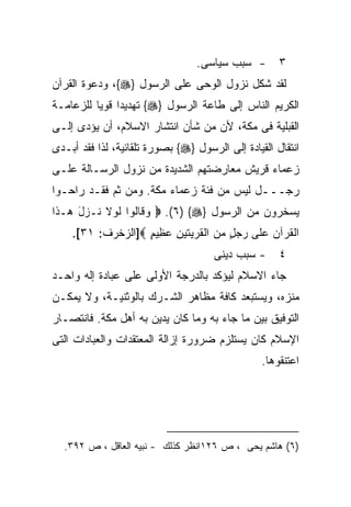 ‫- ﺴﺒﺏ ﺴﻴﺎﺴﻰ.‬        ‫٣‬
‫ﻟﻘﺩ ﺸﻜل ﻨﺯﻭل ﺍﻟﻭﺤﻰ ﻋﻠﻰ ﺍﻟﺭﺴﻭل }‪ ،{‬ﻭﺩﻋﻭﺓ ﺍﻟﻘﺭﺁﻥ‬
‫ﺍﻟﻜﺭﻴﻡ ﺍﻟﻨﺎﺱ ﺇﻟﻰ ﻁﺎﻋﺔ ﺍﻟﺭﺴﻭل }‪ {‬ﺘﻬﺩﻴﺩﺍ ﻗﻭﻴﺎ ﻟﻠﺯﻋﺎﻤـﺔ‬
         ‫ﹰ ﹰ‬
‫ﺍﻟﻘﺒﻠﻴﺔ ﻓﻰ ﻤﻜﺔ، ﻷﻥ ﻤﻥ ﺸﺄﻥ ﺍﻨﺘﺸﺎﺭ ﺍﻻﺴﻼﻡ، ﺃﻥ ﻴﺅﺩﻯ ﺇﻟـﻰ‬
‫ﺍﻨﺘﻘﺎل ﺍﻟﻘﻴﺎﺩﺓ ﺇﻟﻰ ﺍﻟﺭﺴﻭل }‪ {‬ﺒﺼﻭﺭﺓ ﺘﻠﻘﺎﺌﻴﺔ، ﻟﺫﺍ ﻓﻘﺩ ﺃﺒـﺩﻯ‬
‫ﺯﻋﻤﺎﺀ ﻗﺭﻴﺵ ﻤﻌﺎﺭﻀﺘﻬﻡ ﺍﻟﺸﺩﻴﺩﺓ ﻤﻥ ﻨﺯﻭل ﺍﻟﺭﺴـﺎﻟﺔ ﻋﻠـﻰ‬
‫ﺭﺠـــل ﻟﻴﺱ ﻤﻥ ﻓﺌﺔ ﺯﻋﻤﺎﺀ ﻤﻜﺔ. ﻭﻤﻥ ﺜﻡ ﻓﻘـﺩ ﺭﺍﺤـﻭﺍ‬
‫ﻴﺴﺨﺭﻭﻥ ﻤﻥ ﺍﻟﺭﺴﻭل }‪  .(٦) {‬ﻭ ﹶﺎﹸﻭﺍ ﻟﻭ‪‬ﻻ ﹸـﺯل ‪‬ـ ﹶﺍ‬
 ‫‪‬ﻗ ﻟ ﹶ ﻨ ‪ َ ‬ﻫ ﺫ‬
    ‫ﺍﻟﻘﺭ‪‬ﺁﻥ ﻋ ﹶﻰ ﺭﺠل ﻤﻥ ﺍﻟﻘﺭ ‪‬ﺘﻴ ِ ﻋ ِﻴﻡ ‪]‬ﺍﻟﺯﺨﺭﻑ: ١٣[.‬
                   ‫ﹸ ‪ ‬ﻠ ‪   ٍ  ‬ﹶ ‪‬ﻴ ﹶ ‪‬ﻥ ‪‬ﻅ ٍ‬
                                     ‫- ﺴﺒﺏ ﺩﻴﻨﻰ‬      ‫٤‬
‫ﺠﺎﺀ ﺍﻻﺴﻼﻡ ﻟﻴﺅﻜﺩ ﺒﺎﻟﺩﺭﺠﺔ ﺍﻷﻭﻟﻰ ﻋﻠﻰ ﻋﺒﺎﺩﺓ ﺇﻟﻪ ﻭﺍﺤـﺩ‬
‫ﻤﻨﺯﻩ، ﻭﻴﺴﺘﺒﻌﺩ ﻜﺎﻓﺔ ﻤﻅﺎﻫﺭ ﺍﻟﺸـﺭﻙ ﺒﺎﻟﻭﺜﻨﻴـﺔ، ﻭﻻ ﻴﻤﻜـﻥ‬
‫ﺍﻟﺘﻭﻓﻴﻕ ﺒﻴﻥ ﻤﺎ ﺠﺎﺀ ﺒﻪ ﻭﻤﺎ ﻜﺎﻥ ﻴﺩﻴﻥ ﺒﻪ ﺃﻫل ﻤﻜﺔ. ﻓﺎﻨﺘﺼـﺎﺭ‬
‫ﺍﻹﺴﻼﻡ ﻜﺎﻥ ﻴﺴﺘﻠﺯﻡ ﻀﺭﻭﺭﺓ ﺇﺯﺍﻟﺔ ﺍﻟﻤﻌﺘﻘﺩﺍﺕ ﻭﺍﻟﻌﺒﺎﺩﺍﺕ ﺍﻟﺘﻰ‬
                                                 ‫ﺍﻋﺘﻨﻘﻭﻫﺎ.‬




  ‫)٦( ﻫﺎﺸﻡ ﻴﺤﻰ ، ﺹ ٦٢١ﺍﻨﻅﺭ ﻜﺫﻟﻙ - ﻨﺒﻴﻪ ﺍﻟﻌﺎﻗل ، ﺹ ٢٩٣.‬
 