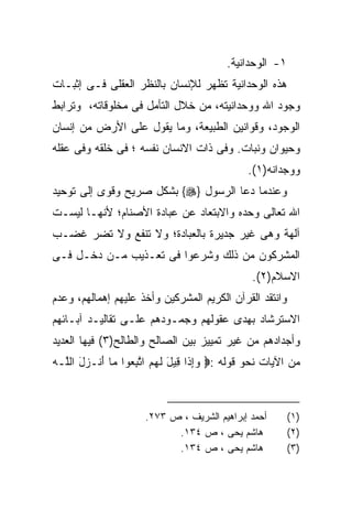 ‫١- ﺍﻟﻭﺤﺩﺍﻨﻴﺔ.‬
‫ﻫﺫﻩ ﺍﻟﻭﺤﺩﺍﻨﻴﺔ ﺘﻅﻬﺭ ﻟﻺﻨﺴﺎﻥ ﺒﺎﻟﻨﻅﺭ ﺍﻟﻌﻘﻠﻰ ﻓـﻰ ﺇﺜﺒـﺎﺕ‬
‫ﻭﺠﻭﺩ ﺍﷲ ﻭﻭﺤﺩﺍﻨﻴﺘﻪ، ﻤﻥ ﺨﻼل ﺍﻟﺘﺄﻤل ﻓﻰ ﻤﺨﻠﻭﻗﺎﺘﻪ، ﻭﺘﺭﺍﺒﻁ‬
‫ﺍﻟﻭﺠﻭﺩ، ﻭﻗﻭﺍﻨﻴﻥ ﺍﻟﻁﺒﻴﻌﺔ، ﻭﻤﺎ ﻴﻘﻭل ﻋﻠﻰ ﺍﻷﺭﺽ ﻤﻥ ﺇﻨﺴﺎﻥ‬
‫ﻭﺤﻴﻭﺍﻥ ﻭﻨﺒﺎﺕ. ﻭﻓﻰ ﺫﺍﺕ ﺍﻻﻨﺴﺎﻥ ﻨﻔﺴﻪ ؛ ﻓﻰ ﺨﻠﻘﻪ ﻭﻓﻰ ﻋﻘﻠﻪ‬
                                             ‫ﻭﻭﺠﺩﺍﻨﻪ)١(.‬
‫ﻭﻋﻨﺩﻤﺎ ﺩﻋﺎ ﺍﻟﺭﺴﻭل }‪ {‬ﺒﺸﻜل ﺼﺭﻴﺢ ﻭﻗﻭﻯ ﺇﻟﻰ ﺘﻭﺤﻴﺩ‬
‫ﺍﷲ ﺘﻌﺎﻟﻰ ﻭﺤﺩﻩ ﻭﺍﻻﺒﺘﻌﺎﺩ ﻋﻥ ﻋﺒﺎﺩﺓ ﺍﻷﺼﻨﺎﻡ؛ ﻷﻨﻬـﺎ ﻟﻴﺴـﺕ‬
‫ﺁﻟﻬﺔ ﻭﻫﻰ ﻏﻴﺭ ﺠﺩﻴﺭﺓ ﺒﺎﻟﻌﺒﺎﺩﺓ؛ ﻭﻻ ﺘﻨﻔﻊ ﻭﻻ ﺘﻀﺭ ﻏﻀـﺏ‬
‫ﺍﻟﻤﺸﺭﻜﻭﻥ ﻤﻥ ﺫﻟﻙ ﻭﺸﺭﻋﻭﺍ ﻓﻰ ﺘﻌـﺫﻴﺏ ﻤـﻥ ﺩﺨـل ﻓـﻰ‬
                                              ‫ﺍﻻﺴﻼﻡ)٢(.‬
‫ﻭﺍﻨﺘﻘﺩ ﺍﻟﻘﺭﺁﻥ ﺍﻟﻜﺭﻴﻡ ﺍﻟﻤﺸﺭﻜﻴﻥ ﻭﺃﺨﺫ ﻋﻠﻴﻬﻡ ﺇﻫﻤﺎﻟﻬﻡ، ﻭﻋﺩﻡ‬
‫ﺍﻻﺴﺘﺭﺸﺎﺩ ﺒﻬﺩﻯ ﻋﻘﻭﻟﻬﻡ ﻭﺠﻤـﻭﺩﻫﻡ ﻋﻠـﻰ ﺘﻘﺎﻟﻴـﺩ ﺁﺒـﺎﺌﻬﻡ‬
‫ﻭﺃﺠﺩﺍﺩﻫﻡ ﻤﻥ ﻏﻴﺭ ﺘﻤﻴﻴﺯ ﺒﻴﻥ ﺍﻟﺼﺎﻟﺢ ﻭﺍﻟﻁﺎﻟﺢ)٣( ﻓﻴﻬﺎ ﺍﻟﻌﺩﻴﺩ‬
‫ﻤﻥ ﺍﻵﻴﺎﺕ ﻨﺤﻭ ﻗﻭﻟﻪ :‪ ‬ﻭﺇ ﹶﺍ ِﻴل ﻟﻬﻡ ﺍﺘﺒ ‪‬ﻭﺍ ‪‬ﺎ َﻨـ ‪‬ل ﺍﻟﱠـﻪ‬
‫‪ ِ ‬ﺫ ﻗ َ ﹶ ‪  ‬ﱠ ِﻌ ﻤ ﺃ ﺯ َ ﻠ ‪‬‬



                     ‫ﺃﺤﻤﺩ ﺇﺒﺭﺍﻫﻴﻡ ﺍﻟﺸﺭﻴﻑ ، ﺹ ٣٧٢.‬        ‫)١(‬
                           ‫ﻫﺎﺸﻡ ﻴﺤﻰ ، ﺹ ٤٣١.‬             ‫)٢(‬
                           ‫ﻫﺎﺸﻡ ﻴﺤﻰ ، ﺹ ٤٣١.‬             ‫)٣(‬
 