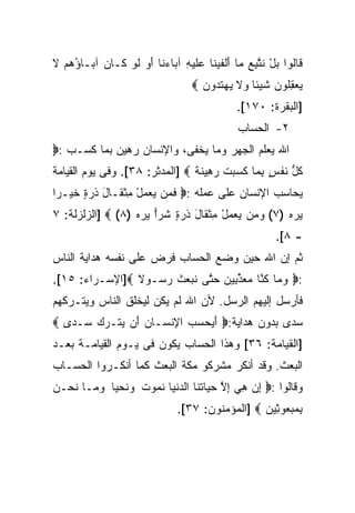 ‫ﹶﺎﹸﻭﺍ ﺒل ﻨ ﱠﺒﻊ ‪‬ﺎ ﺃﻟﻔﻴ ﹶﺎ ‪‬ﻠﻴ ِ ﺁ ‪‬ﺎﺀ ﹶﺎ ﺃ ‪ ‬ﻟﻭ ﹶـﺎ ‪ ‬ﺁ ‪‬ـﺎﺅﻫﻡ ﻻ‬
‫ﻗ ﻟ ‪ ْ ‬ﹶﺘ ِ ‪ ‬ﻤ َ ﹾ ﹶ ‪‬ﻨ ﻋ ﹶ ‪‬ﻪ ﺒ ‪‬ﻨ َﻭ ﹶ ‪ ‬ﻜ ﻥ ﺒ ُ ‪  ‬ﹶ‬
                                   ‫ﻴﻌﻘﹸﻭﻥ ﺸﻴ‪‬ﺌﺎ ﻭﻻ ﻴﻬﺘ ‪‬ﻭﻥ ‪‬‬
                                     ‫‪ ِ  ‬ﻠ ‪ ‬ﹶ ﹰ ‪ ‬ﹶ ‪  ‬ﹶﺩ ‪‬‬
                                               ‫]ﺍﻟﺒﻘﺭﺓ: ٠٧١[.‬
                                               ‫٢- ﺍﻟﺤﺴﺎﺏ‬
‫ﺍﷲ ﻴﻌﻠﻡ ﺍﻟﺠﻬﺭ ﻭﻤﺎ ﻴﺨﻔﻰ، ﻭﺍﻹﻨﺴﺎﻥ ﺭﻫﻴﻥ ﺒﻤﺎ ﻜﺴـﺏ :‪‬‬
‫ﻜل ﻨﻔ ٍ ﺒ ‪‬ﺎ ﻜ ‪ ‬ﺕ ﺭ ِﻴﻨﺔ ‪] ‬ﺍﻟﻤﺩﺜﺭ: ٨٣[. ﻭﻓﻰ ﻴﻭﻡ ﺍﻟﻘﻴﺎﻤﺔ‬
                                ‫ﹸ ﱡ ﹶ ﹾﺱ ِﻤ ﹶﺴﺒ ﹾ ‪‬ﻫ ﹶ ﹲ‬
‫ﻴﺤﺎﺴﺏ ﺍﻹﻨﺴﺎﻥ ﻋﻠﻰ ﻋﻤﻠﻪ :‪ ‬ﻓ ‪‬ﻥ ﻴﻌﻤل ِﺜ ﹶـﺎل ﺫﺭ ٍ ﺨﻴ‪‬ـﺭﹰ‬
‫ﹶ ﻤ ‪ ْ   ‬ﻤ ﹾ ﻘ َ ﹶ ‪‬ﺓ ﹶ ﺍ‬
‫ﻴﺭﻩ )٧( ﻭ ‪‬ﻥ ﻴﻌﻤل ﻤﺜ ﹶﺎل ﺫﺭ ٍ ﹶﺭﺍ ﻴﺭﻩ )٨( ‪] ‬ﺍﻟﺯﻟﺯﻟﺔ: ٧‬
                  ‫‪ ‬ﻤ ‪ ِ ْ   ‬ﹾ ﻘ َ ﹶ ‪‬ﺓ ﺸ ‪   ‬‬ ‫‪ ‬‬
                                                         ‫- ٨[.‬
‫ﺜﻡ ﺇﻥ ﺍﷲ ﺤﻴﻥ ﻭﻀﻊ ﺍﻟﺤﺴﺎﺏ ﻓﺭﺽ ﻋﻠﻰ ﻨﻔﺴﻪ ﻫﺩﺍﻴﺔ ﺍﻟﻨﺎﺱ‬
‫:‪ ‬ﻭ ‪‬ﺎ ﻜ ﱠﺎ ﻤﻌﺫ ِﻴﻥ ﺤ ﱠﻰ ﻨﺒ ‪‬ﺙ ﺭ ‪‬ـﻭﻻ ‪]‬ﺍﻹﺴـﺭﺍﺀ: ٥١[.‬
                ‫‪‬ﻤ ﹸﻨ ‪  ‬ﱢﺒ ‪ ‬ﺘ ﹶ ‪‬ﻌ ﹶ ‪‬ﺴ ﹰ‬
‫ﻓﺄﺭﺴل ﺇﻟﻴﻬﻡ ﺍﻟﺭﺴل. ﻷﻥ ﺍﷲ ﻟﻡ ﻴﻜﻥ ﻟﻴﺨﻠﻕ ﺍﻟﻨﺎﺱ ﻭﻴﺘـﺭﻜﻬﻡ‬
‫ﺴﺩﻯ ﺒﺩﻭﻥ ﻫﺩﺍﻴﺔ:‪ ‬ﺃﻴﺤﺴﺏ ﺍ ِﻨ ‪‬ـﺎﻥ َﻥ ﻴﺘﹾـﺭﻙ ‪‬ـﺩﻯ ‪‬‬
   ‫َ‪    ‬ﻹ ﺴ ‪ ‬ﺃ ‪   ‬ﺴ ‪‬‬
‫]ﺍﻟﻘﻴﺎﻤﺔ: ٦٣[ ﻭﻫﺫﺍ ﺍﻟﺤﺴﺎﺏ ﻴﻜﻭﻥ ﻓﻰ ﻴـﻭﻡ ﺍﻟﻘﻴﺎﻤـﺔ ﺒﻌـﺩ‬
‫ﺍﻟﺒﻌﺙ. ﻭﻗﺩ ﺃﻨﻜﺭ ﻤﺸﺭﻜﻭ ﻤﻜﺔ ﺍﻟﺒﻌﺙ ﻜﻤﺎ ﺃﻨﻜـﺭﻭﺍ ﺍﻟﺤﺴـﺎﺏ‬
‫ﻭﻗﺎﻟﻭﺍ :‪ ‬ﺇﻥ ﻫﻲ ﺇﻻ ﺤ ‪‬ﺎﺘ ﹶﺎ ﺍﻟﺩﻨ ‪‬ﺎ ﻨ ‪‬ﻭﺕ ﻭﻨﺤ ‪‬ﺎ ﻭ ‪‬ـﺎ ﻨﺤ‪‬ـﻥ‬
‫ِ ‪ ِ  ِ ‬ﱠ ‪‬ﻴ ﹸﻨ ‪ ‬ﹾﻴ ﹶﻤ ﹸ ‪ ‬ﹶ ‪‬ﻴ ‪‬ﻤ ﹶ ‪‬‬
                               ‫ﺒﻤﺒ ‪‬ﻭ ِﻴﻥ ‪] ‬ﺍﻟﻤﺅﻤﻨﻭﻥ: ٧٣[.‬
                                                 ‫ِ ‪ ‬ﻌ ﺜ ‪‬‬
 