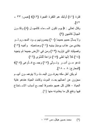 ‫ﻗﺘ ‪‬ﺓ )١٤( ﺃﻭﻟ ِ ‪ ‬ﻫﻡ ﺍﻟﻜﻔ ‪‬ﺓ ﺍﻟﻔ ‪ ‬ﺓ )٢٤(‪] ‬ﻋﺒﺱ: ٣٣ -‬
                 ‫َ ‪ ‬ﹶﺌﻙ ‪  ‬ﹶ ﹶﺭ ﹸ ﹶﺠﺭ ﹸ‬         ‫ﹶ ﹶﺭ ﹲ‬
                                                      ‫٢٤[.‬
‫ﻭﻗﺎل ﺘﻌﺎﻟﻰ : ‪ ‬ﻴﻭﻡ ﺘ ﹸﻭﻥ ﺍﻟ ‪‬ـ ‪‬ﺎﺀ ﹶﺎﻟﻤﻬ‪‬ـل )٨( ﻭﺘ ﹸـﻭﻥ‬
‫‪ ‬ﹶﻜ ‪‬‬      ‫‪   ‬ﹶﻜ ‪ ‬ﺴ ﻤ ‪ ‬ﻜ ﹾ ‪ِ ‬‬
                                         ‫ﺍﻟﺠ ‪‬ﺎل ﹶﺎﻟﻌﻬﻥ )٩(‬
                                             ‫ِﺒ ُ ﻜ ﹾ ِ ‪ِ ‬‬
‫ﻭﻻ ﻴﺴﺄل ﺤ ِﻴﻡ ﺤ ِﻴﻤﺎ )٠١( ﻴﺒﺼ ‪‬ﻭﻨﻬﻡ ‪‬ـﻭﺩ ﺍﻟﻤﺠ‪‬ـﺭﻡ ﹶـﻭ‬
‫‪  ‬ﺭ ﹶ ‪  ‬ﻴ ‪  ِ   ‬ﻟ ‪‬‬     ‫‪ ‬ﹶ ‪ ُ َ  ‬ﻤ ‪ ‬ﻤ ﹰ‬
‫ﻴﻔﺘ ِﻱ ﻤﻥ ﻋ ﹶﺍﺏ ﻴﻭﻤﺌﺫ ﺒﺒ ِﻴﻪ )١١( ﻭ ‪‬ﺎﺤﺒﺘﻪ ﻭﺃ ِﻴﻪ )٢١(‬
     ‫‪ ‬ﺼ ِ ‪َ  ِ ِ ‬ﺨ ِ‬   ‫‪ ‬ﹾ ﹶﺩ ِ ‪ ‬ﺫ ِ ‪ ِ ٍ ِ ِ  ‬ﻨ ِ‬
‫ﻭﻓ ِﻴﻠ ِ ِ ﺍﻟ ِﻲ ﺘﺅ ِﻴﻪ )٣١( ﻭ ‪‬ﻥ ِﻲ ﺍﻷﺭ ِ ﺠ ِﻴﻌﺎ ﺜ ‪ ‬ﻨ ِﻴﻪ‬
‫‪ ‬ﻤ ﻓ َ ‪ ‬ﺽ ‪ ‬ﻤ ﹰ ﹸﻡ ﻴ ﺠ ِ‬           ‫‪ ‬ﹶﺼ ﹶﺘﻪ ﹶﺘ ﹸ ْﻭ ِ‬
             ‫)٤١( ﻜﻼ ﺇﻨ ‪‬ﺎ ﻟ ﹶﻰ )٥١( ﻨ ‪‬ﺍﻋﺔ ﱢﻠﺸ ‪‬ﻯ )٦١(‬
                   ‫ﹶﺯ ‪ ‬ﹰ ﻟ ﱠﻭ‬        ‫ﹶ ﱠ ِ ﱠﻬ ﹶﻅ‬
‫ﺘﺩ ‪‬ﻭ ‪‬ـﻥ ﺃﺩ ‪‬ـﺭ ﻭ ﹶـﻭﱠﻰ )٧١( ﻭﺠ ‪‬ـﻊ ﹶـﺄﻭ ‪‬ﻰ )٨١(‪‬‬
       ‫‪ ‬ﻤ ‪ ‬ﻓ َ ‪‬ﻋ‬       ‫ﹶ ‪‬ﻋ ﻤ ‪ َ ‬ﺒ ‪ ‬ﺘ ‪‬ﻟ‬
                                      ‫]ﺍﻟﻤﻌﺎﺭﺝ: ٨ - ٨١[.‬
‫ﻟﻡ ﻴﻜﻥ ﺃﻫل ﻤﻜﻪ ﻴﻌﺭﻓـﻭﻥ ﺍﻟﺒﻌـﺙ ﻭﻻ ﻴﺘﻭﻫﻤـﻭﻥ ﺃﻨﻬـﻡ‬
‫ﻤﺠﺯﻭﻥ ﻋﻥ ﺃﻋﻤﺎﻟﻬﻡ ﺒﻌـﺩ ﺍﻟﻤﻭﺕ ﻭﻜﺎﻨﺕ ﺍﻟﺤﻴﺎﺓ ﻋﻨﺩﻫﻡ ﻏﺎﻴﺔ‬
‫ﺍﻟﺤﻴﺎﺓ ٠ ﻓﻜﺎﻥ ﻜل ﻫﻤﻬﻡ ﻤﻨﺼﺭﻓﺎ ﻟﺠﻤـﻊ ﺃﺴﺒﺎﺏ ﺍﻻﺴـﺘﻤﺘﺎﻉ‬
                         ‫ﻓﻴﻬﺎ ﻭﺩﻓﻊ ﻜل ﻤﺎ ﻴﺨﺸﻭﻨﻪ ﻤﻨﻬﺎ )١(.‬




                        ‫ﻤﺤﻤﺩ ﺤﺴﻴﻥ ﻫﻴﻜل، ﺹ ٣٩١ ٠‬         ‫)٢(‬
 