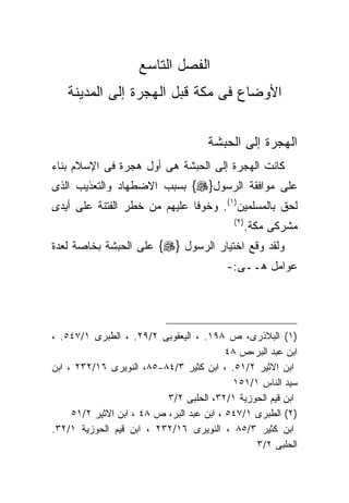 ‫ﺍﻟﻔﺼل ﺍﻟﺘﺎﺴﻊ‬
   ‫ﺍﻷﻭﻀﺎﻉ ﻓﻰ ﻤﻜﺔ ﻗﺒل ﺍﻟﻬﺠﺭﺓ ﺇﻟﻰ ﺍﻟﻤﺩﻴﻨﺔ‬


                                      ‫ﺍﻟﻬﺠﺭﺓ ﺇﻟﻰ ﺍﻟﺤﺒﺸﺔ‬
‫ﻜﺎﻨﺕ ﺍﻟﻬﺠﺭﺓ ﺇﻟﻰ ﺍﻟﺤﺒﺸﺔ ﻫﻰ ﺃﻭل ﻫﺠﺭﺓ ﻓﻰ ﺍﻹﺴﻼﻡ ﺒﻨﺎﺀ‬
‫ﻋﻠﻰ ﻤﻭﺍﻓﻘﺔ ﺍﻟﺭﺴﻭل}‪ {‬ﺒﺴﺒﺏ ﺍﻻﻀﻁﻬﺎﺩ ﻭﺍﻟﺘﻌﺫﻴﺏ ﺍﻟﺫﻯ‬
‫ﻟﺤﻕ ﺒﺎﻟﻤﺴﻠﻤﻴﻥ)١(. ﻭﺨﻭﻓﺎ ﻋﻠﻴﻬﻡ ﻤﻥ ﺨﻁﺭ ﺍﻟﻔﺘﻨﺔ ﻋﻠﻰ ﺃﻴﺩﻯ‬
                                            ‫) ٢(‬
                                                   ‫ﻤﺸﺭﻜﻰ ﻤﻜﺔ.‬
‫ﻭﻟﻘﺩ ﻭﻗﻊ ﺍﺨﺘﻴﺎﺭ ﺍﻟﺭﺴﻭل }‪ {‬ﻋﻠﻰ ﺍﻟﺤﺒﺸﺔ ﺒﺨﺎﺼﺔ ﻟﻌﺩﺓ‬
                                          ‫ﻋﻭﺍﻤل ﻫــﻰ:-‬




‫)١( ﺍﻟﺒﻼﺫﺭﻯ، ﺹ ٨٩١. ، ﺍﻟﻴﻌﻘﻭﺒﻰ ٢/٩٢. ، ﺍﻟﻁﺒﺭﻯ ١/٧٤٥. ،‬
                                           ‫ﺍﺒﻥ ﻋﺒﺩ ﺍﻟﺒﺭ،ﺹ ٨٤‬
‫ﺍﺒﻥ ﺍﻻﺜﻴﺭ ٢/١٥. ، ﺍﺒﻥ ﻜﺜﻴﺭ ٣/٤٨-٥٨، ﺍﻟﻨﻭﻴﺭﻯ ٦١/٢٣٢ ، ﺍﺒﻥ‬
                                            ‫ﺴﻴﺩ ﺍﻟﻨﺎﺱ ١/١٥١‬
                           ‫ﺍﺒﻥ ﻗﻴﻡ ﺍﻟﺤﻭﺯﻴﺔ ١/٢٣، ﺍﻟﺤﻠﺒﻰ ٢/٣‬
     ‫)٢( ﺍﻟﻁﺒﺭﻯ ١/٧٤٥ ، ﺍﺒﻥ ﻋﺒﺩ ﺍﻟﺒﺭ، ﺹ ٨٤ ، ﺍﺒﻥ ﺍﻻﺜﻴﺭ ٢/١٥‬
‫ﺍﺒﻥ ﻜﺜﻴﺭ ٣/٥٨ ، ﺍﻟﻨﻭﻴﺭﻯ ٦١/٢٣٢ ، ﺍﺒﻥ ﻗﻴﻡ ﺍﻟﺤﻭﺯﻴﺔ ١/٢٣.‬
                                                 ‫ﺍﻟﺤﻠﺒﻰ ٢/٣‬
 