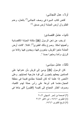 ‫ﺃﻭﻻ- ﻋﺩل ﺍﻟﻨﺠﺎﺸﻰ:‬
               ‫) ٣(‬
‫ﺒﺎﻟﻌﺩل، ﻭﻋﺩﻡ‬          ‫ﺃﻓﺎﺽ ﻜﺘﺎﺏ ﺍﻟﺴﻴﺭﺓ ﻓﻰ ﻭﺼﻑ ﺍﻟﻨﺠﺎﺸﻰ‬
                        ‫) ٤(‬
                               ‫ﺍﻟﻅﻠﻡ ﻭﺃﻥ ﺃﺭﺽ ﺍﻟﺤﺒﺸﺔ ﺃﺭﺽ ﺼﺩﻕ.‬


                                         ‫ﺜﺎﻨﻴﺎ- ﻋﺎﻤل ﺍﻗﺘﺼﺎﺩﻯ:‬
‫ﻟﻡ ﻴﻐﺏ ﻋﻥ ﺫﻫﻥ ﺍﻟﺭﺴﻭل }‪ {‬ﻤﻜﺎﻨﺔ ﺍﻟﺤﺒﺸﺔ ﺍﻻﻗﺘﺼﺎﺩﻴﺔ‬
‫ﻭﺃﻫﻤﻴﺘﻬﺎ ﻟﻤﻜﺔ. ﻭﺼﺭﺡ ﺒﺫﻟﻙ ﺍﻟﻁﺒﺭﻯ)٥(: ﻗﺎﺌﻼ: "ﻜﺎﻨﺕ ﺃﺭﺽ‬
‫ﺍﻟﺤﺒﺸﺔ ﻤﺘﺠﺭﺍ ﻟﻘﺭﻴﺵ، ﻴﺘﺠﺭﻭﻥ ﻓﻴﻬﺎ، ﻭﻴﺠﺩﻭﻥ ﻓﻴﻬﺎ ﺭﻓﺎﻏﺎ ﻤﻥ‬
   ‫ﹰ‬                                     ‫ﹰ‬
                                     ‫ﺍﻟﺭﺯﻕ، ﻭﺃﻤﻨﺎ ﻭﻤﺘﺠﺭﺍ ﺤﺴﻨﺎ ".‬
                                        ‫ﹰ‬    ‫ﹰ‬      ‫ﹰ‬


                                          ‫ﺜﺎﻟﺜﺎ- ﻋﺎﻤل ﺴﻴﺎﺴﻰ:‬
‫ﻜﺎﻥ ﺍﻟﺭﺴﻭل }‪ {‬ﻴﻭﻤﺊ ﺇﻟﻰ ﻗﺭﻴﺵ ﺒﺄﻥ ﻋﺩﻭﺍﻨﻬﺎ ﻋﻠﻰ‬
‫ﺍﻟﻤﺴﻠﻤﻴﻥ ﻴﺠﻌﻠﻬﻡ ﻴﻠﺠﺅﻭﻥ ﺇﻟﻰ ﻗﻭﺓ ﺨﺎﺭﺠﻴﺔ ﻟﺤﻤﺎﻴﺘﻬﻡ. ﻭﻋﻠﻰ‬
‫ﺍﻷﺨﺹ ﺇﺫﺍ ﻋﻠﻤﻨﺎ ﺃﻨﻪ ﻜﺎﻥ ﻟﻠﺤﺒﺸﺔ ﻤﻁﺎﻤﻊ ﻗﺩﻴﻤﺔ ﻓﻰ ﻤﻨﻁﻘﺔ‬
‫ﺍﻟﺤﺠﺎﺯ،ﻋﻨﺩﻤﺎ ﻗﺩﻡ ﺃﺒﺭﻫﺔ ﻋﻠﻰ ﺭﺃﺱ ﺤﻤﻠﺔ ﻟﻬﺩﻡ ﺍﻟﻜﻌﺒﺔ،‬
‫ﻭﺼﺭﻑ ﺃﻨﻅﺎﺭ ﺍﻟﺤﺠﺎﺝ ﺇﻟﻰ ﻜﻨﻴﺴﺔ )ﺍﻟﻘﻠﻴﺱ( ﺍﻟﺘﻰ ﺒﻨﺎﻫﺎ ﻓﻰ‬

                                   ‫)٣( ﺃﺼﺤﻤﺔ ﺒﻥ ﺃﺒﺤﺭ. ﺍﻟﺴﻬﻴﻠﻰ ٢/٠٩‬
                                 ‫)٤( ﺍﻟﻁﺒﺭﻯ ١/٧٤٥ ، ﺍﺒﻥ ﺍﻻﺜﻴﺭ ٢/١٩‬
                                          ‫)٥( ﺘﺎﺭﻴﺦ ﺍﻟﻁﺒﺭﻯ ١/٦٤٥.‬
 