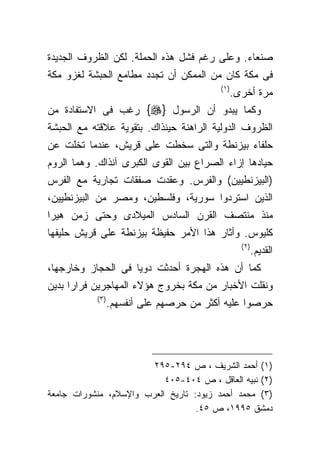 ‫ﺼﻨﻌﺎﺀ. ﻭﻋﻠﻰ ﺭﻏﻡ ﻓﺸل ﻫﺫﻩ ﺍﻟﺤﻤﻠﺔ. ﻟﻜﻥ ﺍﻟﻅﺭﻭﻑ ﺍﻟﺠﺩﻴﺩﺓ‬
‫ﻓﻰ ﻤﻜﺔ ﻜﺎﻥ ﻤﻥ ﺍﻟﻤﻤﻜﻥ ﺃﻥ ﺘﺠﺩﺩ ﻤﻁﺎﻤﻊ ﺍﻟﺤﺒﺸﺔ ﻟﻐﺯﻭ ﻤﻜﺔ‬
                                          ‫) ١(‬
                                                 ‫ﻤﺭﺓ ﺃﺨﺭﻯ.‬
‫ﻭﻜﻤﺎ ﻴﺒﺩﻭ ﺃﻥ ﺍﻟﺭﺴﻭل }‪ {‬ﺭﻏﺏ ﻓﻰ ﺍﻻﺴﺘﻔﺎﺩﺓ ﻤﻥ‬
‫ﺍﻟﻅﺭﻭﻑ ﺍﻟﺩﻭﻟﻴﺔ ﺍﻟﺭﺍﻫﻨﺔ ﺤﻴﻨﺫﺍﻙ. ﺒﺘﻘﻭﻴﺔ ﻋﻼﻗﺘﻪ ﻤﻊ ﺍﻟﺤﺒﺸﺔ‬
‫ﺤﻠﻔﺎﺀ ﺒﻴﺯﻨﻁﺔ ﻭﺍﻟﺘﻰ ﺴﺨﻁﺕ ﻋﻠﻰ ﻗﺭﻴﺵ، ﻋﻨﺩﻤﺎ ﺘﺨﻠﺕ ﻋﻥ‬
‫ﺤﻴﺎﺩﻫﺎ ﺇﺯﺍﺀ ﺍﻟﺼﺭﺍﻉ ﺒﻴﻥ ﺍﻟﻘﻭﻯ ﺍﻟﻜﺒﺭﻯ ﺁﻨﺫﺍﻙ. ﻭﻫﻤﺎ ﺍﻟﺭﻭﻡ‬
‫)ﺍﻟﺒﻴﺯﻨﻁﻴﻴﻥ( ﻭﺍﻟﻔﺭﺱ. ﻭﻋﻘﺩﺕ ﺼﻔﻘﺎﺕ ﺘﺠﺎﺭﻴﺔ ﻤﻊ ﺍﻟﻔﺭﺱ‬
‫ﺍﻟﺫﻴﻥ ﺍﺴﺘﺭﺩﻭﺍ ﺴﻭﺭﻴﺔ، ﻭﻓﻠﺴﻁﻴﻥ، ﻭﻤﺼﺭ ﻤﻥ ﺍﻟﺒﻴﺯﻨﻁﻴﻴﻥ،‬
‫ﻤﻨﺫ ﻤﻨﺘﺼﻑ ﺍﻟﻘﺭﻥ ﺍﻟﺴﺎﺩﺱ ﺍﻟﻤﻴﻼﺩﻯ ﻭﺤﺘﻰ ﺯﻤﻥ ﻫﻴﺭﺍ‬
‫ﻜﻠﻴﻭﺱ. ﻭﺃﺜﺎﺭ ﻫﺫﺍ ﺍﻷﻤﺭ ﺤﻔﻴﻅﺔ ﺒﻴﺯﻨﻁﺔ ﻋﻠﻰ ﻗﺭﻴﺵ ﺤﻠﻴﻔﻬﺎ‬
                                                   ‫) ٢(‬
                                                          ‫ﺍﻟﻘﺩﻴﻡ.‬
‫ﻜﻤﺎ ﺃﻥ ﻫﺫﻩ ﺍﻟﻬﺠﺭﺓ ﺃﺤﺩﺜﺕ ﺩﻭﻴﺎ ﻓﻰ ﺍﻟﺤﺠﺎﺯ ﻭﺨﺎﺭﺠﻬﺎ،‬
‫ﻭﻨﻘﻠﺕ ﺍﻷﺨﺒﺎﺭ ﻤﻥ ﻤﻜﺔ ﺒﺨﺭﻭﺝ ﻫﺅﻻﺀ ﺍﻟﻤﻬﺎﺠﺭﻴﻥ ﻓﺭﺍﺭﺍ ﺒﺩﻴﻥ‬
           ‫) ٣(‬
                  ‫ﺤﺭﺼﻭﺍ ﻋﻠﻴﻪ ﺃﻜﺜﺭ ﻤﻥ ﺤﺭﺼﻬﻡ ﻋﻠﻰ ﺃﻨﻔﺴﻬﻡ.‬




                        ‫)١( ﺃﺤﻤﺩ ﺍﻟﺸﺭﻴﻑ ، ﺹ ٤٩٢-٥٩٢‬
                           ‫)٢( ﻨﺒﻴﻪ ﺍﻟﻌﺎﻗل ، ﺹ ٤٠٤-٥٠٤‬
‫)٣( ﻤﺤﻤﺩ ﺃﺤﻤﺩ ﺯﻴﻭﺩ: ﺘﺎﺭﻴﺦ ﺍﻟﻌﺭﺏ ﻭﺍﻹﺴﻼﻡ، ﻤﻨﺸﻭﺭﺍﺕ ﺠﺎﻤﻌﺔ‬
                                   ‫ﺩﻤﺸﻕ ٥٩٩١، ﺹ ٥٤.‬
 