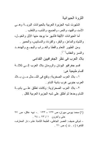 ‫ﺍﻟﺜﺭﻭﺓ ﺍﻟﺤﻴﻭﺍﻨﻴﺔ‬
‫ﺍﺸﺘﻬﺭﺕ ﺸﺒﻪ ﺍﻟﺠﺯﻴﺭﺓ ﺍﻟﻌﺭﺒﻴﺔ ﺒﺎﻟﺤﻴﻭﺍﻨﺎﺕ ﺍﻟﺒﺭﻴـﺔ ﻭﻫـﻰ‬
         ‫ﺍﻷﺴﺩ، ﻭﺍﻟﻔﻬﺩ، ﻭﺍﻟﻨﻤﺭ، ﻭﺍﻟﻀﺒﻊ، ﻭﺍﻟﺫﺌﺏ، ﻭﺍﻟﺜﻌﻠﺏ .‬
‫ﺃﻤﺎ ﺍﻟﺤﻴﻭﺍﻨﺎﺕ ﺍﻷﻟﻴﻔﺔ ﻓﺄﺸﻬﺭ ﻤﺎ ﻴﻭﺠﺩ ﻤﻨﻬﺎ ﺍﻷﺒل ﻭﺍﻟﺨﻴـل،‬
    ‫ﻭﺍﻟﺸﻴﺎﻩ ﻭﺍﻟﻤﺎﻋﺯ، ﻭﺍﻟﺒﻘﺭ، ﻭﺍﻟﻘﺭﺩﺓ، ﻭﺍﻟﻨﺴﺎﻨﻴﺱ، ﻭﺍﻟﺤﻤﻴﺭ .‬
‫ﻭﻤﻥ ﺍﻟﻁﻴﻭﺭ ﺍﻟﻨﻌﺎﻡ ﻭﺍﻟﻘﻁﺎ ﻭﺍﻟﻐـﺭﺍﺏ ﻭﺍﻟﺒﺠـﻊ ﻭﺍﻟﻬﺩﻫـﺩ‬
                                         ‫ﻭﺍﻟﻨﺴﺭ ﻭﺍﻟﻌﻘﺎﺏ) ١ (.‬
                ‫ﺒﻼﺩ ﺍﻟﻌﺭﺏ ﻓﻰ ﻨﻅﺭ ﺍﻟﺠﻐﺭﺍﻓﻴﻴﻥ ﺍﻟﻘﺩﺍﻤﻰ‬
‫ﻗﺴﻡ ﺠﻐﺭﺍﻓﻴﻭ ﺍﻟﻴﻭﻨﺎﻥ ﻭﺍﻟﺭﻭﻤﺎﻥ ﺒﻼﺩ ﺍﻟﻌﺭﺏ ﺇﻟـﻰ ﺜﻼﺜـﺔ‬
                                           ‫ﺃﻗﺴﺎﻡ ﻁﺒﻴﻌﻴﺔ ﻫﻰ:‬
‫١- ﺒﻼﺩ ﺍﻟﻌﺭﺏ ﺍﻟﺼﺨﺭﻴﺔ: ﻭﺘﻘﻊ ﻓﻰ ﺍﻟﺸـﻤﺎل ﻤـﻥ ﺒـﻼﺩ‬
                           ‫ﺍﻟﻌﺭﺏ ﺠﻨﻭﺒﻰ ﻏﺭﺏ ﺒﺎﺩﻴﺔ ﺍﻟﺸﺎﻡ .‬
‫٢- ﺒﻼﺩ ﺍﻟﻌﺭﺏ ﺍﻟﺼﺤﺭﺍﻭﻴﺔ: ﻭﻜﺎﻨﺕ ﺘﻁﻠﻕ ﻋﻠـﻰ ﺒﺎﺩﻴـﺔ‬
      ‫ﺍﻟﺸﺎﻡ ﻭﺤﺩﻫﺎ ﺜﻡ ﺃﻁﻠﻕ ﻋﻠﻰ ﺸﺒﻪ ﺍﻟﺠﺯﻴﺭﺓ ﺍﻟﻌﺭﺒﻴﺔ ﻜﻜل .‬




‫)١( ﻤﺤﻤﺩ ﺒﻴﻭﻤﻰ ﻤﻬﺭﺍﻥ، ﺹ ٢٣١ – ٣٣١ .- ﻨﺒﻴﻪ ﻋﺎﻗل، ﺹ ٧٢‬
                ‫ﺤﺘﻰ ﻭﺁﺨﺭﻭﻥ ١ / ٣٢ – ٤٢ .‬
‫- ﺸﻭﻗﻰ ﻀﻴﻑ: ﺍﻟﻌﺼﺭ ﺍﻟﺠﺎﻫﻠﻰ، ﺍﻟﻁﺒﻌﺔ ﺍﻟﺜﺎﻤﻨﺔ ﻋﺸﺭ، ﺩﺍﺭ ﺍﻟﻤﻌﺎﺭﻑ،‬
                                     ‫ﺍﻟﻘﺎﻫﺭﺓ ) ﺩ . ﺕ (، ﺹ ١٢ .‬
 