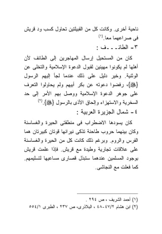 ‫ﻨﺎﺤﻴﺔ ﺃﺨﺭﻯ. ﻭﻜﺎﻨﺕ ﻜل ﻤﻥ ﺍﻟﻘﺒﻴﻠﺘﻴﻥ ﺘﺤﺎﻭل ﻜﺴﺏ ﻭﺩ ﻗﺭﻴﺵ‬
                                     ‫) ١(‬
                                            ‫ﻓﻰ ﺼﺭﺍﻋﻬﻤﺎ ﻤﻌﺎ.‬
                                    ‫٣- ﺍﻟﻁﺎﺌـــﻑ :‬
‫ﻜﺎﻥ ﻤﻥ ﺍﻟﻤﺴﺘﺤﻴل ﺇﺭﺴﺎل ﺍﻟﻤﻬﺎﺠﺭﻴﻥ ﺇﻟﻰ ﺍﻟﻁﺎﺌﻑ ﻷﻥ‬
‫ﺃﻫﻠﻬﺎ ﻟﻡ ﻴﻜﻭﻨﻭﺍ ﻤﻬﻴﺌﻴﻥ ﻟﻘﺒﻭل ﺍﻟﺩﻋﻭﺓ ﺍﻹﺴﻼﻤﻴﺔ ﻭﺍﻟﺘﺨﻠﻰ ﻋﻥ‬
‫ﺍﻟﻭﺜﻨﻴﺔ. ﻭﺨﻴﺭ ﺩﻟﻴل ﻋﻠﻰ ﺫﻟﻙ ﻋﻨﺩﻤﺎ ﻟﺠﺄ ﺇﻟﻴﻬﻡ ﺍﻟﺭﺴﻭل‬
‫}‪ ،{‬ﺭﻓﻀﻭﺍ ﺩﻋﻭﺘﻪ ﻋﻥ ﺒﻜﺭ ﺃﺒﻴﻬﻡ ﻭﻟﻡ ﻴﺤﺎﻭﻟﻭﺍ ﺍﻟﺘﻌﺭﻑ‬
‫ﻋﻠﻰ ﺠﻭﻫﺭ ﺍﻟﺩﻋﻭﺓ ﺍﻹﺴﻼﻤﻴﺔ ﻭﻭﺼل ﺒﻬﻡ ﺍﻷﻤﺭ ﺇﻟﻰ ﺤﺩ‬
      ‫) ٢(‬
             ‫ﺍﻟﺴﺨﺭﻴﺔ ﻭﺍﻻﺴﺘﻬﺯﺍﺀ ﻭﺇﻟﺤﺎﻕ ﺍﻷﺫﻯ ﺒﺎﻟﺭﺴﻭل }‪.{‬‬
                           ‫٤- ﺸﻤﺎل ﺍﻟﺠﺯﻴﺭﺓ ﺍﻟﻌﺭﺒﻴﺔ :‬
‫ﻜﺎﻥ ﻴﺴﻭﺩﻫﺎ ﺍﻻﻀﻁﺭﺍﺏ ﻓﻰ ﻤﻨﻁﻘﺘﻰ ﺍﻟﺤﻴﺭﺓ ﻭﺍﻟﻐﺴﺎﺴﻨﺔ‬
‫ﻭﻜﺎﻥ ﺒﻴﻨﻬﻤﺎ ﺤﺭﻭﺏ ﻁﺎﺤﻨﺔ ﺘﺫﻜﻰ ﻨﻴﺭﺍﻨﻬﺎ ﻗﻭﺘﺎﻥ ﻜﺒﻴﺭﺘﺎﻥ ﻫﻤﺎ‬
‫ﺍﻟﻔﺭﺱ ﻭﺍﻟﺭﻭﻡ. ﻭﺒﺭﻏﻡ ﺫﻟﻙ ﻜﺎﻨﺕ ﻜل ﻤﻥ ﺍﻟﺤﻴﺭﺓ ﻭﺍﻟﻐﺴﺎﺴﻨﺔ‬
‫ﻋﻠﻰ ﻋﻼﻗﺎﺕ ﺘﺠﺎﺭﻴﺔ ﻭﻁﻴﺩﺓ ﻤﻊ ﻗﺭﻴﺵ. ﻓﺈﺫﺍ ﻋﻠﻤﺕ ﻗﺭﻴﺵ‬
‫ﺒﻭﺠﻭﺩ ﺍﻟﻤﺴﻠﻤﻴﻥ ﻋﻨﺩﻫﻤﺎ ﺴﺘﺒﺫل ﻗﺼﺎﺭﻯ ﻤﺴﺎﻋﻴﻬﺎ ﻟﺘﺴﻠﻴﻤﻬﻡ.‬
                                    ‫ﻜﻤﺎ ﻓﻌﻠﺕ ﻤﻊ ﺍﻟﻨﺠﺎﺸﻰ.‬




                           ‫)١( ﺃﺤﻤﺩ ﺍﻟﺸﺭﻴﻑ ، ﺹ ٤٩٢ .‬
  ‫)٢( ﺍﺒﻥ ﻫﺸﺎﻡ ٢/٧٤-٨٤ ، ﺍﻟﺒﻼﺫﺭﻯ، ﺹ ٧٣٢ ، ﺍﻟﻁﺒﺭﻯ ١/٤٥٥‬
 