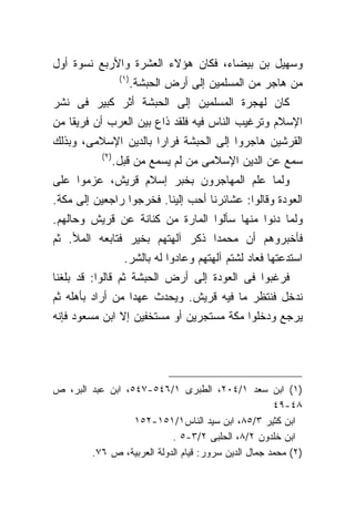 ‫ﻭﺴﻬﻴل ﺒﻥ ﺒﻴﻀﺎﺀ، ﻓﻜﺎﻥ ﻫﺅﻻﺀ ﺍﻟﻌﺸﺭﺓ ﻭﺍﻷﺭﺒﻊ ﻨﺴﻭﺓ ﺃﻭل‬
                  ‫)١ (‬
                         ‫ﻤﻥ ﻫﺎﺠﺭ ﻤﻥ ﺍﻟﻤﺴﻠﻤﻴﻥ ﺇﻟﻰ ﺃﺭﺽ ﺍﻟﺤﺒﺸﺔ.‬
‫ﻜﺎﻥ ﻟﻬﺠﺭﺓ ﺍﻟﻤﺴﻠﻤﻴﻥ ﺇﻟﻰ ﺍﻟﺤﺒﺸﺔ ﺃﺜﺭ ﻜﺒﻴﺭ ﻓﻰ ﻨﺸﺭ‬
‫ﺍﻹﺴﻼﻡ ﻭﺘﺭﻏﻴﺏ ﺍﻟﻨﺎﺱ ﻓﻴﻪ ﻓﻠﻘﺩ ﺫﺍﻉ ﺒﻴﻥ ﺍﻟﻌﺭﺏ ﺃﻥ ﻓﺭﻴﻘﺎ ﻤﻥ‬
‫ﺍﻟﻘﺭﺸﻴﻥ ﻫﺎﺠﺭﻭﺍ ﺇﻟﻰ ﺍﻟﺤﺒﺸﺔ ﻓﺭﺍﺭﺍ ﺒﺎﻟﺩﻴﻥ ﺍﻹﺴﻼﻤﻰ، ﻭﺒﺫﻟﻙ‬
           ‫) ٢(‬
              ‫ﺴﻤﻊ ﻋﻥ ﺍﻟﺩﻴﻥ ﺍﻹﺴﻼﻤﻰ ﻤﻥ ﻟﻡ ﻴﺴﻤﻊ ﻤﻥ ﻗﺒل.‬
‫ﻭﻟﻤﺎ ﻋﻠﻡ ﺍﻟﻤﻬﺎﺠﺭﻭﻥ ﺒﺨﺒﺭ ﺇﺴﻼﻡ ﻗﺭﻴﺵ، ﻋﺯﻤﻭﺍ ﻋﻠﻰ‬
‫ﺍﻟﻌﻭﺩﺓ ﻭﻗﺎﻟﻭﺍ: ﻋﺸﺎﺌﺭﻨﺎ ﺃﺤﺏ ﺇﻟﻴﻨﺎ. ﻓﺨﺭﺠﻭﺍ ﺭﺍﺠﻌﻴﻥ ﺇﻟﻰ ﻤﻜﺔ.‬
‫ﻭﻟﻤﺎ ﺩﻨﻭﺍ ﻤﻨﻬﺎ ﺴﺄﻟﻭﺍ ﺍﻟﻤﺎﺭﺓ ﻤﻥ ﻜﻨﺎﻨﺔ ﻋﻥ ﻗﺭﻴﺵ ﻭﺤﺎﻟﻬﻡ.‬
‫ﻓﺄﺨﺒﺭﻭﻫﻡ ﺃﻥ ﻤﺤﻤﺩﺍ ﺫﻜﺭ ﺁﻟﻬﺘﻬﻡ ﺒﺨﻴﺭ ﻓﺘﺎﺒﻌﻪ ﺍﻟﻤﻸ. ﺜﻡ‬
                                ‫ﹰ‬
                   ‫ﺍﺴﺘﺩﻋﺘﻬﺎ ﻓﻌﺎﺩ ﻟﺸﺘﻡ ﺁﻟﻬﺘﻬﻡ ﻭﻋﺎﺩﻭﺍ ﻟﻪ ﺒﺎﻟﺸﺭ.‬
‫ﻓﺭﻏﺒﻭﺍ ﻓﻰ ﺍﻟﻌﻭﺩﺓ ﺇﻟﻰ ﺃﺭﺽ ﺍﻟﺤﺒﺸﺔ ﺜﻡ ﻗﺎﻟﻭﺍ: ﻗﺩ ﺒﻠﻐﻨﺎ‬
‫ﻨﺩﺨل ﻓﻨﺘﻅﺭ ﻤﺎ ﻓﻴﻪ ﻗﺭﻴﺵ. ﻭﻴﺤﺩﺙ ﻋﻬﺩﺍ ﻤﻥ ﺃﺭﺍﺩ ﺒﺄﻫﻠﻪ ﺜﻡ‬
‫ﻴﺭﺠﻊ ﻭﺩﺨﻠﻭﺍ ﻤﻜﺔ ﻤﺴﺘﺠﺭﻴﻥ ﺃﻭ ﻤﺴﺘﺨﻔﻴﻥ ﺇﻻ ﺍﺒﻥ ﻤﺴﻌﻭﺩ ﻓﺈﻨﻪ‬




‫)١( ﺍﺒﻥ ﺴﻌﺩ ١/٤٠٢، ﺍﻟﻁﺒﺭﻯ ١/٦٤٥-٧٤٥، ﺍﺒﻥ ﻋﺒﺩ ﺍﻟﺒﺭ، ﺹ‬
                                                     ‫٨٤-٩٤‬
                  ‫ﺍﺒﻥ ﻜﺜﻴﺭ ٣/٥٨، ﺍﺒﻥ ﺴﻴﺩ ﺍﻟﻨﺎﺱ١/١٥١-٢٥١‬
                           ‫ﺍﺒﻥ ﺨﻠﺩﻭﻥ ٢/٨، ﺍﻟﺤﻠﺒﻰ ٢/٣-٥ .‬
        ‫)٢( ﻤﺤﻤﺩ ﺠﻤﺎل ﺍﻟﺩﻴﻥ ﺴﺭﻭﺭ: ﻗﻴﺎﻡ ﺍﻟﺩﻭﻟﺔ ﺍﻟﻌﺭﺒﻴﺔ، ﺹ ٦٧.‬
 